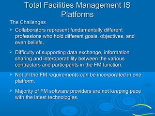 Total Facilities Management IS
Platforms
The Challenges
 Collaborators represent fundamentally different
professions who hold different goals, objectives, and
even beliefs.


Difficulty of supporting data exchange, information
sharing and interoperability between the various
contractors and participants in the FM function.



Not all the FM requirements can be incorporated in one
platform.



Majority of FM software providers are not keeping pace
with the latest technologies.

 