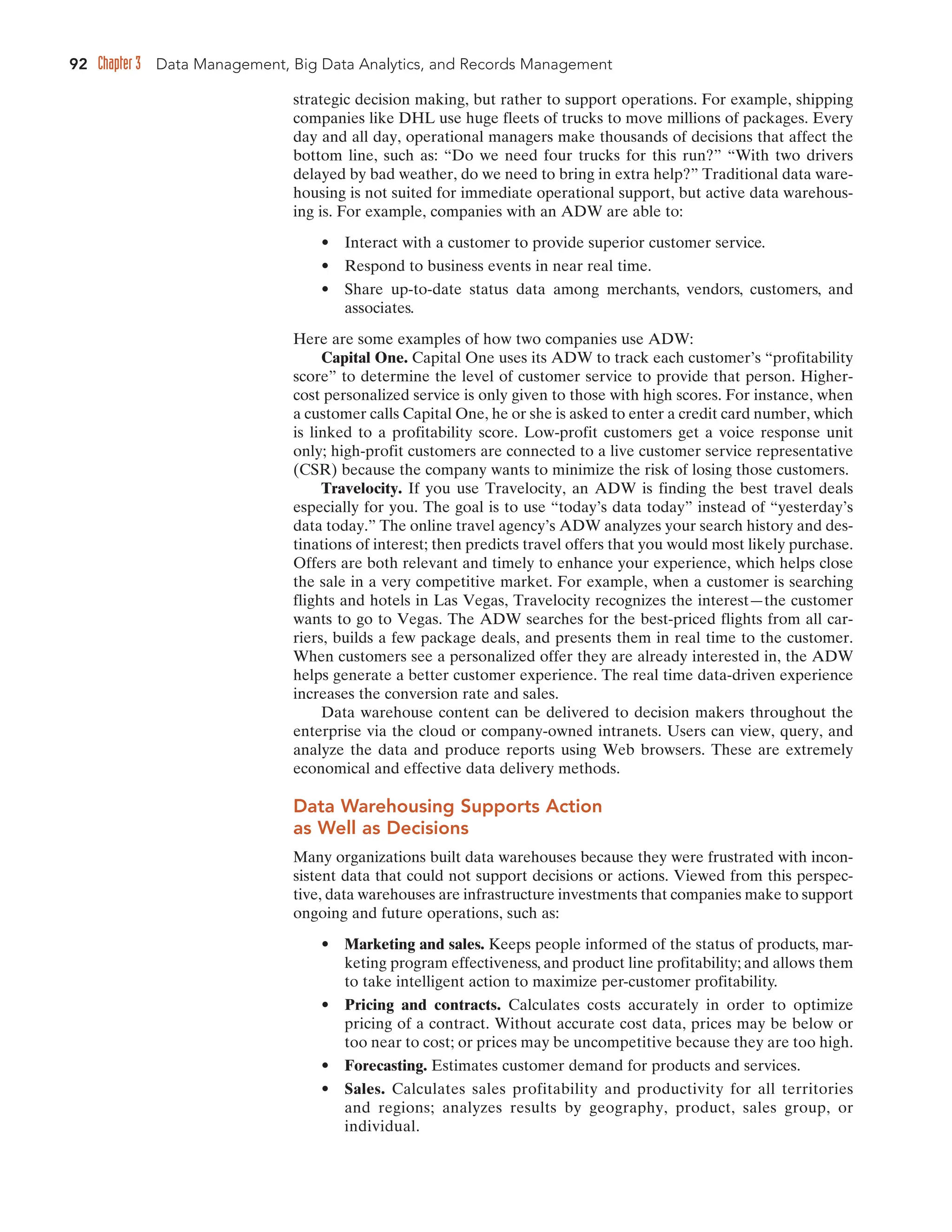 92 Chapter 3 Data Management, Big Data Analytics, and Records Management
strategic decision making, but rather to support operations. For example, shipping
companies like DHL use huge fleets of trucks to move millions of packages. Every
day and all day, operational managers make thousands of decisions that affect the
bottom line, such as: “Do we need four trucks for this run?” “With two drivers
delayed by bad weather, do we need to bring in extra help?” Traditional data ware-
housing is not suited for immediate operational support, but active data warehous-
ing is. For example, companies with an ADW are able to:
• Interact with a customer to provide superior customer service.
• Respond to business events in near real time.
• Share up-to-date status data among merchants, vendors, customers, and
associates.
Here are some examples of how two companies use ADW:
Capital One. Capital One uses its ADW to track each customer’s “profitability
score” to determine the level of customer service to provide that person. Higher-
cost personalized service is only given to those with high scores. For instance, when
a customer calls Capital One, he or she is asked to enter a credit card number, which
is linked to a profitability score. Low-profit customers get a voice response unit
only; high-profit customers are connected to a live customer service representative
(CSR) because the company wants to minimize the risk of losing those customers.
Travelocity. If you use Travelocity, an ADW is finding the best travel deals
especially for you. The goal is to use “today’s data today” instead of “yesterday’s
data today.” The online travel agency’s ADW analyzes your search history and des-
tinations of interest; then predicts travel offers that you would most likely purchase.
Offers are both relevant and timely to enhance your experience, which helps close
the sale in a very competitive market. For example, when a customer is searching
flights and hotels in Las Vegas, Travelocity recognizes the interest—the customer
wants to go to Vegas. The ADW searches for the best-priced flights from all car-
riers, builds a few package deals, and presents them in real time to the customer.
When customers see a personalized offer they are already interested in, the ADW
helps generate a better customer experience. The real time data-driven experience
increases the conversion rate and sales.
Data warehouse content can be delivered to decision makers throughout the
enterprise via the cloud or company-owned intranets. Users can view, query, and
analyze the data and produce reports using Web browsers. These are extremely
economical and effective data delivery methods.
Data Warehousing Supports Action
as Well as Decisions
Many organizations built data warehouses because they were frustrated with incon-
sistent data that could not support decisions or actions. Viewed from this perspec-
tive, data warehouses are infrastructure investments that companies make to support
ongoing and future operations, such as:
• Marketing and sales. Keeps people informed of the status of products, mar-
keting program effectiveness, and product line profitability; and allows them
to take intelligent action to maximize per-customer profitability.
• Pricing and contracts. Calculates costs accurately in order to optimize
pricing of a contract. Without accurate cost data, prices may be below or
too near to cost; or prices may be uncompetitive because they are too high.
• Forecasting. Estimates customer demand for products and services.
• Sales. Calculates sales profitability and productivity for all territories
and regions; analyzes results by geography, product, sales group, or
individual.
 
