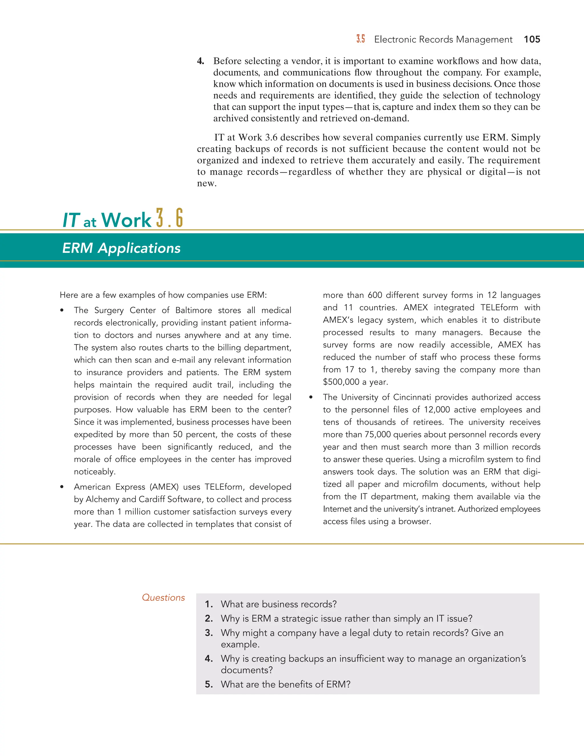 3.5 Electronic Records Management 105
4. Before selecting a vendor, it is important to examine workflows and how data,
documents, and communications flow throughout the company. For example,
know which information on documents is used in business decisions. Once those
needs and requirements are identified, they guide the selection of technology
that can support the input types—that is, capture and index them so they can be
archived consistently and retrieved on-demand.
IT at Work 3.6 describes how several companies currently use ERM. Simply
creating backups of records is not sufficient because the content would not be
organized and indexed to retrieve them accurately and easily. The requirement
to manage records—regardless of whether they are physical or digital—is not
new.
Questions
1. What are business records?
2. Why is ERM a strategic issue rather than simply an IT issue?
3. Why might a company have a legal duty to retain records? Give an
example.
4. Why is creating backups an insufficient way to manage an organization’s
documents?
5. What are the benefits of ERM?
Here are a few examples of how companies use ERM:
• The Surgery Center of Baltimore stores all medical
records electronically, providing instant patient informa-
tion to doctors and nurses anywhere and at any time.
The system also routes charts to the billing department,
which can then scan and e-mail any relevant information
to insurance providers and patients. The ERM system
helps maintain the required audit trail, including the
provision of records when they are needed for legal
purposes. How valuable has ERM been to the center?
Since it was implemented, business processes have been
expedited by more than 50 percent, the costs of these
processes have been significantly reduced, and the
morale of office employees in the center has improved
noticeably.
• American Express (AMEX) uses TELEform, developed
by Alchemy and Cardiff Software, to collect and process
more than 1 million customer satisfaction surveys every
year. The data are collected in templates that consist of
more than 600 different survey forms in 12 languages
and 11 countries. AMEX integrated TELEform with
AMEX’s legacy system, which enables it to distribute
processed results to many managers. Because the
survey forms are now readily accessible, AMEX has
reduced the number of staff who process these forms
from 17 to 1, thereby saving the company more than
$500,000 a year.
• The University of Cincinnati provides authorized access
to the personnel files of 12,000 active employees and
tens of thousands of retirees. The university receives
more than 75,000 queries about personnel records every
year and then must search more than 3 million records
to answer these queries. Using a microfilm system to find
answers took days. The solution was an ERM that digi-
tized all paper and microfilm documents, without help
from the IT department, making them available via the
Internet and the university’s intranet. Authorized employees
access files using a browser.
IT at Work 3.6
ERM Applications
 
