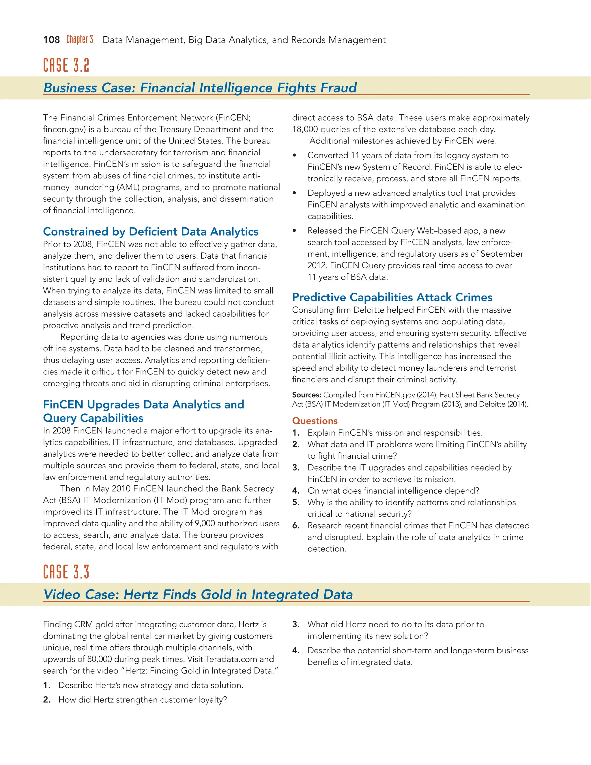 108 Chapter 3 Data Management, Big Data Analytics, and Records Management
CASE 3.2
Business Case: Financial Intelligence Fights Fraud
The Financial Crimes Enforcement Network (FinCEN;
fincen.gov) is a bureau of the Treasury Department and the
financial intelligence unit of the United States. The bureau
reports to the undersecretary for terrorism and financial
intelligence. FinCEN’s mission is to safeguard the financial
system from abuses of financial crimes, to institute anti-
money laundering (AML) programs, and to promote national
security through the collection, analysis, and dissemination
of financial intelligence.
Constrained by Deficient Data Analytics
Prior to 2008, FinCEN was not able to effectively gather data,
analyze them, and deliver them to users. Data that financial
institutions had to report to FinCEN suffered from incon-
sistent quality and lack of validation and standardization.
When trying to analyze its data, FinCEN was limited to small
datasets and simple routines. The bureau could not conduct
analysis across massive datasets and lacked capabilities for
proactive analysis and trend prediction.
Reporting data to agencies was done using numerous
offline systems. Data had to be cleaned and transformed,
thus delaying user access. Analytics and reporting deficien-
cies made it difficult for FinCEN to quickly detect new and
emerging threats and aid in disrupting criminal enterprises.
FinCEN Upgrades Data Analytics and
Query Capabilities
In 2008 FinCEN launched a major effort to upgrade its ana-
lytics capabilities, IT infrastructure, and databases. Upgraded
analytics were needed to better collect and analyze data from
multiple sources and provide them to federal, state, and local
law enforcement and regulatory authorities.
Then in May 2010 FinCEN launched the Bank Secrecy
Act (BSA) IT Modernization (IT Mod) program and further
improved its IT infrastructure. The IT Mod program has
improved data quality and the ability of 9,000 authorized users
to access, search, and analyze data. The bureau provides
federal, state, and local law enforcement and regulators with
direct access to BSA data. These users make approximately
18,000 queries of the extensive database each day.
Additional milestones achieved by FinCEN were:
• Converted 11 years of data from its legacy system to
FinCEN’s new System of Record. FinCEN is able to elec-
tronically receive, process, and store all FinCEN reports.
• Deployed a new advanced analytics tool that provides
FinCEN analysts with improved analytic and examination
capabilities.
• Released the FinCEN Query Web-based app, a new
search tool accessed by FinCEN analysts, law enforce-
ment, intelligence, and regulatory users as of September
2012. FinCEN Query provides real time access to over
11 years of BSA data.
Predictive Capabilities Attack Crimes
Consulting firm Deloitte helped FinCEN with the massive
critical tasks of deploying systems and populating data,
providing user access, and ensuring system security. Effective
data analytics identify patterns and relationships that reveal
potential illicit activity. This intelligence has increased the
speed and ability to detect money launderers and terrorist
financiers and disrupt their criminal activity.
Sources: Compiled from FinCEN.gov (2014), Fact Sheet Bank Secrecy
Act (BSA) IT Modernization (IT Mod) Program (2013), and Deloitte (2014).
Questions
1. Explain FinCEN’s mission and responsibilities.
2. What data and IT problems were limiting FinCEN’s ability
to fight financial crime?
3. Describe the IT upgrades and capabilities needed by
FinCEN in order to achieve its mission.
4. On what does financial intelligence depend?
5. Why is the ability to identify patterns and relationships
critical to national security?
6. Research recent financial crimes that FinCEN has detected
and disrupted. Explain the role of data analytics in crime
detection.
CASE 3.3
Video Case: Hertz Finds Gold in Integrated Data
Finding CRM gold after integrating customer data, Hertz is
dominating the global rental car market by giving customers
unique, real time offers through multiple channels, with
upwards of 80,000 during peak times. Visit Teradata.com and
search for the video “Hertz: Finding Gold in Integrated Data.”
1. Describe Hertz’s new strategy and data solution.
2. How did Hertz strengthen customer loyalty?
3. What did Hertz need to do to its data prior to
implementing its new solution?
4. Describe the potential short-term and longer-term business
benefits of integrated data.
 