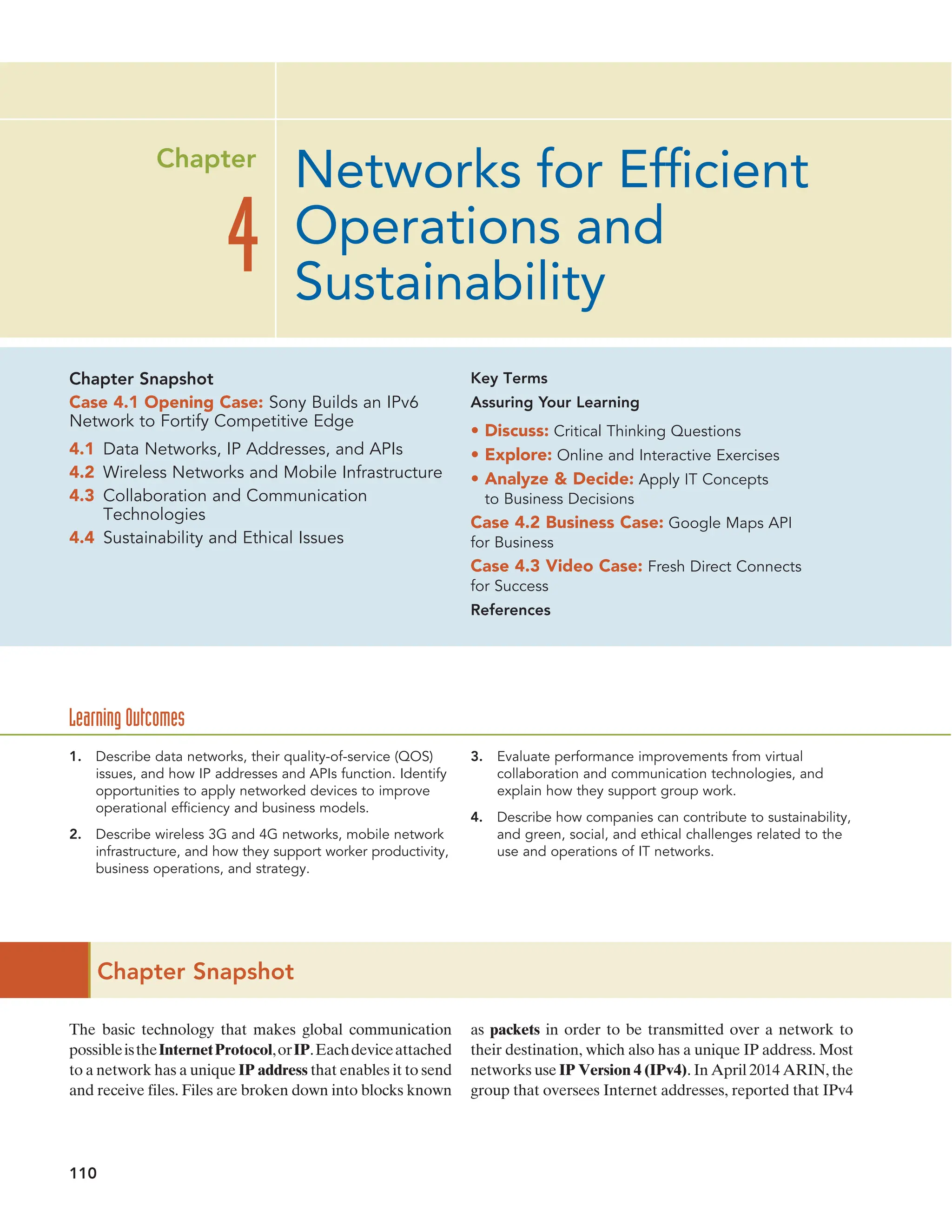 110
Chapter Snapshot
The basic technology that makes global communication
possibleistheInternetProtocol,orIP.Eachdeviceattached
to a network has a unique IP address that enables it to send
and receive files. Files are broken down into blocks known
as packets in order to be transmitted over a network to
their destination, which also has a unique IP address. Most
networks use IP Version 4 (IPv4). In April 2014 ARIN, the
group that oversees Internet addresses, reported that IPv4
Networks for Efficient
Operations and
Sustainability
4
Chapter
1. Describe data networks, their quality-of-service (QOS)
issues, and how IP addresses and APIs function. Identify
opportunities to apply networked devices to improve
operational efficiency and business models.
2. Describe wireless 3G and 4G networks, mobile network
infrastructure, and how they support worker productivity,
business operations, and strategy.
3. Evaluate performance improvements from virtual
collaboration and communication technologies, and
explain how they support group work.
4. Describe how companies can contribute to sustainability,
and green, social, and ethical challenges related to the
use and operations of IT networks.
Chapter Snapshot
Case 4.1 Opening Case: Sony Builds an IPv6
Network to Fortify Competitive Edge
4.1 Data Networks, IP Addresses, and APIs
4.2 Wireless Networks and Mobile Infrastructure
4.3 Collaboration and Communication
Technologies
4.4 Sustainability and Ethical Issues
Key Terms
Assuring Your Learning
• Discuss: Critical Thinking Questions
• Explore: Online and Interactive Exercises
• Analyze  Decide: Apply IT Concepts
to Business Decisions
Case 4.2 Business Case: Google Maps API
for Business
Case 4.3 Video Case: Fresh Direct Connects
for Success
References
Learning Outcomes
 