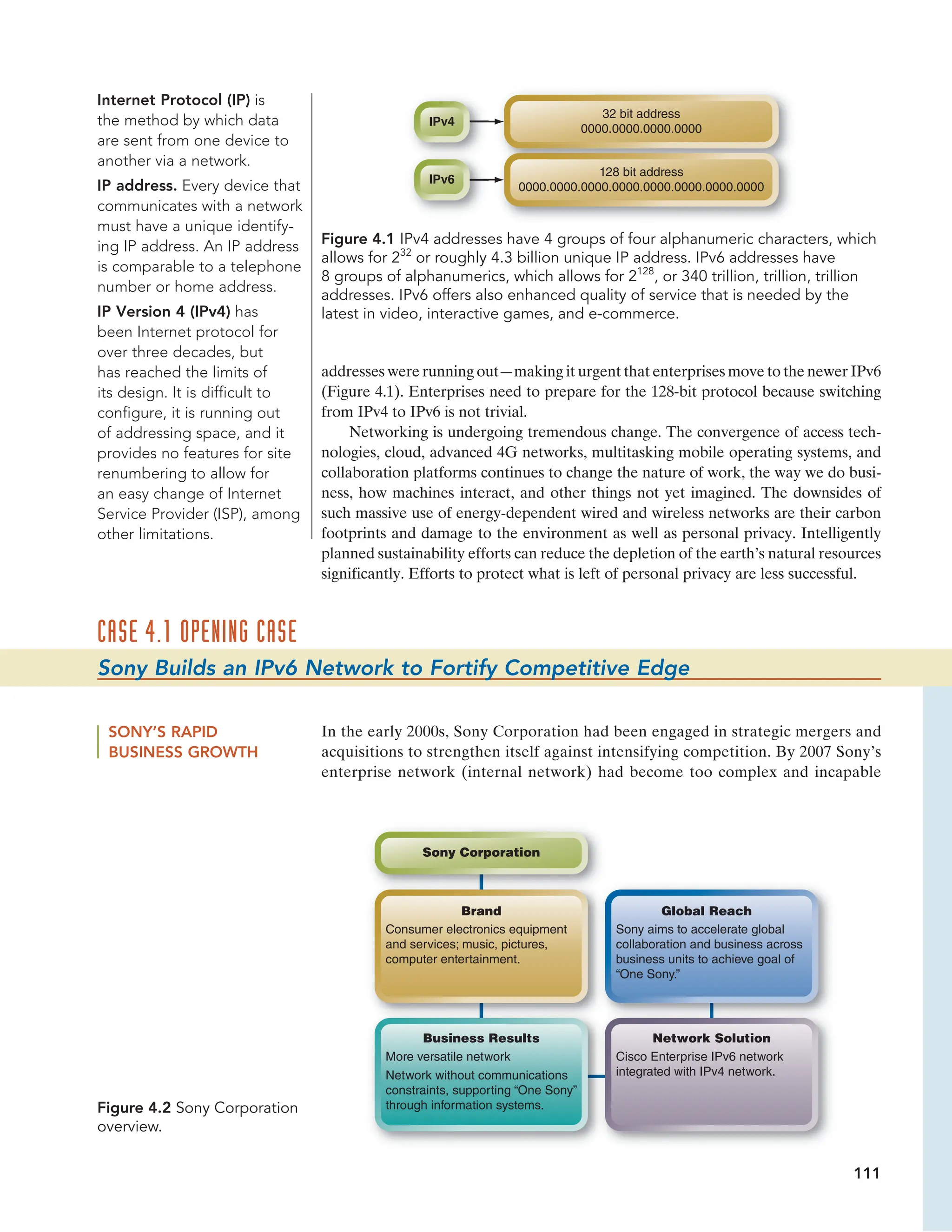 111
CASE 4.1 OPENING CASE
Sony Builds an IPv6 Network to Fortify Competitive Edge
IPv4
IPv6
32 bit address
0000.0000.0000.0000
128 bit address
0000.0000.0000.0000.0000.0000.0000.0000
Figure 4.1 IPv4 addresses have 4 groups of four alphanumeric characters, which
allows for 232
or roughly 4.3 billion unique IP address. IPv6 addresses have
8 groups of alphanumerics, which allows for 2128
, or 340 trillion, trillion, trillion
addresses. IPv6 offers also enhanced quality of service that is needed by the
latest in video, interactive games, and e-commerce.
addresses were running out—making it urgent that enterprises move to the newer IPv6
(Figure 4.1). Enterprises need to prepare for the 128-bit protocol because switching
from IPv4 to IPv6 is not trivial.
Networking is undergoing tremendous change. The convergence of access tech-
nologies, cloud, advanced 4G networks, multitasking mobile operating systems, and
collaboration platforms continues to change the nature of work, the way we do busi-
ness, how machines interact, and other things not yet imagined. The downsides of
such massive use of energy-dependent wired and wireless networks are their carbon
footprints and damage to the environment as well as personal privacy. Intelligently
planned sustainability efforts can reduce the depletion of the earth’s natural resources
significantly. Efforts to protect what is left of personal privacy are less successful.
Internet Protocol (IP) is
the method by which data
are sent from one device to
another via a network.
IP address. Every device that
communicates with a network
must have a unique identify-
ing IP address. An IP address
is comparable to a telephone
number or home address.
IP Version 4 (IPv4) has
been Internet protocol for
over three decades, but
has reached the limits of
its design. It is difficult to
configure, it is running out
of addressing space, and it
provides no features for site
renumbering to allow for
an easy change of Internet
Service Provider (ISP), among
other limitations.
Figure 4.2 Sony Corporation
overview.
SONY’S RAPID
BUSINESS GROWTH
In the early 2000s, Sony Corporation had been engaged in strategic mergers and
acquisitions to strengthen itself against intensifying competition. By 2007 Sony’s
enterprise network (internal network) had become too complex and incapable
Sony Corporation
Global Reach
Network Solution
Sony aims to accelerate global
collaboration and business across
business units to achieve goal of
“One Sony.”
Cisco Enterprise IPv6 network
integrated with IPv4 network.
Consumer electronics equipment
and services; music, pictures,
computer entertainment.
More versatile network
Network without communications
constraints, supporting “One Sony”
through information systems.
Brand
Business Results
 