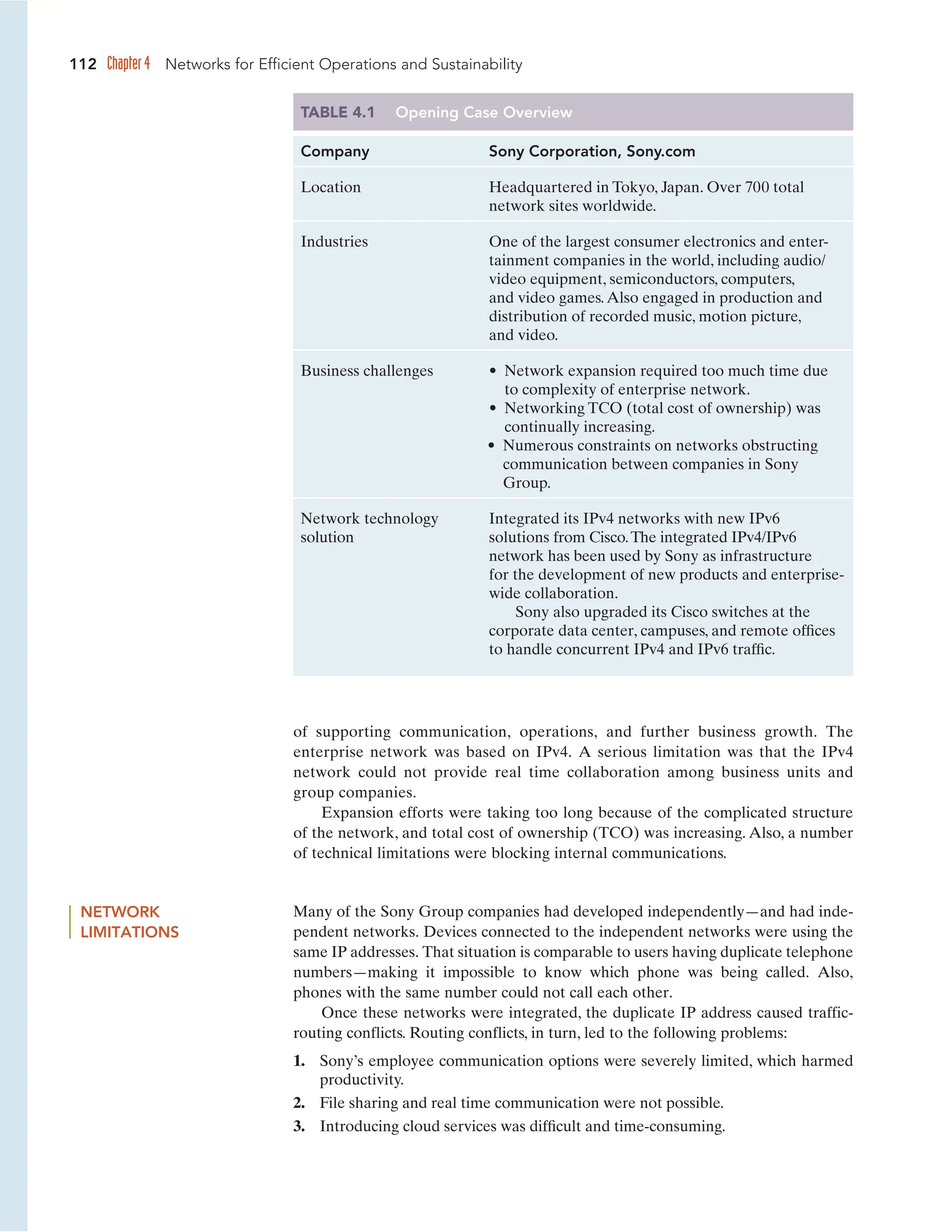 112 Chapter 4 Networks for Efficient Operations and Sustainability
TABLE 4.1 Opening Case Overview
Company Sony Corporation, Sony.com
Location Headquartered in Tokyo, Japan. Over 700 total
network sites worldwide.
Industries One of the largest consumer electronics and enter-
tainment companies in the world, including audio/
video equipment, semiconductors, computers,
and video games.Also engaged in production and
distribution of recorded music, motion picture,
and video.
Business challenges • Network expansion required too much time due
to complexity of enterprise network.
• Networking TCO (total cost of ownership) was
continually increasing.
• Numerous constraints on networks obstructing
communication between companies in Sony
Group.
Network technology Integrated its IPv4 networks with new IPv6
solution solutions from Cisco.The integrated IPv4/IPv6
network has been used by Sony as infrastructure
for the development of new products and enterprise-
wide collaboration.
Sony also upgraded its Cisco switches at the
corporate data center, campuses, and remote offices
to handle concurrent IPv4 and IPv6 traffic.
NETWORK
LIMITATIONS
of supporting communication, operations, and further business growth. The
enterprise network was based on IPv4. A serious limitation was that the IPv4
network could not provide real time collaboration among business units and
group companies.
Expansion efforts were taking too long because of the complicated structure
of the network, and total cost of ownership (TCO) was increasing. Also, a number
of technical limitations were blocking internal communications.
Many of the Sony Group companies had developed independently—and had inde-
pendent networks. Devices connected to the independent networks were using the
same IP addresses. That situation is comparable to users having duplicate telephone
numbers—making it impossible to know which phone was being called. Also,
phones with the same number could not call each other.
Once these networks were integrated, the duplicate IP address caused traffic-
routing conflicts. Routing conflicts, in turn, led to the following problems:
1. Sony’s employee communication options were severely limited, which harmed
productivity.
2. File sharing and real time communication were not possible.
3. Introducing cloud services was difficult and time-consuming.
 