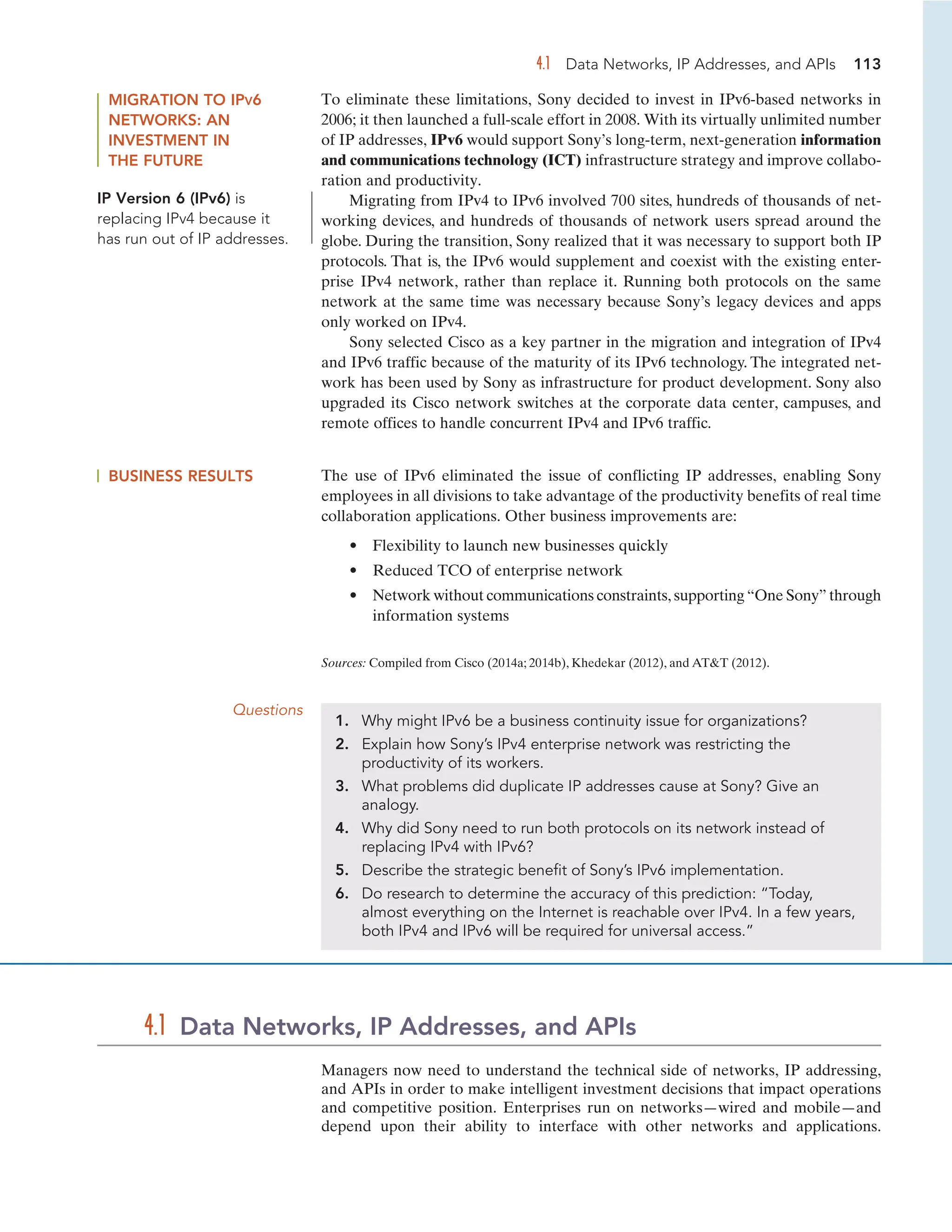 4.1 Data Networks, IP Addresses, and APIs 113
MIGRATION TO IPV6
NETWORKS: AN
INVESTMENT IN
THE FUTURE
To eliminate these limitations, Sony decided to invest in IPv6-based networks in
2006; it then launched a full-scale effort in 2008. With its virtually unlimited number
of IP addresses, IPv6 would support Sony’s long-term, next-generation information
and communications technology (ICT) infrastructure strategy and improve collabo-
ration and productivity.
Migrating from IPv4 to IPv6 involved 700 sites, hundreds of thousands of net-
working devices, and hundreds of thousands of network users spread around the
globe. During the transition, Sony realized that it was necessary to support both IP
protocols. That is, the IPv6 would supplement and coexist with the existing enter-
prise IPv4 network, rather than replace it. Running both protocols on the same
network at the same time was necessary because Sony’s legacy devices and apps
only worked on IPv4.
Sony selected Cisco as a key partner in the migration and integration of IPv4
and IPv6 traffic because of the maturity of its IPv6 technology. The integrated net-
work has been used by Sony as infrastructure for product development. Sony also
upgraded its Cisco network switches at the corporate data center, campuses, and
remote offices to handle concurrent IPv4 and IPv6 traffic.
BUSINESS RESULTS The use of IPv6 eliminated the issue of conflicting IP addresses, enabling Sony
employees in all divisions to take advantage of the productivity benefits of real time
collaboration applications. Other business improvements are:
• Flexibility to launch new businesses quickly
• Reduced TCO of enterprise network
• Network without communications constraints, supporting “One Sony” through
information systems
Sources: Compiled from Cisco (2014a; 2014b), Khedekar (2012), and ATT (2012).
Questions
1. Why might IPv6 be a business continuity issue for organizations?
2. Explain how Sony’s IPv4 enterprise network was restricting the
productivity of its workers.
3. What problems did duplicate IP addresses cause at Sony? Give an
analogy.
4. Why did Sony need to run both protocols on its network instead of
replacing IPv4 with IPv6?
5. Describe the strategic benefit of Sony’s IPv6 implementation.
6. Do research to determine the accuracy of this prediction: “Today,
almost everything on the Internet is reachable over IPv4. In a few years,
both IPv4 and IPv6 will be required for universal access.”
Managers now need to understand the technical side of networks, IP addressing,
and APIs in order to make intelligent investment decisions that impact operations
and competitive position. Enterprises run on networks—wired and mobile—and
depend upon their ability to interface with other networks and applications.
4.1 Data Networks, IP Addresses, and APIs
IP Version 6 (IPv6) is
replacing IPv4 because it
has run out of IP addresses.
 