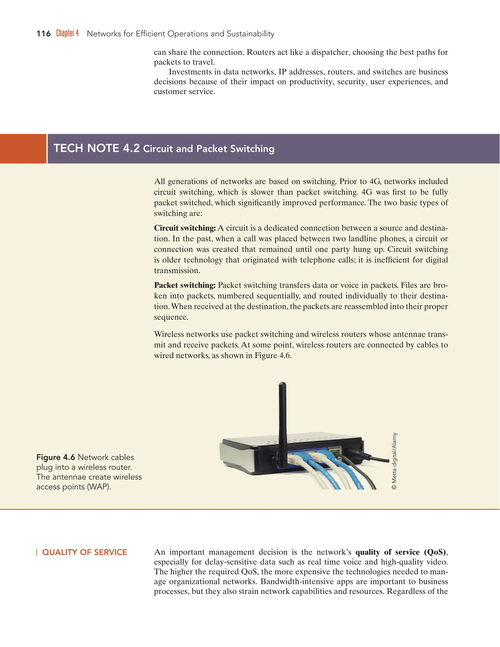 116 Chapter 4 Networks for Efficient Operations and Sustainability
can share the connection. Routers act like a dispatcher, choosing the best paths for
packets to travel.
Investments in data networks, IP addresses, routers, and switches are business
decisions because of their impact on productivity, security, user experiences, and
customer service.
QUALITY OF SERVICE An important management decision is the network’s quality of service (QoS),
especially for delay-sensitive data such as real time voice and high-quality video.
The higher the required QoS, the more expensive the technologies needed to man-
age organizational networks. Bandwidth-intensive apps are important to business
processes, but they also strain network capabilities and resources. Regardless of the
TECH NOTE 4.2 Circuit and Packet Switching
All generations of networks are based on switching. Prior to 4G, networks included
circuit switching, which is slower than packet switching. 4G was first to be fully
packet switched, which significantly improved performance. The two basic types of
switching are:
Circuit switching: A circuit is a dedicated connection between a source and destina-
tion. In the past, when a call was placed between two landline phones, a circuit or
connection was created that remained until one party hung up. Circuit switching
is older technology that originated with telephone calls; it is inefficient for digital
transmission.
Packet switching: Packet switching transfers data or voice in packets. Files are bro-
ken into packets, numbered sequentially, and routed individually to their destina-
tion.When received at the destination, the packets are reassembled into their proper
sequence.
Wireless networks use packet switching and wireless routers whose antennae trans-
mit and receive packets. At some point, wireless routers are connected by cables to
wired networks, as shown in Figure 4.6.
Figure 4.6 Network cables
plug into a wireless router.
The antennae create wireless
access points (WAP).
©
Metta
digital/Alamy
 