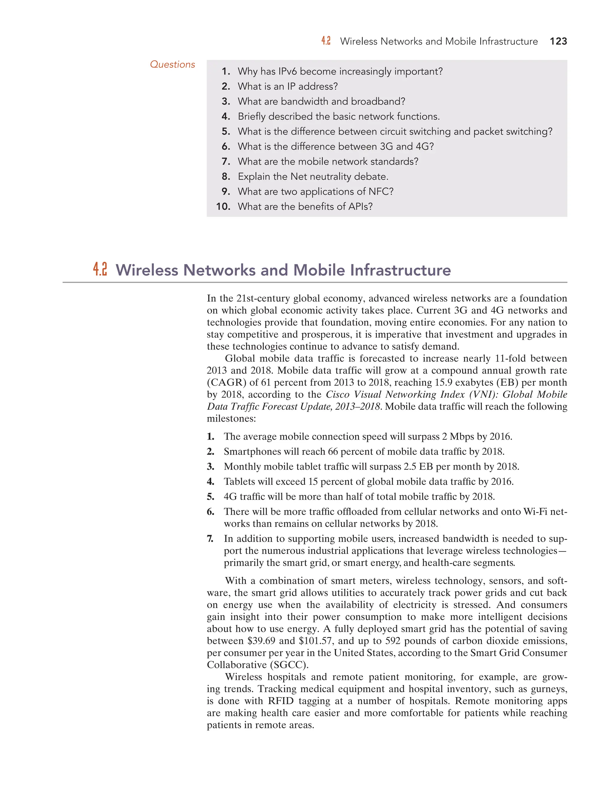 4.2 Wireless Networks and Mobile Infrastructure 123
In the 21st-century global economy, advanced wireless networks are a foundation
on which global economic activity takes place. Current 3G and 4G networks and
technologies provide that foundation, moving entire economies. For any nation to
stay competitive and prosperous, it is imperative that investment and upgrades in
these technologies continue to advance to satisfy demand.
Global mobile data traffic is forecasted to increase nearly 11-fold between
2013 and 2018. Mobile data traffic will grow at a compound annual growth rate
(CAGR) of 61 percent from 2013 to 2018, reaching 15.9 exabytes (EB) per month
by 2018, according to the Cisco Visual Networking Index (VNI): Global Mobile
Data Traffic Forecast Update, 2013–2018. Mobile data traffic will reach the following
milestones:
1. The average mobile connection speed will surpass 2 Mbps by 2016.
2. Smartphones will reach 66 percent of mobile data traffic by 2018.
3. Monthly mobile tablet traffic will surpass 2.5 EB per month by 2018.
4. Tablets will exceed 15 percent of global mobile data traffic by 2016.
5. 4G traffic will be more than half of total mobile traffic by 2018.
6. There will be more traffic offloaded from cellular networks and onto Wi-Fi net-
works than remains on cellular networks by 2018.
7. In addition to supporting mobile users, increased bandwidth is needed to sup-
port the numerous industrial applications that leverage wireless technologies—
primarily the smart grid, or smart energy, and health-care segments.
With a combination of smart meters, wireless technology, sensors, and soft-
ware, the smart grid allows utilities to accurately track power grids and cut back
on energy use when the availability of electricity is stressed. And consumers
gain insight into their power consumption to make more intelligent decisions
about how to use energy. A fully deployed smart grid has the potential of saving
between $39.69 and $101.57, and up to 592 pounds of carbon dioxide emissions,
per consumer per year in the United States, according to the Smart Grid Consumer
Collaborative (SGCC).
Wireless hospitals and remote patient monitoring, for example, are grow-
ing trends. Tracking medical equipment and hospital inventory, such as gurneys,
is done with RFID tagging at a number of hospitals. Remote monitoring apps
are making health care easier and more comfortable for patients while reaching
patients in remote areas.
4.2 Wireless Networks and Mobile Infrastructure
Questions
1. Why has IPv6 become increasingly important?
2. What is an IP address?
3. What are bandwidth and broadband?
4. Briefly described the basic network functions.
5. What is the difference between circuit switching and packet switching?
6. What is the difference between 3G and 4G?
7. What are the mobile network standards?
8. Explain the Net neutrality debate.
9. What are two applications of NFC?
10. What are the benefits of APIs?
 