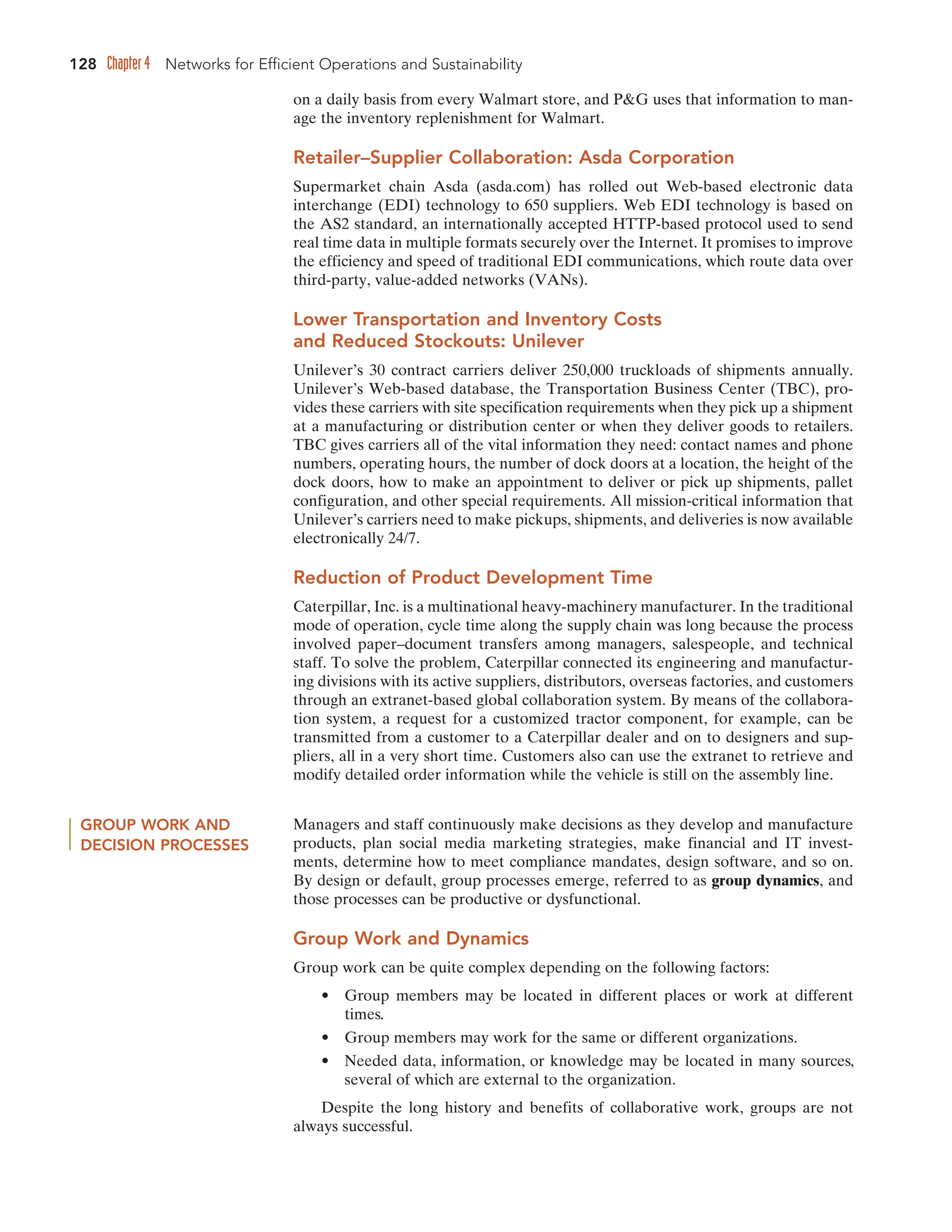 128 Chapter 4 Networks for Efficient Operations and Sustainability
on a daily basis from every Walmart store, and PG uses that information to man-
age the inventory replenishment for Walmart.
Retailer–Supplier Collaboration: Asda Corporation
Supermarket chain Asda (asda.com) has rolled out Web-based electronic data
interchange (EDI) technology to 650 suppliers. Web EDI technology is based on
the AS2 standard, an internationally accepted HTTP-based protocol used to send
real time data in multiple formats securely over the Internet. It promises to improve
the efficiency and speed of traditional EDI communications, which route data over
third-party, value-added networks (VANs).
Lower Transportation and Inventory Costs
and Reduced Stockouts: Unilever
Unilever’s 30 contract carriers deliver 250,000 truckloads of shipments annually.
Unilever’s Web-based database, the Transportation Business Center (TBC), pro-
vides these carriers with site specification requirements when they pick up a shipment
at a manufacturing or distribution center or when they deliver goods to retailers.
TBC gives carriers all of the vital information they need: contact names and phone
numbers, operating hours, the number of dock doors at a location, the height of the
dock doors, how to make an appointment to deliver or pick up shipments, pallet
configuration, and other special requirements. All mission-critical information that
Unilever’s carriers need to make pickups, shipments, and deliveries is now available
electronically 24/7.
Reduction of Product Development Time
Caterpillar, Inc. is a multinational heavy-machinery manufacturer. In the traditional
mode of operation, cycle time along the supply chain was long because the process
involved paper–document transfers among managers, salespeople, and technical
staff. To solve the problem, Caterpillar connected its engineering and manufactur-
ing divisions with its active suppliers, distributors, overseas factories, and customers
through an extranet-based global collaboration system. By means of the collabora-
tion system, a request for a customized tractor component, for example, can be
transmitted from a customer to a Caterpillar dealer and on to designers and sup-
pliers, all in a very short time. Customers also can use the extranet to retrieve and
modify detailed order information while the vehicle is still on the assembly line.
GROUP WORK AND
DECISION PROCESSES
Managers and staff continuously make decisions as they develop and manufacture
products, plan social media marketing strategies, make financial and IT invest-
ments, determine how to meet compliance mandates, design software, and so on.
By design or default, group processes emerge, referred to as group dynamics, and
those processes can be productive or dysfunctional.
Group Work and Dynamics
Group work can be quite complex depending on the following factors:
• Group members may be located in different places or work at different
times.
• Group members may work for the same or different organizations.
• Needed data, information, or knowledge may be located in many sources,
several of which are external to the organization.
Despite the long history and benefits of collaborative work, groups are not
always successful.
 