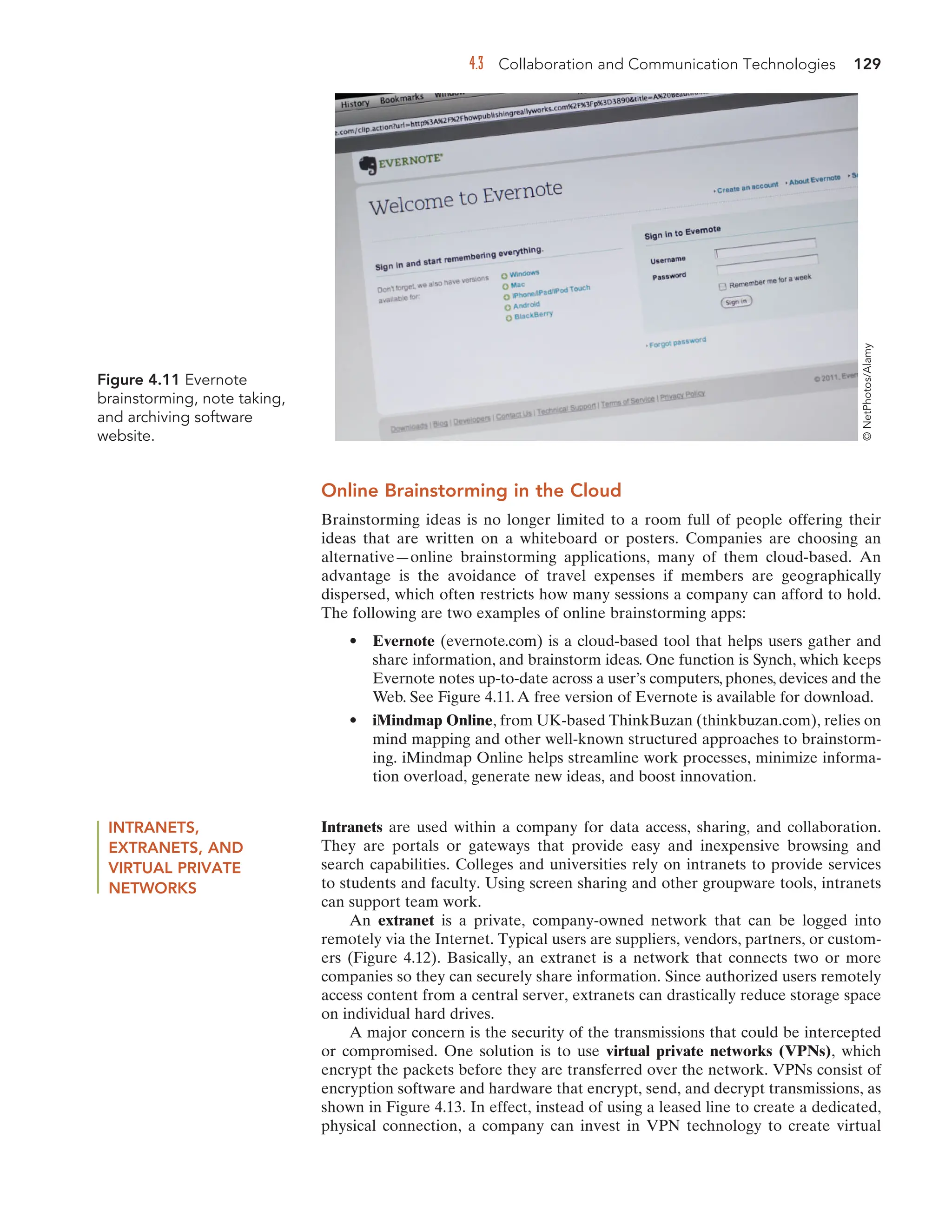 4.3 Collaboration and Communication Technologies 129
Online Brainstorming in the Cloud
Brainstorming ideas is no longer limited to a room full of people offering their
ideas that are written on a whiteboard or posters. Companies are choosing an
alternative—online brainstorming applications, many of them cloud-based. An
advantage is the avoidance of travel expenses if members are geographically
dispersed, which often restricts how many sessions a company can afford to hold.
The following are two examples of online brainstorming apps:
• Evernote (evernote.com) is a cloud-based tool that helps users gather and
share information, and brainstorm ideas. One function is Synch, which keeps
Evernote notes up-to-date across a user’s computers, phones, devices and the
Web. See Figure 4.11. A free version of Evernote is available for download.
• iMindmap Online, from UK-based ThinkBuzan (thinkbuzan.com), relies on
mind mapping and other well-known structured approaches to brainstorm-
ing. iMindmap Online helps streamline work processes, minimize informa-
tion overload, generate new ideas, and boost innovation.
INTRANETS,
EXTRANETS, AND
VIRTUAL PRIVATE
NETWORKS
Intranets are used within a company for data access, sharing, and collaboration.
They are portals or gateways that provide easy and inexpensive browsing and
search capabilities. Colleges and universities rely on intranets to provide services
to students and faculty. Using screen sharing and other groupware tools, intranets
can support team work.
An extranet is a private, company-owned network that can be logged into
remotely via the Internet. Typical users are suppliers, vendors, partners, or custom-
ers (Figure 4.12). Basically, an extranet is a network that connects two or more
companies so they can securely share information. Since authorized users remotely
access content from a central server, extranets can drastically reduce storage space
on individual hard drives.
A major concern is the security of the transmissions that could be intercepted
or compromised. One solution is to use virtual private networks (VPNs), which
encrypt the packets before they are transferred over the network. VPNs consist of
encryption software and hardware that encrypt, send, and decrypt transmissions, as
shown in Figure 4.13. In effect, instead of using a leased line to create a dedicated,
physical connection, a company can invest in VPN technology to create virtual
Figure 4.11 Evernote
brainstorming, note taking,
and archiving software
website.
©
NetPhotos/Alamy
 