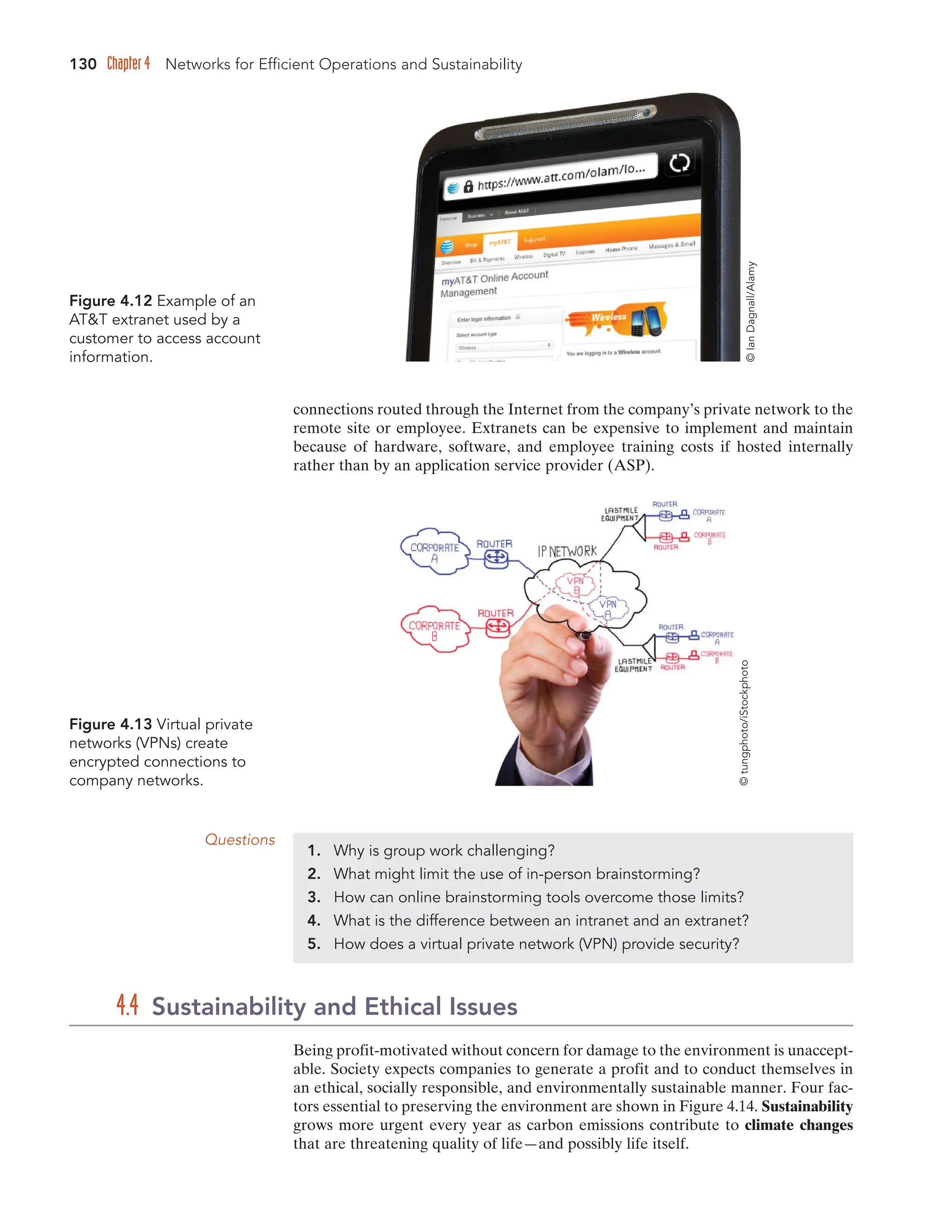 130 Chapter 4 Networks for Efficient Operations and Sustainability
Figure 4.12 Example of an
ATT extranet used by a
customer to access account
information.
©
Ian
Dagnall/Alamy
Figure 4.13 Virtual private
networks (VPNs) create
encrypted connections to
company networks.
©
tungphoto/iStockphoto
Being profit-motivated without concern for damage to the environment is unaccept-
able. Society expects companies to generate a profit and to conduct themselves in
an ethical, socially responsible, and environmentally sustainable manner. Four fac-
tors essential to preserving the environment are shown in Figure 4.14. Sustainability
grows more urgent every year as carbon emissions contribute to climate changes
that are threatening quality of life—and possibly life itself.
4.4 Sustainability and Ethical Issues
connections routed through the Internet from the company’s private network to the
remote site or employee. Extranets can be expensive to implement and maintain
because of hardware, software, and employee training costs if hosted internally
rather than by an application service provider (ASP).
Questions
1. Why is group work challenging?
2. What might limit the use of in-person brainstorming?
3. How can online brainstorming tools overcome those limits?
4. What is the difference between an intranet and an extranet?
5. How does a virtual private network (VPN) provide security?
 