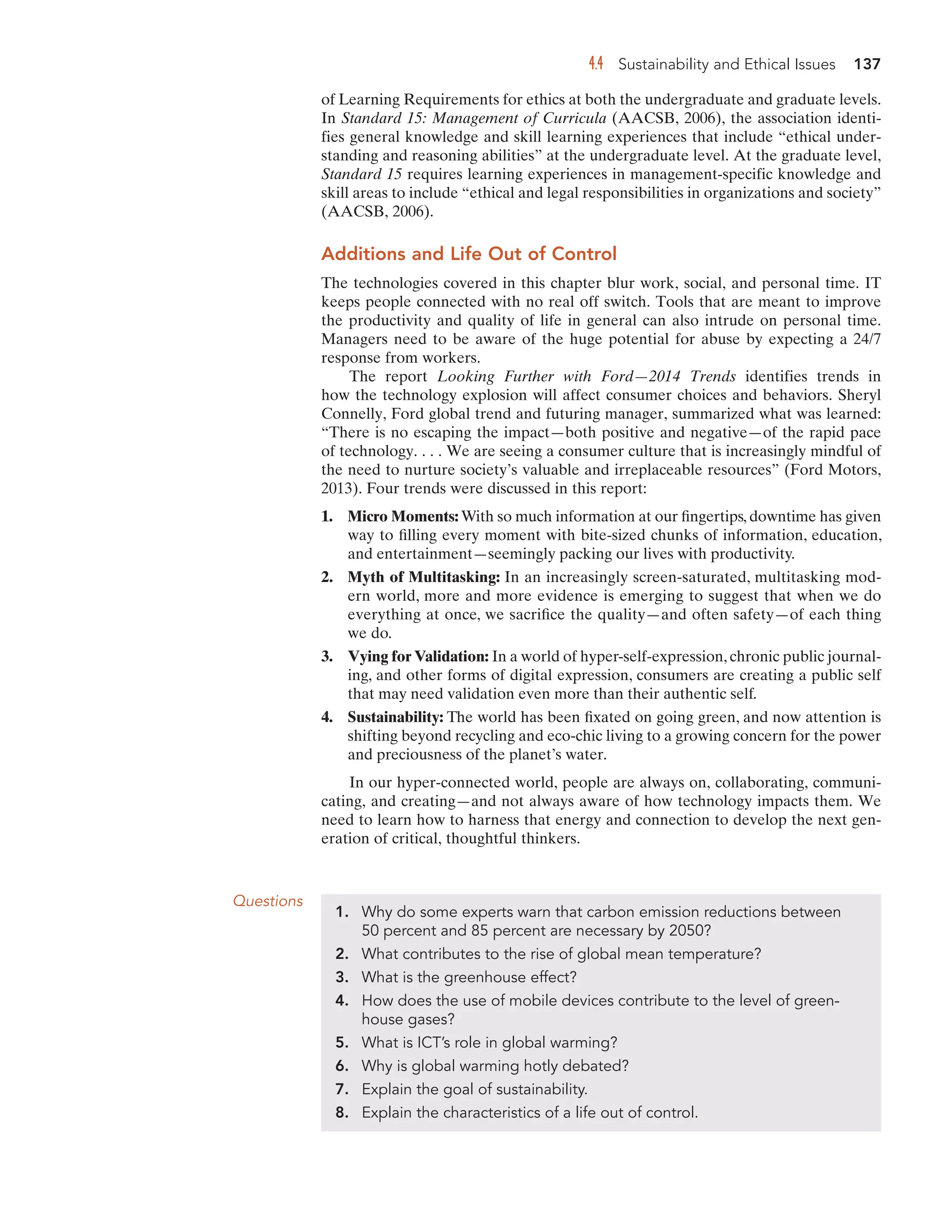 4.4 Sustainability and Ethical Issues 137
of Learning Requirements for ethics at both the undergraduate and graduate levels.
In Standard 15: Management of Curricula (AACSB, 2006), the association identi-
fies general knowledge and skill learning experiences that include “ethical under-
standing and reasoning abilities” at the undergraduate level. At the graduate level,
Standard 15 requires learning experiences in management-specific knowledge and
skill areas to include “ethical and legal responsibilities in organizations and society”
(AACSB, 2006).
Additions and Life Out of Control
The technologies covered in this chapter blur work, social, and personal time. IT
keeps people connected with no real off switch. Tools that are meant to improve
the productivity and quality of life in general can also intrude on personal time.
Managers need to be aware of the huge potential for abuse by expecting a 24/7
response from workers.
The report Looking Further with Ford—2014 Trends identifies trends in
how the technology explosion will affect consumer choices and behaviors. Sheryl
Connelly, Ford global trend and futuring manager, summarized what was learned:
“There is no escaping the impact—both positive and negative—of the rapid pace
of technology. . . . We are seeing a consumer culture that is increasingly mindful of
the need to nurture society’s valuable and irreplaceable resources” (Ford Motors,
2013). Four trends were discussed in this report:
1. Micro Moments: With so much information at our fingertips, downtime has given
way to filling every moment with bite-sized chunks of information, education,
and entertainment—seemingly packing our lives with productivity.
2. Myth of Multitasking: In an increasingly screen-saturated, multitasking mod-
ern world, more and more evidence is emerging to suggest that when we do
everything at once, we sacrifice the quality—and often safety—of each thing
we do.
3. Vying for Validation: In a world of hyper-self-expression, chronic public journal-
ing, and other forms of digital expression, consumers are creating a public self
that may need validation even more than their authentic self.
4. Sustainability: The world has been fixated on going green, and now attention is
shifting beyond recycling and eco-chic living to a growing concern for the power
and preciousness of the planet’s water.
In our hyper-connected world, people are always on, collaborating, communi-
cating, and creating—and not always aware of how technology impacts them. We
need to learn how to harness that energy and connection to develop the next gen-
eration of critical, thoughtful thinkers.
Questions
1. Why do some experts warn that carbon emission reductions between
50 percent and 85 percent are necessary by 2050?
2. What contributes to the rise of global mean temperature?
3. What is the greenhouse effect?
4. How does the use of mobile devices contribute to the level of green-
house gases?
5. What is ICT’s role in global warming?
6. Why is global warming hotly debated?
7. Explain the goal of sustainability.
8. Explain the characteristics of a life out of control.
 