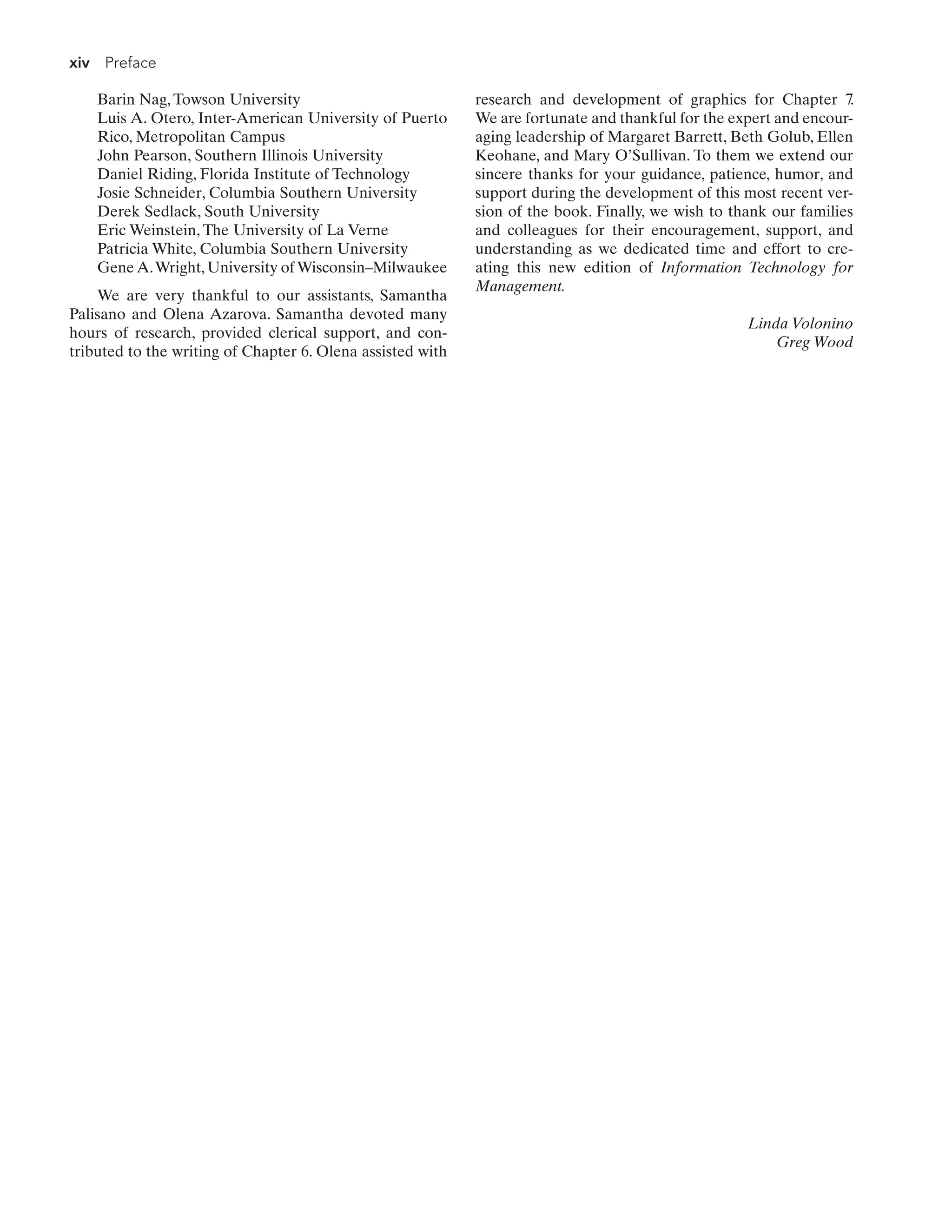 xiv Preface
Barin Nag, Towson University
Luis A. Otero, Inter-American University of Puerto
Rico, Metropolitan Campus
John Pearson, Southern Illinois University
Daniel Riding, Florida Institute of Technology
Josie Schneider, Columbia Southern University
Derek Sedlack, South University
Eric Weinstein, The University of La Verne
Patricia White, Columbia Southern University
Gene A.Wright, University of Wisconsin–Milwaukee
We are very thankful to our assistants, Samantha
Palisano and Olena Azarova. Samantha devoted many
hours of research, provided clerical support, and con-
tributed to the writing of Chapter 6. Olena assisted with
research and development of graphics for Chapter 7.
We are fortunate and thankful for the expert and encour-
aging leadership of Margaret Barrett, Beth Golub, Ellen
Keohane, and Mary O’Sullivan. To them we extend our
sincere thanks for your guidance, patience, humor, and
support during the development of this most recent ver-
sion of the book. Finally, we wish to thank our families
and colleagues for their encouragement, support, and
understanding as we dedicated time and effort to cre-
ating this new edition of Information Technology for
Management.
Linda Volonino
Greg Wood
 