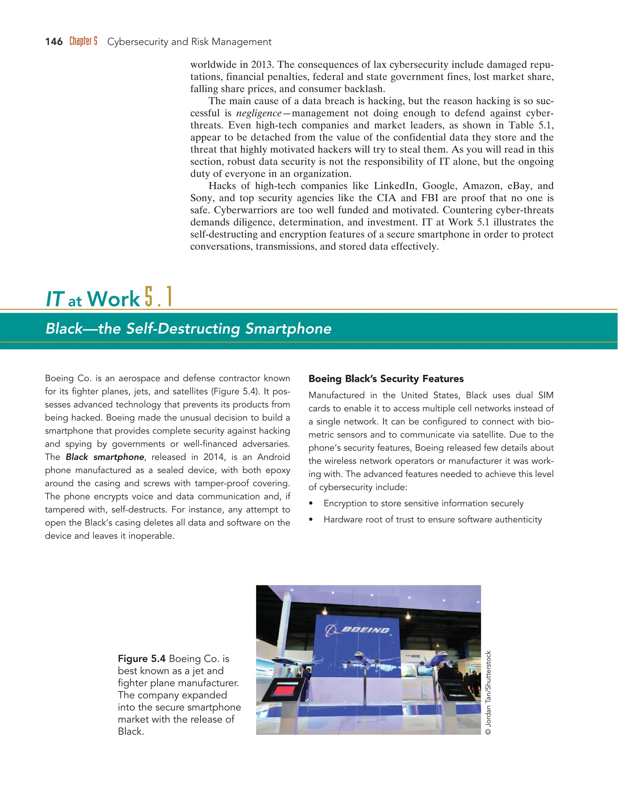 146 Chapter 5 Cybersecurity and Risk Management
worldwide in 2013. The consequences of lax cybersecurity include damaged repu-
tations, financial penalties, federal and state government fines, lost market share,
falling share prices, and consumer backlash.
The main cause of a data breach is hacking, but the reason hacking is so suc-
cessful is negligence—management not doing enough to defend against cyber-
threats. Even high-tech companies and market leaders, as shown in Table 5.1,
appear to be detached from the value of the confidential data they store and the
threat that highly motivated hackers will try to steal them. As you will read in this
section, robust data security is not the responsibility of IT alone, but the ongoing
duty of everyone in an organization.
Hacks of high-tech companies like LinkedIn, Google, Amazon, eBay, and
Sony, and top security agencies like the CIA and FBI are proof that no one is
safe. Cyberwarriors are too well funded and motivated. Countering cyber-threats
demands diligence, determination, and investment. IT at Work 5.1 illustrates the
self-destructing and encryption features of a secure smartphone in order to protect
conversations, transmissions, and stored data effectively.
Boeing Co. is an aerospace and defense contractor known
for its fighter planes, jets, and satellites (Figure 5.4). It pos-
sesses advanced technology that prevents its products from
being hacked. Boeing made the unusual decision to build a
smartphone that provides complete security against hacking
and spying by governments or well-financed adversaries.
The Black smartphone, released in 2014, is an Android
phone manufactured as a sealed device, with both epoxy
around the casing and screws with tamper-proof covering.
The phone encrypts voice and data communication and, if
tampered with, self-destructs. For instance, any attempt to
open the Black’s casing deletes all data and software on the
device and leaves it inoperable.
Boeing Black’s Security Features
Manufactured in the United States, Black uses dual SIM
cards to enable it to access multiple cell networks instead of
a single network. It can be configured to connect with bio-
metric sensors and to communicate via satellite. Due to the
phone’s security features, Boeing released few details about
the wireless network operators or manufacturer it was work-
ing with. The advanced features needed to achieve this level
of cybersecurity include:
• Encryption to store sensitive information securely
• Hardware root of trust to ensure software authenticity
IT at Work 5.1
Black—the Self-Destructing Smartphone
Figure 5.4 Boeing Co. is
best known as a jet and
fighter plane manufacturer.
The company expanded
into the secure smartphone
market with the release of
Black.
©
Jordan
Tan/Shutterstock
 