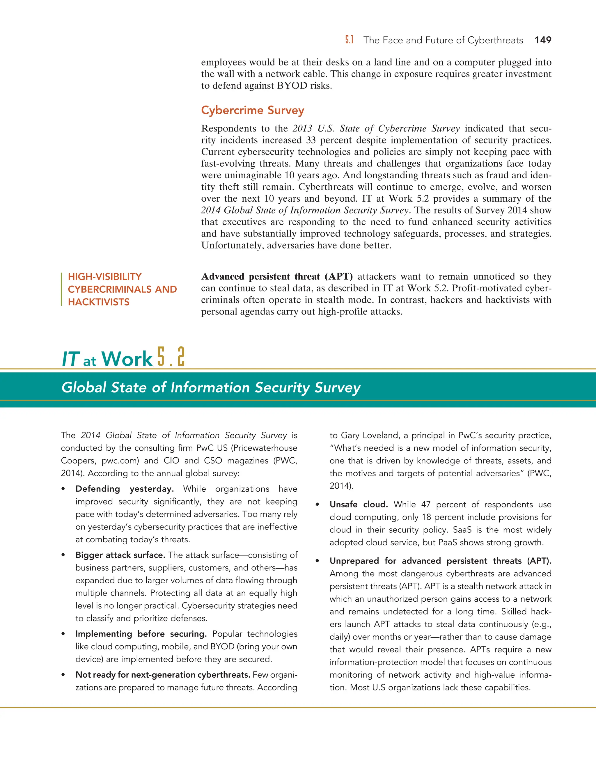 5.1 The Face and Future of Cyberthreats 149
employees would be at their desks on a land line and on a computer plugged into
the wall with a network cable. This change in exposure requires greater investment
to defend against BYOD risks.
Cybercrime Survey
Respondents to the 2013 U.S. State of Cybercrime Survey indicated that secu-
rity incidents increased 33 percent despite implementation of security practices.
Current cybersecurity technologies and policies are simply not keeping pace with
fast-evolving threats. Many threats and challenges that organizations face today
were unimaginable 10 years ago. And longstanding threats such as fraud and iden-
tity theft still remain. Cyberthreats will continue to emerge, evolve, and worsen
over the next 10 years and beyond. IT at Work 5.2 provides a summary of the
2014 Global State of Information Security Survey. The results of Survey 2014 show
that executives are responding to the need to fund enhanced security activities
and have substantially improved technology safeguards, processes, and strategies.
Unfortunately, adversaries have done better.
The 2014 Global State of Information Security Survey is
conducted by the consulting firm PwC US (Pricewaterhouse
Coopers, pwc.com) and CIO and CSO magazines (PWC,
2014). According to the annual global survey:
• Defending yesterday. While organizations have
improved security significantly, they are not keeping
pace with today’s determined adversaries. Too many rely
on yesterday’s cybersecurity practices that are ineffective
at combating today’s threats.
• Bigger attack surface. The attack surface—consisting of
business partners, suppliers, customers, and others—has
expanded due to larger volumes of data flowing through
multiple channels. Protecting all data at an equally high
level is no longer practical. Cybersecurity strategies need
to classify and prioritize defenses.
• Implementing before securing. Popular technologies
like cloud computing, mobile, and BYOD (bring your own
device) are implemented before they are secured.
• Not ready for next-generation cyberthreats. Few organi-
zations are prepared to manage future threats. According
to Gary Loveland, a principal in PwC’s security practice,
“What’s needed is a new model of information security,
one that is driven by knowledge of threats, assets, and
the motives and targets of potential adversaries” (PWC,
2014).
• Unsafe cloud. While 47 percent of respondents use
cloud computing, only 18 percent include provisions for
cloud in their security policy. SaaS is the most widely
adopted cloud service, but PaaS shows strong growth.
• Unprepared for advanced persistent threats (APT).
Among the most dangerous cyberthreats are advanced
persistent threats (APT). APT is a stealth network attack in
which an unauthorized person gains access to a network
and remains undetected for a long time. Skilled hack-
ers launch APT attacks to steal data continuously (e.g.,
daily) over months or year—rather than to cause damage
that would reveal their presence. APTs require a new
information-protection model that focuses on continuous
monitoring of network activity and high-value informa-
tion. Most U.S organizations lack these capabilities.
IT at Work 5.2
Global State of Information Security Survey
HIGH-VISIBILITY
CYBERCRIMINALS AND
HACKTIVISTS
Advanced persistent threat (APT) attackers want to remain unnoticed so they
can continue to steal data, as described in IT at Work 5.2. Profit-motivated cyber-
criminals often operate in stealth mode. In contrast, hackers and hacktivists with
personal agendas carry out high-profile attacks.
 