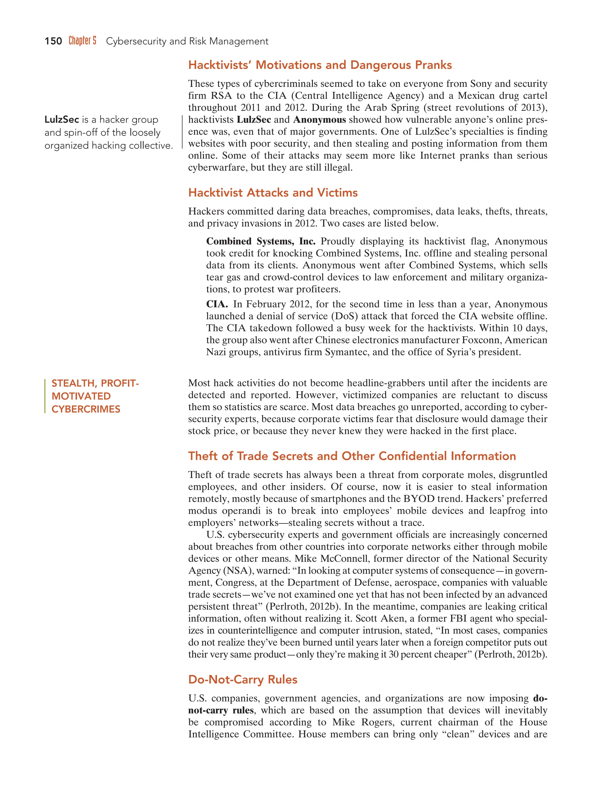150 Chapter 5 Cybersecurity and Risk Management
Hacktivists’ Motivations and Dangerous Pranks
These types of cybercriminals seemed to take on everyone from Sony and security
firm RSA to the CIA (Central Intelligence Agency) and a Mexican drug cartel
throughout 2011 and 2012. During the Arab Spring (street revolutions of 2013),
hacktivists LulzSec and Anonymous showed how vulnerable anyone’s online pres-
ence was, even that of major governments. One of LulzSec’s specialties is finding
websites with poor security, and then stealing and posting information from them
online. Some of their attacks may seem more like Internet pranks than serious
cyberwarfare, but they are still illegal.
Hacktivist Attacks and Victims
Hackers committed daring data breaches, compromises, data leaks, thefts, threats,
and privacy invasions in 2012. Two cases are listed below.
Combined Systems, Inc. Proudly displaying its hacktivist flag, Anonymous
took credit for knocking Combined Systems, Inc. offline and stealing personal
data from its clients. Anonymous went after Combined Systems, which sells
tear gas and crowd-control devices to law enforcement and military organiza-
tions, to protest war profiteers.
CIA. In February 2012, for the second time in less than a year, Anonymous
launched a denial of service (DoS) attack that forced the CIA website offline.
The CIA takedown followed a busy week for the hacktivists. Within 10 days,
the group also went after Chinese electronics manufacturer Foxconn, American
Nazi groups, antivirus firm Symantec, and the office of Syria’s president.
LulzSec is a hacker group
and spin-off of the loosely
organized hacking collective.
STEALTH, PROFIT-
MOTIVATED
CYBERCRIMES
Most hack activities do not become headline-grabbers until after the incidents are
detected and reported. However, victimized companies are reluctant to discuss
them so statistics are scarce. Most data breaches go unreported, according to cyber-
security experts, because corporate victims fear that disclosure would damage their
stock price, or because they never knew they were hacked in the first place.
Theft of Trade Secrets and Other Confidential Information
Theft of trade secrets has always been a threat from corporate moles, disgruntled
employees, and other insiders. Of course, now it is easier to steal information
remotely, mostly because of smartphones and the BYOD trend. Hackers’ preferred
modus operandi is to break into employees’ mobile devices and leapfrog into
employers’ networks––stealing secrets without a trace.
U.S. cybersecurity experts and government officials are increasingly concerned
about breaches from other countries into corporate networks either through mobile
devices or other means. Mike McConnell, former director of the National Security
Agency (NSA), warned: “In looking at computer systems of consequence—in govern-
ment, Congress, at the Department of Defense, aerospace, companies with valuable
trade secrets—we’ve not examined one yet that has not been infected by an advanced
persistent threat” (Perlroth, 2012b). In the meantime, companies are leaking critical
information, often without realizing it. Scott Aken, a former FBI agent who special-
izes in counterintelligence and computer intrusion, stated, “In most cases, companies
do not realize they’ve been burned until years later when a foreign competitor puts out
their very same product—only they’re making it 30 percent cheaper” (Perlroth, 2012b).
Do-Not-Carry Rules
U.S. companies, government agencies, and organizations are now imposing do-
not-carry rules, which are based on the assumption that devices will inevitably
be compromised according to Mike Rogers, current chairman of the House
Intelligence Committee. House members can bring only “clean” devices and are
 