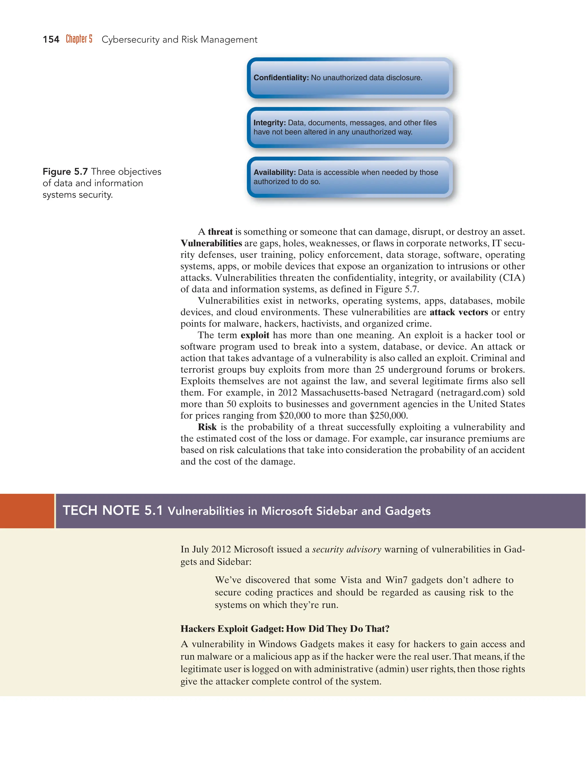 154 Chapter 5 Cybersecurity and Risk Management
A threat is something or someone that can damage, disrupt, or destroy an asset.
Vulnerabilities are gaps, holes, weaknesses, or flaws in corporate networks, IT secu-
rity defenses, user training, policy enforcement, data storage, software, operating
systems, apps, or mobile devices that expose an organization to intrusions or other
attacks. Vulnerabilities threaten the confidentiality, integrity, or availability (CIA)
of data and information systems, as defined in Figure 5.7.
Vulnerabilities exist in networks, operating systems, apps, databases, mobile
devices, and cloud environments. These vulnerabilities are attack vectors or entry
points for malware, hackers, hactivists, and organized crime.
The term exploit has more than one meaning. An exploit is a hacker tool or
software program used to break into a system, database, or device. An attack or
action that takes advantage of a vulnerability is also called an exploit. Criminal and
terrorist groups buy exploits from more than 25 underground forums or brokers.
Exploits themselves are not against the law, and several legitimate firms also sell
them. For example, in 2012 Massachusetts-based Netragard (netragard.com) sold
more than 50 exploits to businesses and government agencies in the United States
for prices ranging from $20,000 to more than $250,000.
Risk is the probability of a threat successfully exploiting a vulnerability and
the estimated cost of the loss or damage. For example, car insurance premiums are
based on risk calculations that take into consideration the probability of an accident
and the cost of the damage.
Figure 5.7 Three objectives
of data and information
systems security.
TECH NOTE 5.1 Vulnerabilities in Microsoft Sidebar and Gadgets
In July 2012 Microsoft issued a security advisory warning of vulnerabilities in Gad-
gets and Sidebar:
We’ve discovered that some Vista and Win7 gadgets don’t adhere to
secure coding practices and should be regarded as causing risk to the
systems on which they’re run.
Hackers Exploit Gadget: How Did They Do That?
A vulnerability in Windows Gadgets makes it easy for hackers to gain access and
run malware or a malicious app as if the hacker were the real user.That means, if the
legitimate user is logged on with administrative (admin) user rights,then those rights
give the attacker complete control of the system.
Confidentiality: No unauthorized data disclosure.
Integrity: Data, documents, messages, and other files
have not been altered in any unauthorized way.
Availability: Data is accessible when needed by those
authorized to do so.
 