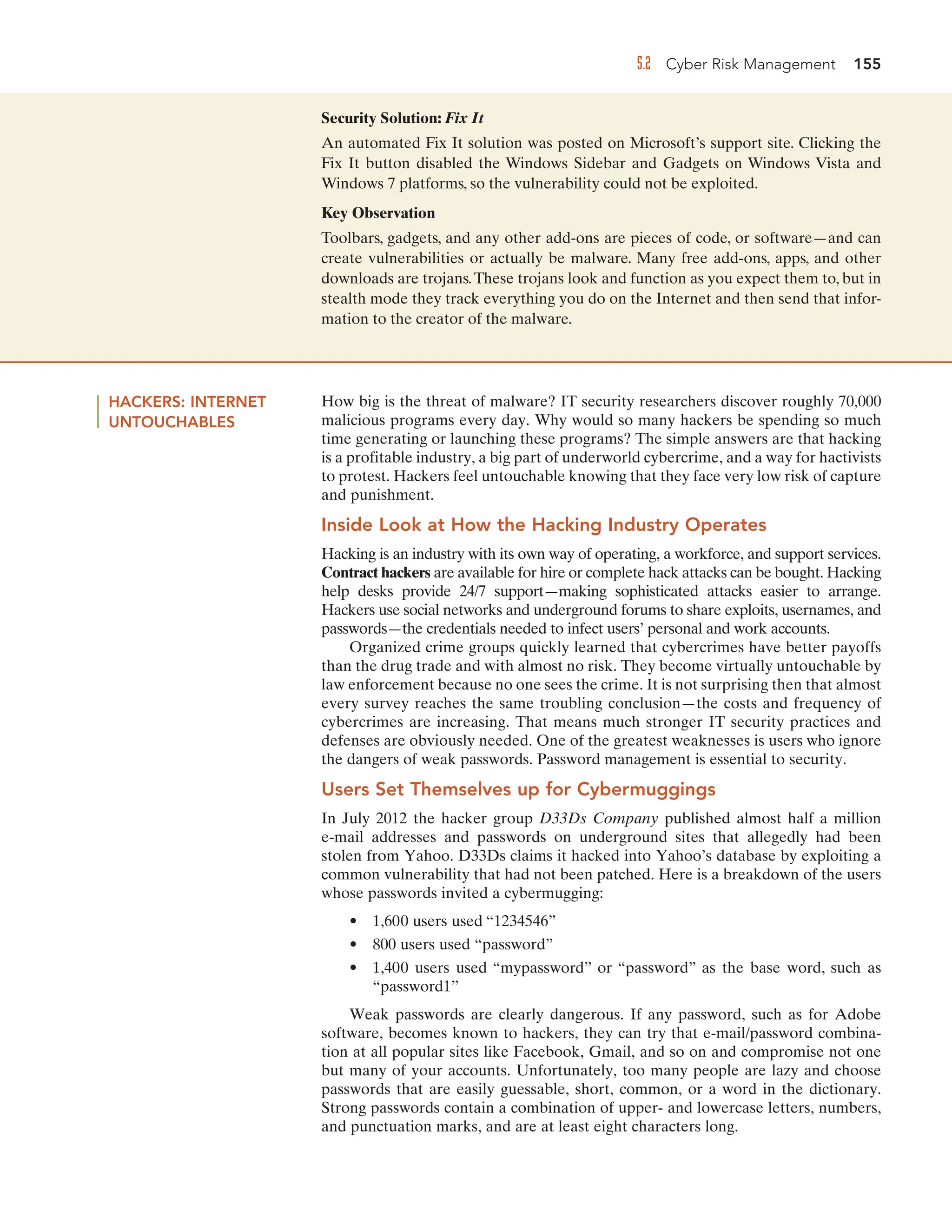 5.2 Cyber Risk Management 155
Security Solution: Fix It
An automated Fix It solution was posted on Microsoft’s support site. Clicking the
Fix It button disabled the Windows Sidebar and Gadgets on Windows Vista and
Windows 7 platforms, so the vulnerability could not be exploited.
Key Observation
Toolbars, gadgets, and any other add-ons are pieces of code, or software—and can
create vulnerabilities or actually be malware. Many free add-ons, apps, and other
downloads are trojans.These trojans look and function as you expect them to, but in
stealth mode they track everything you do on the Internet and then send that infor-
mation to the creator of the malware.
HACKERS: INTERNET
UNTOUCHABLES
How big is the threat of malware? IT security researchers discover roughly 70,000
malicious programs every day. Why would so many hackers be spending so much
time generating or launching these programs? The simple answers are that hacking
is a profitable industry, a big part of underworld cybercrime, and a way for hactivists
to protest. Hackers feel untouchable knowing that they face very low risk of capture
and punishment.
Inside Look at How the Hacking Industry Operates
Hacking is an industry with its own way of operating, a workforce, and support services.
Contract hackers are available for hire or complete hack attacks can be bought. Hacking
help desks provide 24/7 support—making sophisticated attacks easier to arrange.
Hackers use social networks and underground forums to share exploits, usernames, and
passwords—the credentials needed to infect users’ personal and work accounts.
Organized crime groups quickly learned that cybercrimes have better payoffs
than the drug trade and with almost no risk. They become virtually untouchable by
law enforcement because no one sees the crime. It is not surprising then that almost
every survey reaches the same troubling conclusion—the costs and frequency of
cybercrimes are increasing. That means much stronger IT security practices and
defenses are obviously needed. One of the greatest weaknesses is users who ignore
the dangers of weak passwords. Password management is essential to security.
Users Set Themselves up for Cybermuggings
In July 2012 the hacker group D33Ds Company published almost half a million
e-mail addresses and passwords on underground sites that allegedly had been
stolen from Yahoo. D33Ds claims it hacked into Yahoo’s database by exploiting a
common vulnerability that had not been patched. Here is a breakdown of the users
whose passwords invited a cybermugging:
• 1,600 users used “1234546”
• 800 users used “password”
• 1,400 users used “mypassword” or “password” as the base word, such as
“password1”
Weak passwords are clearly dangerous. If any password, such as for Adobe
software, becomes known to hackers, they can try that e-mail/password combina-
tion at all popular sites like Facebook, Gmail, and so on and compromise not one
but many of your accounts. Unfortunately, too many people are lazy and choose
passwords that are easily guessable, short, common, or a word in the dictionary.
Strong passwords contain a combination of upper- and lowercase letters, numbers,
and punctuation marks, and are at least eight characters long.
 