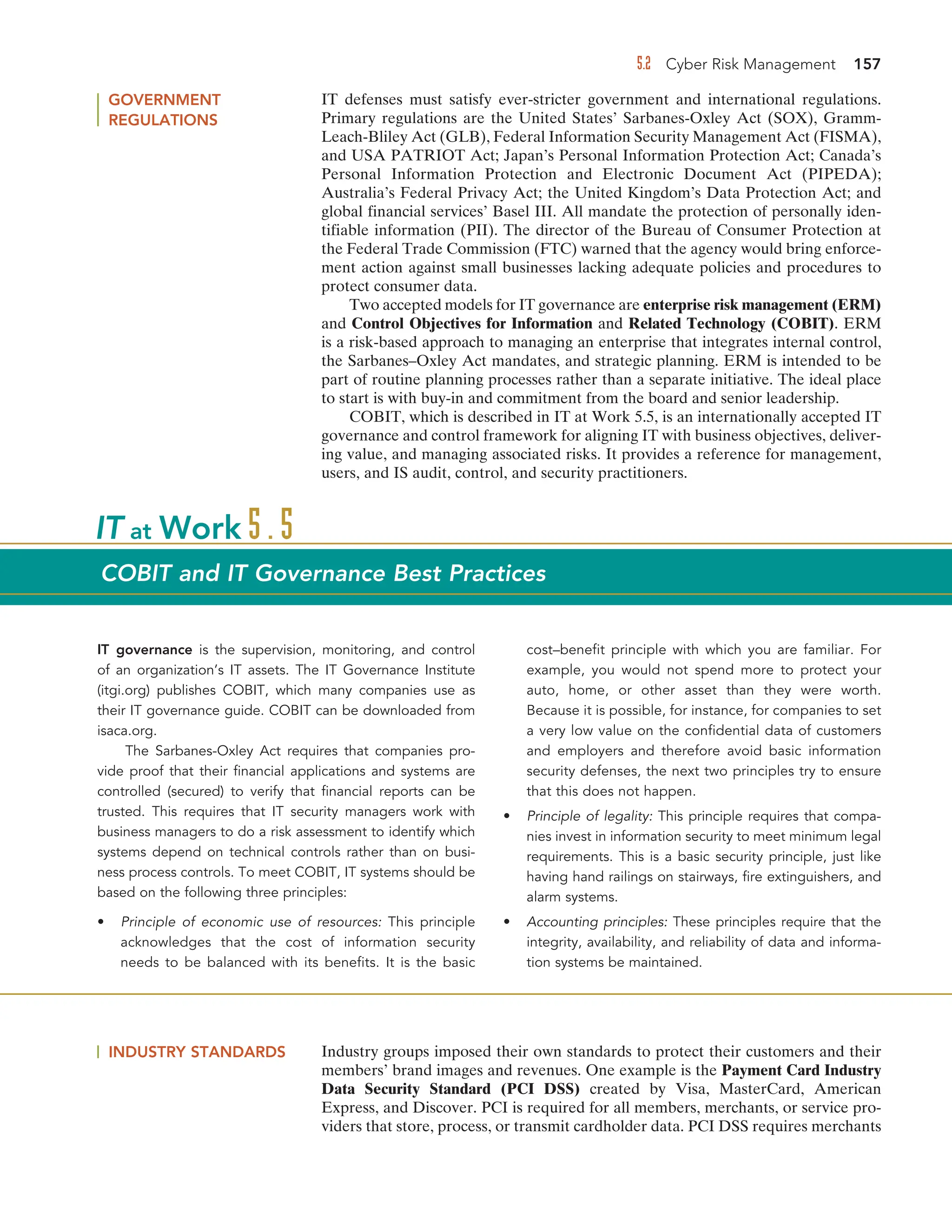 5.2 Cyber Risk Management 157
GOVERNMENT
REGULATIONS
IT defenses must satisfy ever-stricter government and international regulations.
Primary regulations are the United States’ Sarbanes-Oxley Act (SOX), Gramm-
Leach-Bliley Act (GLB), Federal Information Security Management Act (FISMA),
and USA PATRIOT Act; Japan’s Personal Information Protection Act; Canada’s
Personal Information Protection and Electronic Document Act (PIPEDA);
Australia’s Federal Privacy Act; the United Kingdom’s Data Protection Act; and
global financial services’ Basel III. All mandate the protection of personally iden-
tifiable information (PII). The director of the Bureau of Consumer Protection at
the Federal Trade Commission (FTC) warned that the agency would bring enforce-
ment action against small businesses lacking adequate policies and procedures to
protect consumer data.
Two accepted models for IT governance are enterprise risk management (ERM)
and Control Objectives for Information and Related Technology (COBIT). ERM
is a risk-based approach to managing an enterprise that integrates internal control,
the Sarbanes–Oxley Act mandates, and strategic planning. ERM is intended to be
part of routine planning processes rather than a separate initiative. The ideal place
to start is with buy-in and commitment from the board and senior leadership.
COBIT, which is described in IT at Work 5.5, is an internationally accepted IT
governance and control framework for aligning IT with business objectives, deliver-
ing value, and managing associated risks. It provides a reference for management,
users, and IS audit, control, and security practitioners.
INDUSTRY STANDARDS Industry groups imposed their own standards to protect their customers and their
members’ brand images and revenues. One example is the Payment Card Industry
Data Security Standard (PCI DSS) created by Visa, MasterCard, American
Express, and Discover. PCI is required for all members, merchants, or service pro-
viders that store, process, or transmit cardholder data. PCI DSS requires merchants
IT governance is the supervision, monitoring, and control
of an organization’s IT assets. The IT Governance Institute
(itgi.org) publishes COBIT, which many companies use as
their IT governance guide. COBIT can be downloaded from
isaca.org.
The Sarbanes-Oxley Act requires that companies pro-
vide proof that their financial applications and systems are
controlled (secured) to verify that financial reports can be
trusted. This requires that IT security managers work with
business managers to do a risk assessment to identify which
systems depend on technical controls rather than on busi-
ness process controls. To meet COBIT, IT systems should be
based on the following three principles:
• Principle of economic use of resources: This principle
acknowledges that the cost of information security
needs to be balanced with its benefits. It is the basic
cost–benefit principle with which you are familiar. For
example, you would not spend more to protect your
auto, home, or other asset than they were worth.
Because it is possible, for instance, for companies to set
a very low value on the confidential data of customers
and employers and therefore avoid basic information
security defenses, the next two principles try to ensure
that this does not happen.
• Principle of legality: This principle requires that compa-
nies invest in information security to meet minimum legal
requirements. This is a basic security principle, just like
having hand railings on stairways, fire extinguishers, and
alarm systems.
• Accounting principles: These principles require that the
integrity, availability, and reliability of data and informa-
tion systems be maintained.
IT at Work 5.5
COBIT and IT Governance Best Practices
 