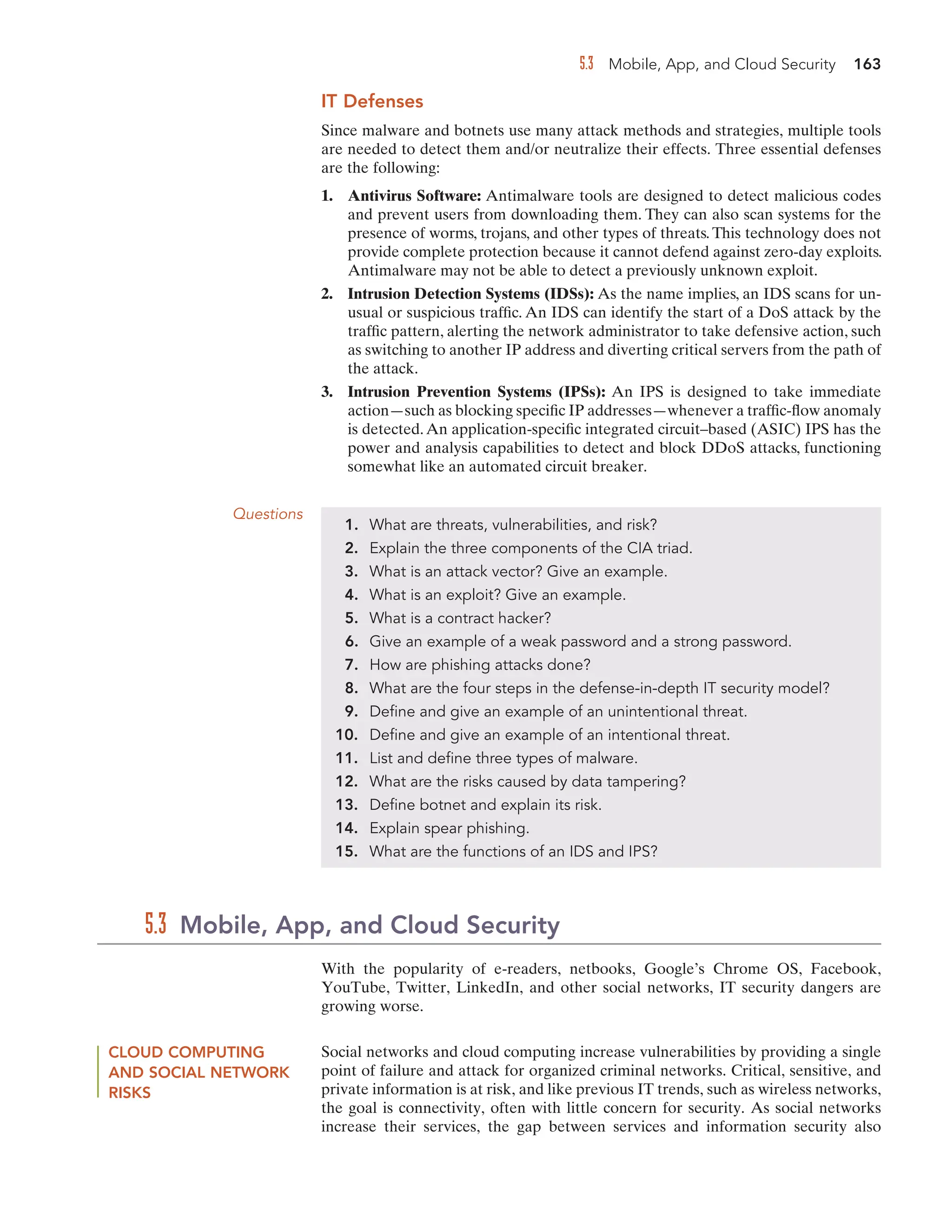 5.3 Mobile, App, and Cloud Security 163
IT Defenses
Since malware and botnets use many attack methods and strategies, multiple tools
are needed to detect them and/or neutralize their effects. Three essential defenses
are the following:
1. Antivirus Software: Antimalware tools are designed to detect malicious codes
and prevent users from downloading them. They can also scan systems for the
presence of worms, trojans, and other types of threats. This technology does not
provide complete protection because it cannot defend against zero-day exploits.
Antimalware may not be able to detect a previously unknown exploit.
2. Intrusion Detection Systems (IDSs): As the name implies, an IDS scans for un-
usual or suspicious traffic. An IDS can identify the start of a DoS attack by the
traffic pattern, alerting the network administrator to take defensive action, such
as switching to another IP address and diverting critical servers from the path of
the attack.
3. Intrusion Prevention Systems (IPSs): An IPS is designed to take immediate
action—such as blocking specific IP addresses—whenever a traffic-flow anomaly
is detected.An application-specific integrated circuit–based (ASIC) IPS has the
power and analysis capabilities to detect and block DDoS attacks, functioning
somewhat like an automated circuit breaker.
Questions
1. What are threats, vulnerabilities, and risk?
2. Explain the three components of the CIA triad.
3. What is an attack vector? Give an example.
4. What is an exploit? Give an example.
5. What is a contract hacker?
6. Give an example of a weak password and a strong password.
7. How are phishing attacks done?
8. What are the four steps in the defense-in-depth IT security model?
9. Define and give an example of an unintentional threat.
10. Define and give an example of an intentional threat.
11. List and define three types of malware.
12. What are the risks caused by data tampering?
13. Define botnet and explain its risk.
14. Explain spear phishing.
15. What are the functions of an IDS and IPS?
With the popularity of e-readers, netbooks, Google’s Chrome OS, Facebook,
YouTube, Twitter, LinkedIn, and other social networks, IT security dangers are
growing worse.
5.3 Mobile, App, and Cloud Security
CLOUD COMPUTING
AND SOCIAL NETWORK
RISKS
Social networks and cloud computing increase vulnerabilities by providing a single
point of failure and attack for organized criminal networks. Critical, sensitive, and
private information is at risk, and like previous IT trends, such as wireless networks,
the goal is connectivity, often with little concern for security. As social networks
increase their services, the gap between services and information security also
 