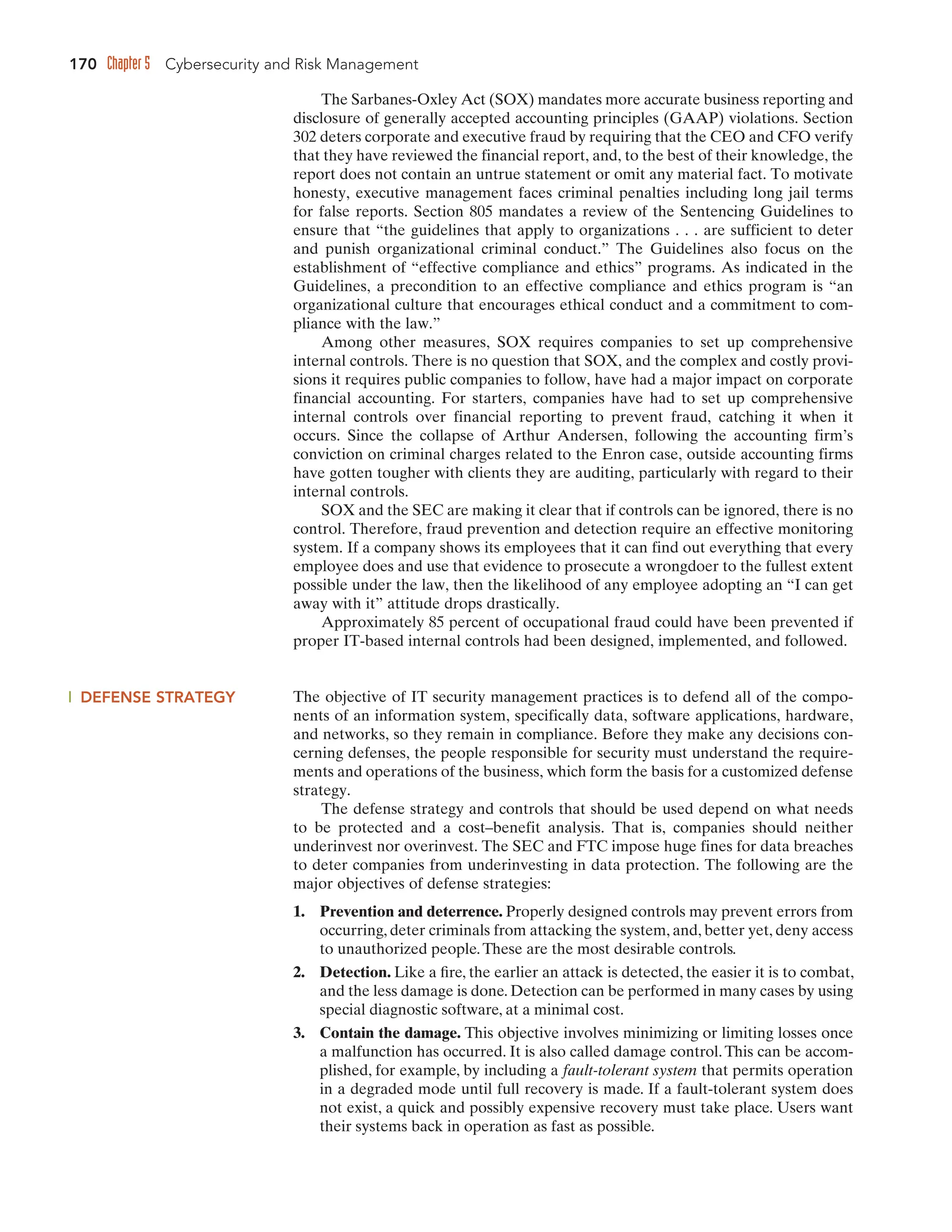 170 Chapter 5 Cybersecurity and Risk Management
The Sarbanes-Oxley Act (SOX) mandates more accurate business reporting and
disclosure of generally accepted accounting principles (GAAP) violations. Section
302 deters corporate and executive fraud by requiring that the CEO and CFO verify
that they have reviewed the financial report, and, to the best of their knowledge, the
report does not contain an untrue statement or omit any material fact. To motivate
honesty, executive management faces criminal penalties including long jail terms
for false reports. Section 805 mandates a review of the Sentencing Guidelines to
ensure that “the guidelines that apply to organizations . . . are sufficient to deter
and punish organizational criminal conduct.” The Guidelines also focus on the
establishment of “effective compliance and ethics” programs. As indicated in the
Guidelines, a precondition to an effective compliance and ethics program is “an
organizational culture that encourages ethical conduct and a commitment to com-
pliance with the law.”
Among other measures, SOX requires companies to set up comprehensive
internal controls. There is no question that SOX, and the complex and costly provi-
sions it requires public companies to follow, have had a major impact on corporate
financial accounting. For starters, companies have had to set up comprehensive
internal controls over financial reporting to prevent fraud, catching it when it
occurs. Since the collapse of Arthur Andersen, following the accounting firm’s
conviction on criminal charges related to the Enron case, outside accounting firms
have gotten tougher with clients they are auditing, particularly with regard to their
internal controls.
SOX and the SEC are making it clear that if controls can be ignored, there is no
control. Therefore, fraud prevention and detection require an effective monitoring
system. If a company shows its employees that it can find out everything that every
employee does and use that evidence to prosecute a wrongdoer to the fullest extent
possible under the law, then the likelihood of any employee adopting an “I can get
away with it” attitude drops drastically.
Approximately 85 percent of occupational fraud could have been prevented if
proper IT-based internal controls had been designed, implemented, and followed.
DEFENSE STRATEGY The objective of IT security management practices is to defend all of the compo-
nents of an information system, specifically data, software applications, hardware,
and networks, so they remain in compliance. Before they make any decisions con-
cerning defenses, the people responsible for security must understand the require-
ments and operations of the business, which form the basis for a customized defense
strategy.
The defense strategy and controls that should be used depend on what needs
to be protected and a cost–benefit analysis. That is, companies should neither
underinvest nor overinvest. The SEC and FTC impose huge fines for data breaches
to deter companies from underinvesting in data protection. The following are the
major objectives of defense strategies:
1. Prevention and deterrence. Properly designed controls may prevent errors from
occurring, deter criminals from attacking the system, and, better yet, deny access
to unauthorized people.These are the most desirable controls.
2. Detection. Like a fire, the earlier an attack is detected, the easier it is to combat,
and the less damage is done. Detection can be performed in many cases by using
special diagnostic software, at a minimal cost.
3. Contain the damage. This objective involves minimizing or limiting losses once
a malfunction has occurred. It is also called damage control.This can be accom-
plished, for example, by including a fault-tolerant system that permits operation
in a degraded mode until full recovery is made. If a fault-tolerant system does
not exist, a quick and possibly expensive recovery must take place. Users want
their systems back in operation as fast as possible.
 