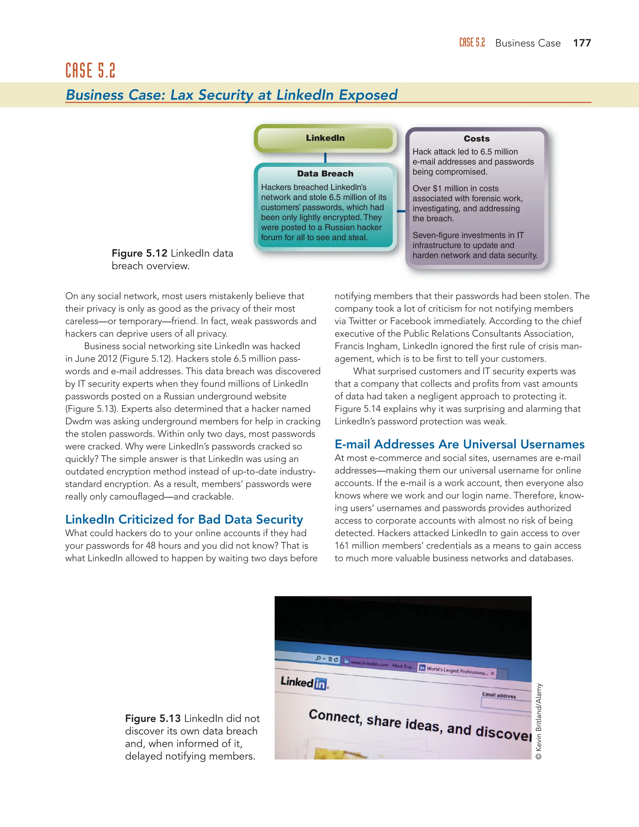 CASE 5.2 Business Case 177
CASE 5.2
Business Case: Lax Security at LinkedIn Exposed
On any social network, most users mistakenly believe that
their privacy is only as good as the privacy of their most
careless—or temporary—friend. In fact, weak passwords and
hackers can deprive users of all privacy.
Business social networking site LinkedIn was hacked
in June 2012 (Figure 5.12). Hackers stole 6.5 million pass-
words and e-mail addresses. This data breach was discovered
by IT security experts when they found millions of LinkedIn
passwords posted on a Russian underground website
(Figure 5.13). Experts also determined that a hacker named
Dwdm was asking underground members for help in cracking
the stolen passwords. Within only two days, most passwords
were cracked. Why were LinkedIn’s passwords cracked so
quickly? The simple answer is that LinkedIn was using an
outdated encryption method instead of up-to-date industry-
standard encryption. As a result, members’ passwords were
really only camouflaged—and crackable.
LinkedIn Criticized for Bad Data Security
What could hackers do to your online accounts if they had
your passwords for 48 hours and you did not know? That is
what LinkedIn allowed to happen by waiting two days before
notifying members that their passwords had been stolen. The
company took a lot of criticism for not notifying members
via Twitter or Facebook immediately. According to the chief
executive of the Public Relations Consultants Association,
Francis Ingham, LinkedIn ignored the first rule of crisis man-
agement, which is to be first to tell your customers.
What surprised customers and IT security experts was
that a company that collects and profits from vast amounts
of data had taken a negligent approach to protecting it.
Figure 5.14 explains why it was surprising and alarming that
LinkedIn’s password protection was weak.
E-mail Addresses Are Universal Usernames
At most e-commerce and social sites, usernames are e-mail
addresses—making them our universal username for online
accounts. If the e-mail is a work account, then everyone also
knows where we work and our login name. Therefore, know-
ing users’ usernames and passwords provides authorized
access to corporate accounts with almost no risk of being
detected. Hackers attacked LinkedIn to gain access to over
161 million members’ credentials as a means to gain access
to much more valuable business networks and databases.
Figure 5.12 LinkedIn data
breach overview.
Figure 5.13 LinkedIn did not
discover its own data breach
and, when informed of it,
delayed notifying members.
Hackers breached Linkedln’s
network and stole 6.5 million of its
customers’ passwords, which had
been only lightly encrypted. They
were posted to a Russian hacker
forum for all to see and steal.
Data Breach
Linkedln
Hack attack led to 6.5 million
e-mail addresses and passwords
being compromised.
Over $1 million in costs
associated with forensic work,
investigating, and addressing
the breach.
Seven-figure investments in IT
infrastructure to update and
harden network and data security.
Costs
©
Kevin
Britland/Alamy
 