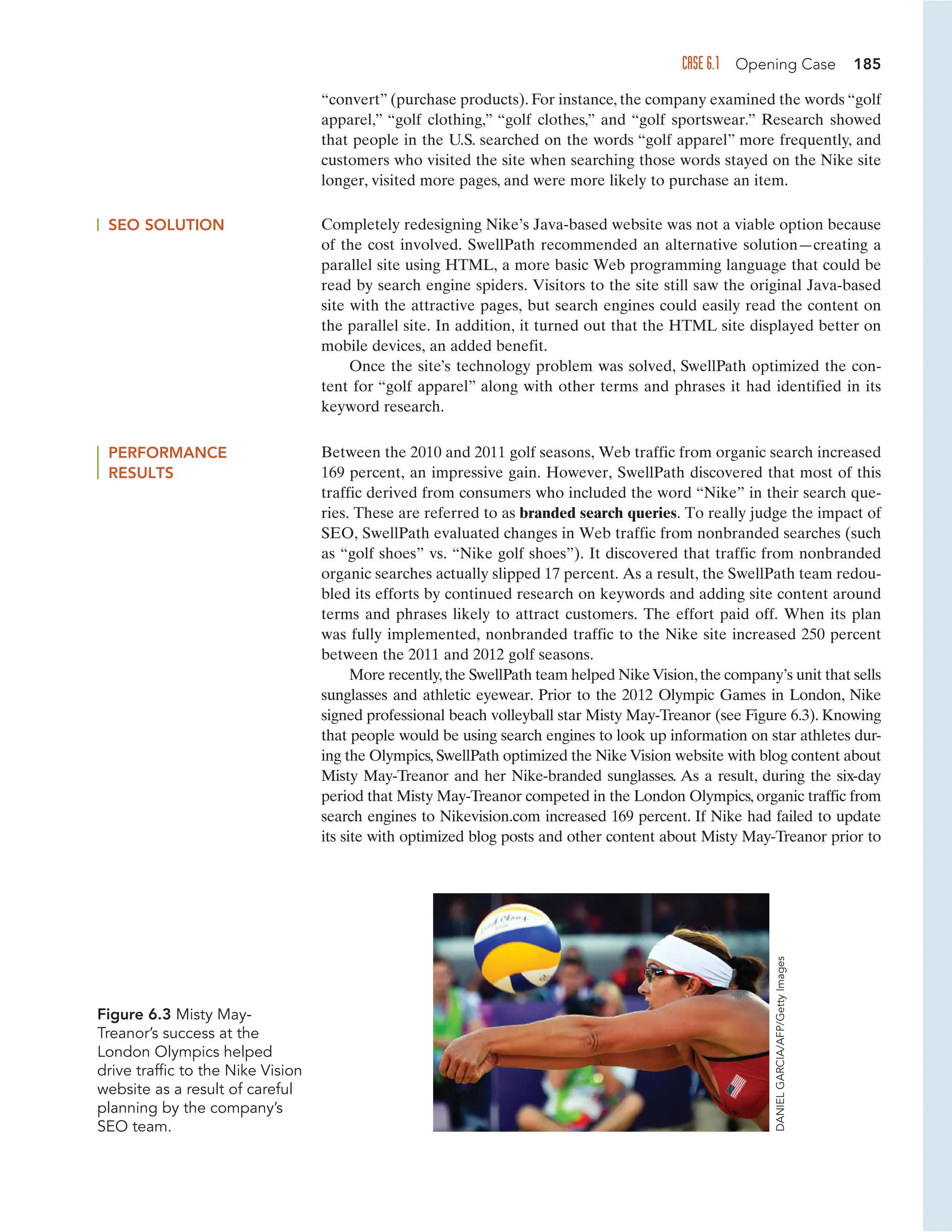 CASE 6.1 Opening Case 185
“convert” (purchase products). For instance, the company examined the words “golf
apparel,” “golf clothing,” “golf clothes,” and “golf sportswear.” Research showed
that people in the U.S. searched on the words “golf apparel” more frequently, and
customers who visited the site when searching those words stayed on the Nike site
longer, visited more pages, and were more likely to purchase an item.
SEO SOLUTION Completely redesigning Nike’s Java-based website was not a viable option because
of the cost involved. SwellPath recommended an alternative solution—creating a
parallel site using HTML, a more basic Web programming language that could be
read by search engine spiders. Visitors to the site still saw the original Java-based
site with the attractive pages, but search engines could easily read the content on
the parallel site. In addition, it turned out that the HTML site displayed better on
mobile devices, an added benefit.
Once the site’s technology problem was solved, SwellPath optimized the con-
tent for “golf apparel” along with other terms and phrases it had identified in its
keyword research.
PERFORMANCE
RESULTS
Between the 2010 and 2011 golf seasons, Web traffic from organic search increased
169 percent, an impressive gain. However, SwellPath discovered that most of this
traffic derived from consumers who included the word “Nike” in their search que-
ries. These are referred to as branded search queries. To really judge the impact of
SEO, SwellPath evaluated changes in Web traffic from nonbranded searches (such
as “golf shoes” vs. “Nike golf shoes”). It discovered that traffic from nonbranded
organic searches actually slipped 17 percent. As a result, the SwellPath team redou-
bled its efforts by continued research on keywords and adding site content around
terms and phrases likely to attract customers. The effort paid off. When its plan
was fully implemented, nonbranded traffic to the Nike site increased 250 percent
between the 2011 and 2012 golf seasons.
More recently,the SwellPath team helped NikeVision,the company’s unit that sells
sunglasses and athletic eyewear. Prior to the 2012 Olympic Games in London, Nike
signed professional beach volleyball star Misty May-Treanor (see Figure 6.3). Knowing
that people would be using search engines to look up information on star athletes dur-
ing the Olympics, SwellPath optimized the Nike Vision website with blog content about
Misty May-Treanor and her Nike-branded sunglasses. As a result, during the six-day
period that Misty May-Treanor competed in the London Olympics, organic traffic from
search engines to Nikevision.com increased 169 percent. If Nike had failed to update
its site with optimized blog posts and other content about Misty May-Treanor prior to
Figure 6.3 Misty May-
Treanor’s success at the
London Olympics helped
drive traffic to the Nike Vision
website as a result of careful
planning by the company’s
SEO team.
DANIEL
GARCIA/AFP/Getty
Images
 