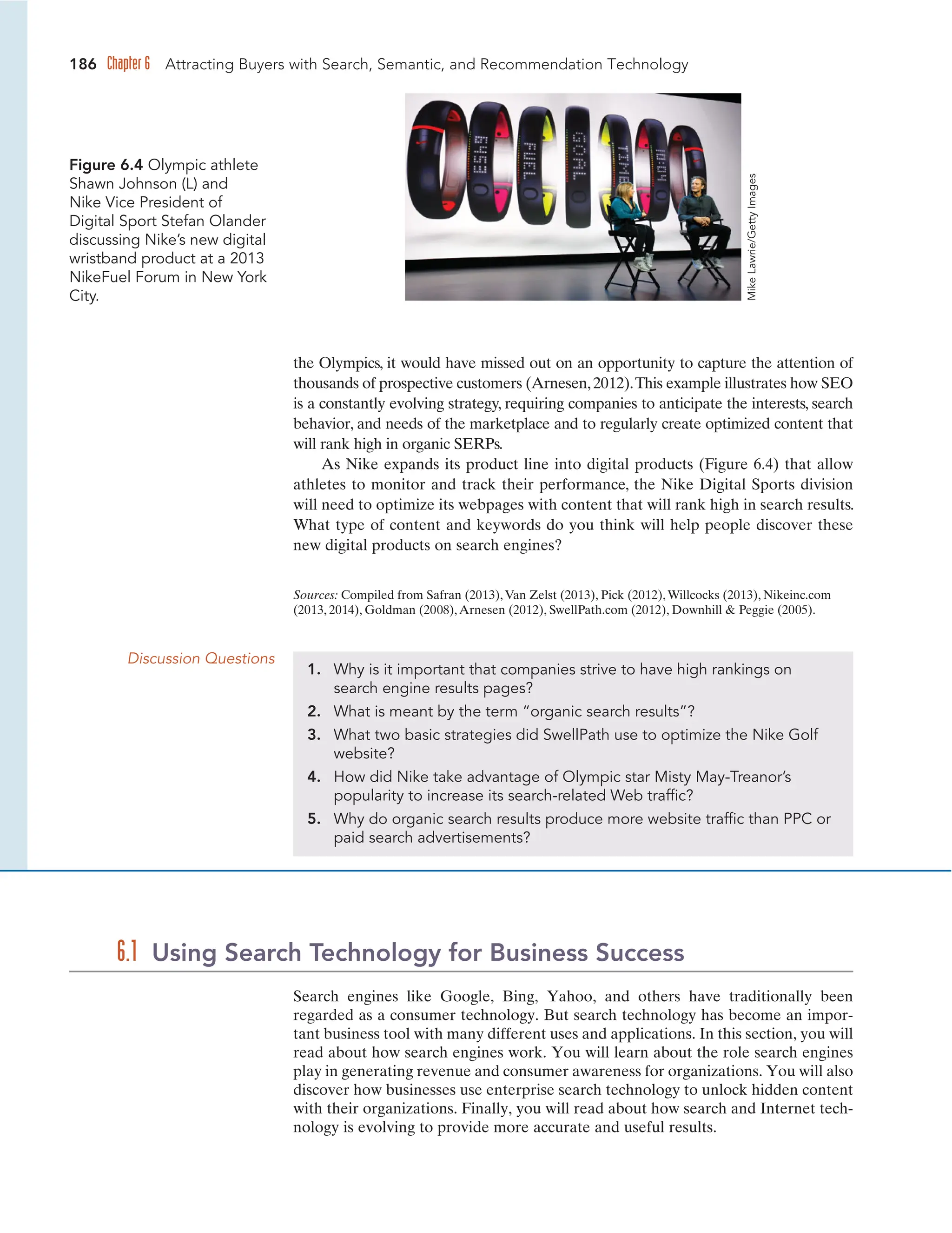 186 Chapter 6 Attracting Buyers with Search, Semantic, and Recommendation Technology
the Olympics, it would have missed out on an opportunity to capture the attention of
thousands of prospective customers (Arnesen,2012).This example illustrates how SEO
is a constantly evolving strategy, requiring companies to anticipate the interests, search
behavior, and needs of the marketplace and to regularly create optimized content that
will rank high in organic SERPs.
As Nike expands its product line into digital products (Figure 6.4) that allow
athletes to monitor and track their performance, the Nike Digital Sports division
will need to optimize its webpages with content that will rank high in search results.
What type of content and keywords do you think will help people discover these
new digital products on search engines?
Figure 6.4 Olympic athlete
Shawn Johnson (L) and
Nike Vice President of
Digital Sport Stefan Olander
discussing Nike’s new digital
wristband product at a 2013
NikeFuel Forum in New York
City.
Sources: Compiled from Safran (2013),Van Zelst (2013), Pick (2012),Willcocks (2013), Nikeinc.com
(2013, 2014), Goldman (2008),Arnesen (2012), SwellPath.com (2012), Downhill  Peggie (2005).
Discussion Questions
1. Why is it important that companies strive to have high rankings on
search engine results pages?
2. What is meant by the term “organic search results”?
3. What two basic strategies did SwellPath use to optimize the Nike Golf
website?
4. How did Nike take advantage of Olympic star Misty May-Treanor’s
popularity to increase its search-related Web traffic?
5. Why do organic search results produce more website traffic than PPC or
paid search advertisements?
Search engines like Google, Bing, Yahoo, and others have traditionally been
regarded as a consumer technology. But search technology has become an impor-
tant business tool with many different uses and applications. In this section, you will
read about how search engines work. You will learn about the role search engines
play in generating revenue and consumer awareness for organizations. You will also
discover how businesses use enterprise search technology to unlock hidden content
with their organizations. Finally, you will read about how search and Internet tech-
nology is evolving to provide more accurate and useful results.
6.1 Using Search Technology for Business Success
Mike
Lawrie/Getty
Images
 