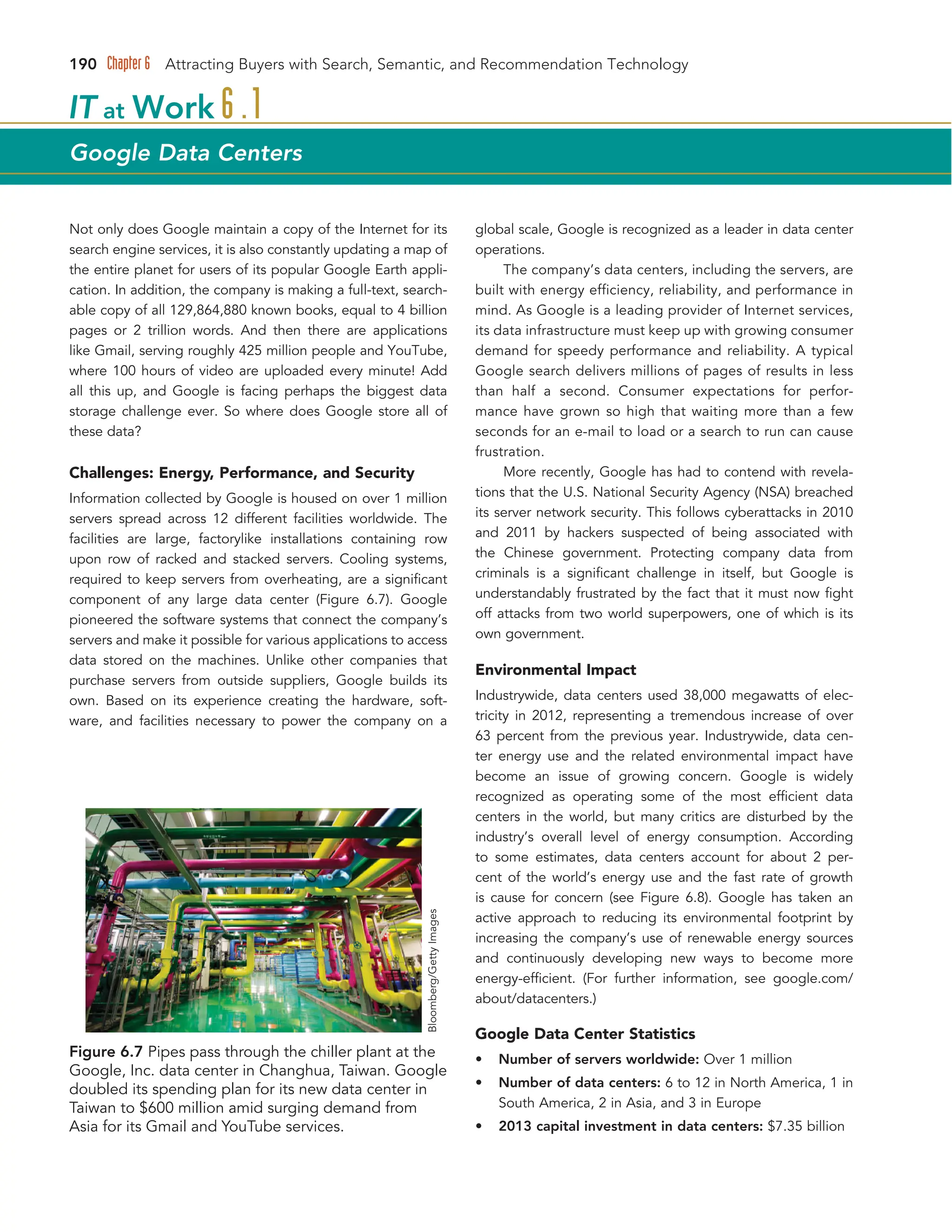 190 Chapter 6 Attracting Buyers with Search, Semantic, and Recommendation Technology
Not only does Google maintain a copy of the Internet for its
search engine services, it is also constantly updating a map of
the entire planet for users of its popular Google Earth appli-
cation. In addition, the company is making a full-text, search-
able copy of all 129,864,880 known books, equal to 4 billion
pages or 2 trillion words. And then there are applications
like Gmail, serving roughly 425 million people and YouTube,
where 100 hours of video are uploaded every minute! Add
all this up, and Google is facing perhaps the biggest data
storage challenge ever. So where does Google store all of
these data?
Challenges: Energy, Performance, and Security
Information collected by Google is housed on over 1 million
servers spread across 12 different facilities worldwide. The
facilities are large, factorylike installations containing row
upon row of racked and stacked servers. Cooling systems,
required to keep servers from overheating, are a significant
component of any large data center (Figure 6.7). Google
pioneered the software systems that connect the company’s
servers and make it possible for various applications to access
data stored on the machines. Unlike other companies that
purchase servers from outside suppliers, Google builds its
own. Based on its experience creating the hardware, soft-
ware, and facilities necessary to power the company on a
global scale, Google is recognized as a leader in data center
operations.
The company’s data centers, including the servers, are
built with energy efficiency, reliability, and performance in
mind. As Google is a leading provider of Internet services,
its data infrastructure must keep up with growing consumer
demand for speedy performance and reliability. A typical
Google search delivers millions of pages of results in less
than half a second. Consumer expectations for perfor-
mance have grown so high that waiting more than a few
seconds for an e-mail to load or a search to run can cause
frustration.
More recently, Google has had to contend with revela-
tions that the U.S. National Security Agency (NSA) breached
its server network security. This follows cyberattacks in 2010
and 2011 by hackers suspected of being associated with
the Chinese government. Protecting company data from
criminals is a significant challenge in itself, but Google is
understandably frustrated by the fact that it must now fight
off attacks from two world superpowers, one of which is its
own government.
Environmental Impact
Industrywide, data centers used 38,000 megawatts of elec-
tricity in 2012, representing a tremendous increase of over
63 percent from the previous year. Industrywide, data cen-
ter energy use and the related environmental impact have
become an issue of growing concern. Google is widely
recognized as operating some of the most efficient data
centers in the world, but many critics are disturbed by the
industry’s overall level of energy consumption. According
to some estimates, data centers account for about 2 per-
cent of the world’s energy use and the fast rate of growth
is cause for concern (see Figure 6.8). Google has taken an
active approach to reducing its environmental footprint by
increasing the company’s use of renewable energy sources
and continuously developing new ways to become more
energy-efficient. (For further information, see google.com/
about/datacenters.)
Google Data Center Statistics
• Number of servers worldwide: Over 1 million
• Number of data centers: 6 to 12 in North America, 1 in
South America, 2 in Asia, and 3 in Europe
• 2013 capital investment in data centers: $7.35 billion
IT at Work 6 .1
Google Data Centers
Figure 6.7 Pipes pass through the chiller plant at the
Google, Inc. data center in Changhua, Taiwan. Google
doubled its spending plan for its new data center in
Taiwan to $600 million amid surging demand from
Asia for its Gmail and YouTube services.
Bloomberg/Getty
Images
 
