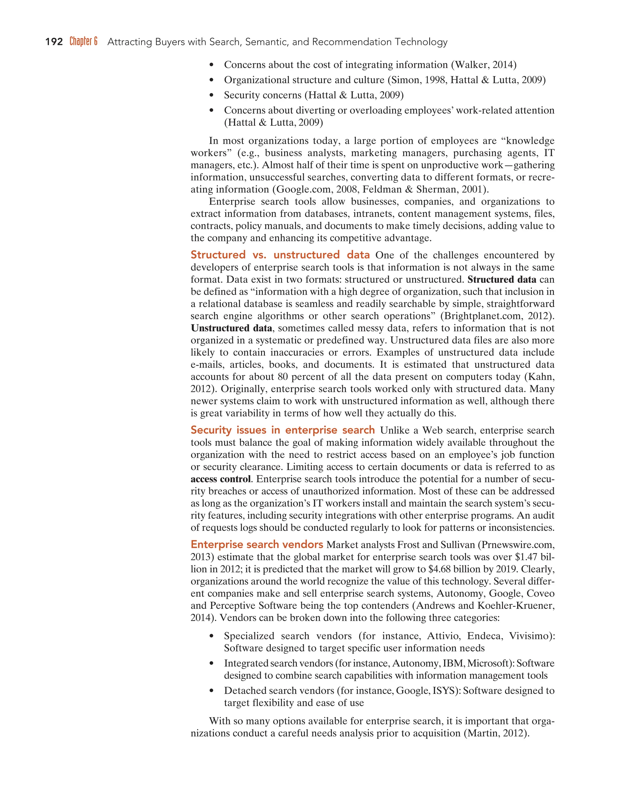 192 Chapter 6 Attracting Buyers with Search, Semantic, and Recommendation Technology
• Concerns about the cost of integrating information (Walker, 2014)
• Organizational structure and culture (Simon, 1998, Hattal  Lutta, 2009)
• Security concerns (Hattal  Lutta, 2009)
• Concerns about diverting or overloading employees’ work-related attention
(Hattal  Lutta, 2009)
In most organizations today, a large portion of employees are “knowledge
workers” (e.g., business analysts, marketing managers, purchasing agents, IT
managers, etc.). Almost half of their time is spent on unproductive work—gathering
information, unsuccessful searches, converting data to different formats, or recre-
ating information (Google.com, 2008, Feldman  Sherman, 2001).
Enterprise search tools allow businesses, companies, and organizations to
extract information from databases, intranets, content management systems, files,
contracts, policy manuals, and documents to make timely decisions, adding value to
the company and enhancing its competitive advantage.
Structured vs. unstructured data One of the challenges encountered by
developers of enterprise search tools is that information is not always in the same
format. Data exist in two formats: structured or unstructured. Structured data can
be defined as “information with a high degree of organization, such that inclusion in
a relational database is seamless and readily searchable by simple, straightforward
search engine algorithms or other search operations” (Brightplanet.com, 2012).
Unstructured data, sometimes called messy data, refers to information that is not
organized in a systematic or predefined way. Unstructured data files are also more
likely to contain inaccuracies or errors. Examples of unstructured data include
e-mails, articles, books, and documents. It is estimated that unstructured data
accounts for about 80 percent of all the data present on computers today (Kahn,
2012). Originally, enterprise search tools worked only with structured data. Many
newer systems claim to work with unstructured information as well, although there
is great variability in terms of how well they actually do this.
Security issues in enterprise search Unlike a Web search, enterprise search
tools must balance the goal of making information widely available throughout the
organization with the need to restrict access based on an employee’s job function
or security clearance. Limiting access to certain documents or data is referred to as
access control. Enterprise search tools introduce the potential for a number of secu-
rity breaches or access of unauthorized information. Most of these can be addressed
as long as the organization’s IT workers install and maintain the search system’s secu-
rity features, including security integrations with other enterprise programs. An audit
of requests logs should be conducted regularly to look for patterns or inconsistencies.
Enterprise search vendors Market analysts Frost and Sullivan (Prnewswire.com,
2013) estimate that the global market for enterprise search tools was over $1.47 bil-
lion in 2012; it is predicted that the market will grow to $4.68 billion by 2019. Clearly,
organizations around the world recognize the value of this technology. Several differ-
ent companies make and sell enterprise search systems, Autonomy, Google, Coveo
and Perceptive Software being the top contenders (Andrews and Koehler-Kruener,
2014). Vendors can be broken down into the following three categories:
• Specialized search vendors (for instance, Attivio, Endeca, Vivisimo):
Software designed to target specific user information needs
• Integrated search vendors (for instance, Autonomy, IBM, Microsoft): Software
designed to combine search capabilities with information management tools
• Detached search vendors (for instance, Google, ISYS): Software designed to
target flexibility and ease of use
With so many options available for enterprise search, it is important that orga-
nizations conduct a careful needs analysis prior to acquisition (Martin, 2012).
 
