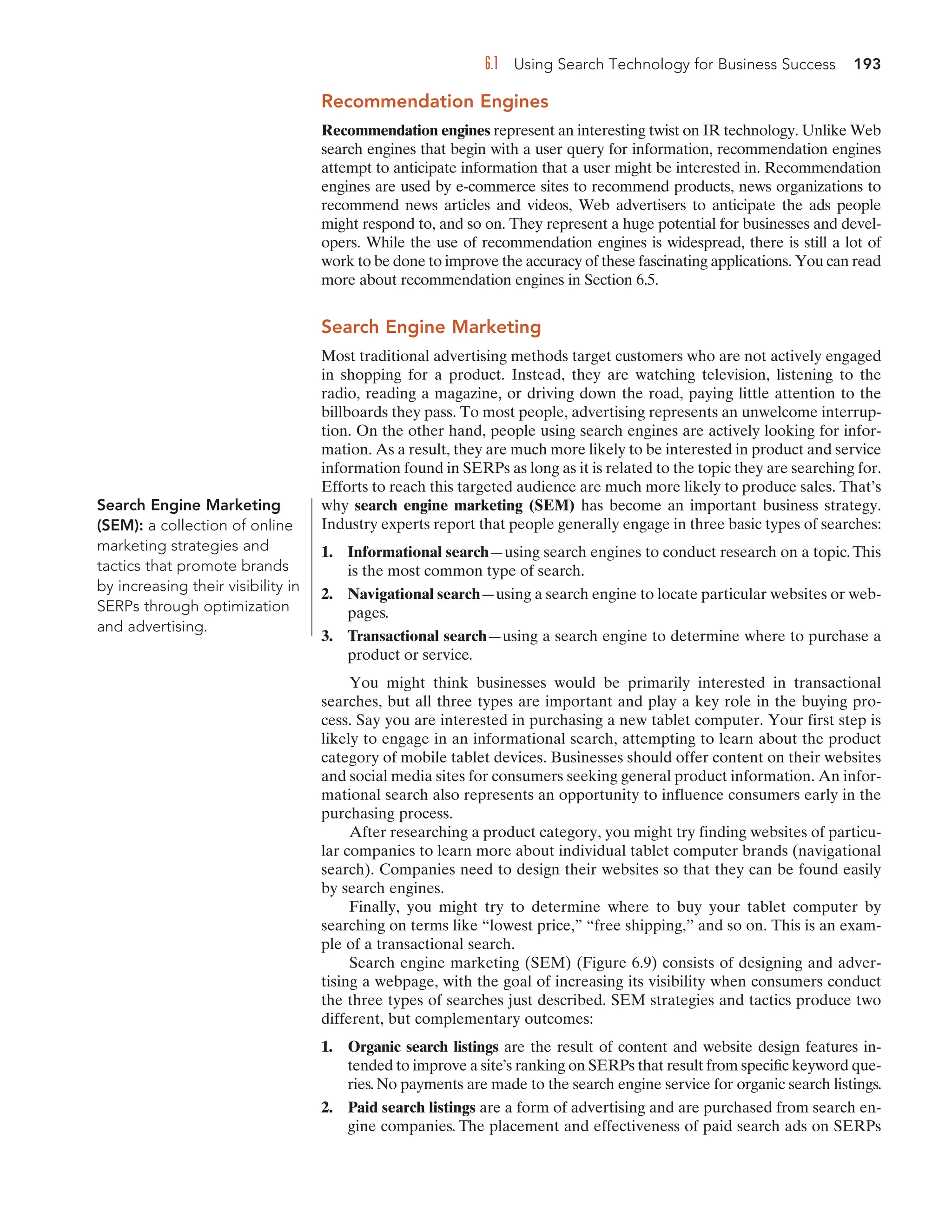 6.1 Using Search Technology for Business Success 193
Recommendation Engines
Recommendation engines represent an interesting twist on IR technology. Unlike Web
search engines that begin with a user query for information, recommendation engines
attempt to anticipate information that a user might be interested in. Recommendation
engines are used by e-commerce sites to recommend products, news organizations to
recommend news articles and videos, Web advertisers to anticipate the ads people
might respond to, and so on. They represent a huge potential for businesses and devel-
opers. While the use of recommendation engines is widespread, there is still a lot of
work to be done to improve the accuracy of these fascinating applications. You can read
more about recommendation engines in Section 6.5.
Search Engine Marketing
Most traditional advertising methods target customers who are not actively engaged
in shopping for a product. Instead, they are watching television, listening to the
radio, reading a magazine, or driving down the road, paying little attention to the
billboards they pass. To most people, advertising represents an unwelcome interrup-
tion. On the other hand, people using search engines are actively looking for infor-
mation. As a result, they are much more likely to be interested in product and service
information found in SERPs as long as it is related to the topic they are searching for.
Efforts to reach this targeted audience are much more likely to produce sales. That’s
why search engine marketing (SEM) has become an important business strategy.
Industry experts report that people generally engage in three basic types of searches:
1. Informational search—using search engines to conduct research on a topic.This
is the most common type of search.
2. Navigational search—using a search engine to locate particular websites or web-
pages.
3. Transactional search—using a search engine to determine where to purchase a
product or service.
You might think businesses would be primarily interested in transactional
searches, but all three types are important and play a key role in the buying pro-
cess. Say you are interested in purchasing a new tablet computer. Your first step is
likely to engage in an informational search, attempting to learn about the product
category of mobile tablet devices. Businesses should offer content on their websites
and social media sites for consumers seeking general product information. An infor-
mational search also represents an opportunity to influence consumers early in the
purchasing process.
After researching a product category, you might try finding websites of particu-
lar companies to learn more about individual tablet computer brands (navigational
search). Companies need to design their websites so that they can be found easily
by search engines.
Finally, you might try to determine where to buy your tablet computer by
searching on terms like “lowest price,” “free shipping,” and so on. This is an exam-
ple of a transactional search.
Search engine marketing (SEM) (Figure 6.9) consists of designing and adver-
tising a webpage, with the goal of increasing its visibility when consumers conduct
the three types of searches just described. SEM strategies and tactics produce two
different, but complementary outcomes:
1. Organic search listings are the result of content and website design features in-
tended to improve a site’s ranking on SERPs that result from specific keyword que-
ries. No payments are made to the search engine service for organic search listings.
2. Paid search listings are a form of advertising and are purchased from search en-
gine companies. The placement and effectiveness of paid search ads on SERPs
Search Engine Marketing
(SEM): a collection of online
marketing strategies and
tactics that promote brands
by increasing their visibility in
SERPs through optimization
and advertising.
 