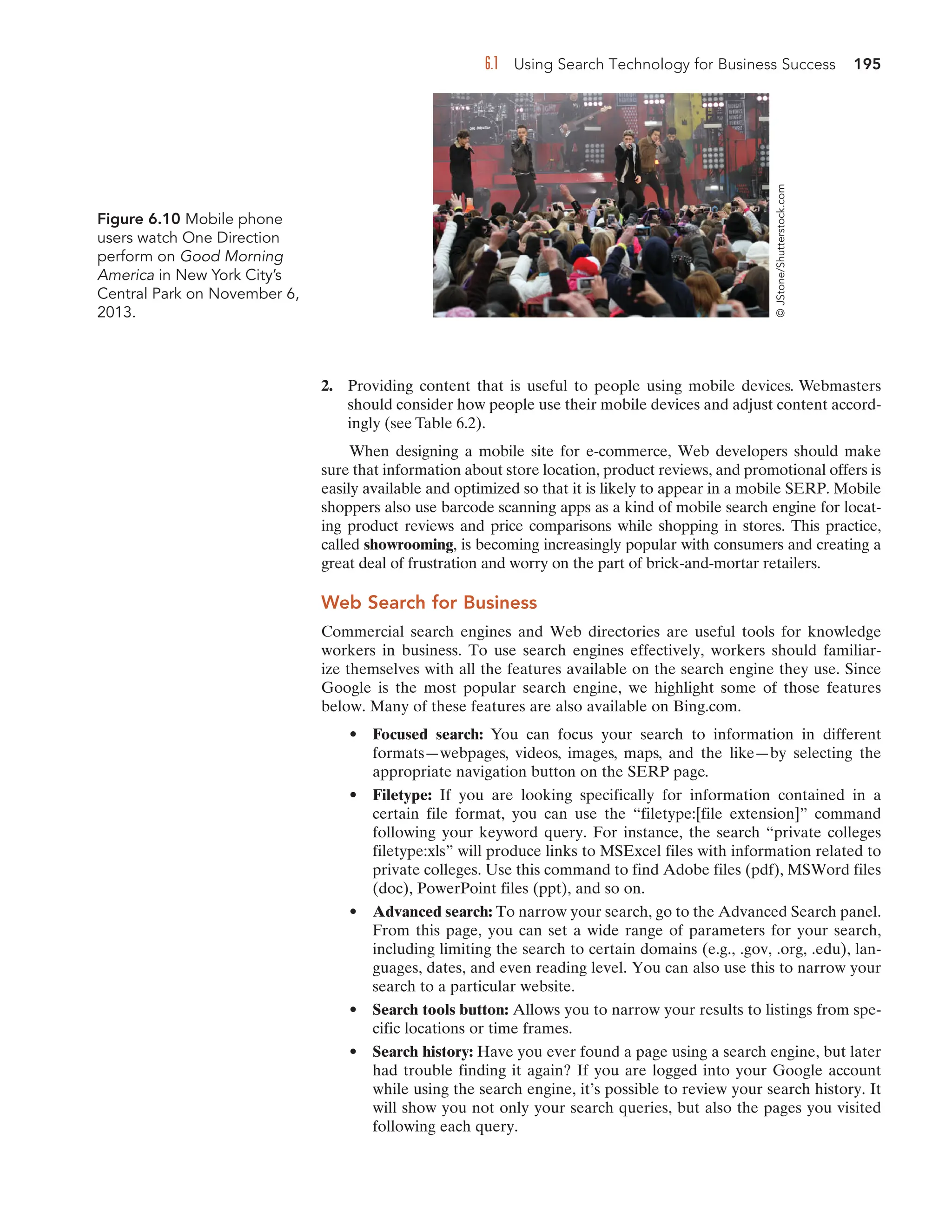 6.1 Using Search Technology for Business Success 195
2. Providing content that is useful to people using mobile devices. Webmasters
should consider how people use their mobile devices and adjust content accord-
ingly (see Table 6.2).
When designing a mobile site for e-commerce, Web developers should make
sure that information about store location, product reviews, and promotional offers is
easily available and optimized so that it is likely to appear in a mobile SERP. Mobile
shoppers also use barcode scanning apps as a kind of mobile search engine for locat-
ing product reviews and price comparisons while shopping in stores. This practice,
called showrooming, is becoming increasingly popular with consumers and creating a
great deal of frustration and worry on the part of brick-and-mortar retailers.
Web Search for Business
Commercial search engines and Web directories are useful tools for knowledge
workers in business. To use search engines effectively, workers should familiar-
ize themselves with all the features available on the search engine they use. Since
Google is the most popular search engine, we highlight some of those features
below. Many of these features are also available on Bing.com.
• Focused search: You can focus your search to information in different
formats—webpages, videos, images, maps, and the like—by selecting the
appropriate navigation button on the SERP page.
• Filetype: If you are looking specifically for information contained in a
certain file format, you can use the “filetype:[file extension]” command
following your keyword query. For instance, the search “private colleges
filetype:xls” will produce links to MSExcel files with information related to
private colleges. Use this command to find Adobe files (pdf), MSWord files
(doc), PowerPoint files (ppt), and so on.
• Advanced search: To narrow your search, go to the Advanced Search panel.
From this page, you can set a wide range of parameters for your search,
including limiting the search to certain domains (e.g., .gov, .org, .edu), lan-
guages, dates, and even reading level. You can also use this to narrow your
search to a particular website.
• Search tools button: Allows you to narrow your results to listings from spe-
cific locations or time frames.
• Search history: Have you ever found a page using a search engine, but later
had trouble finding it again? If you are logged into your Google account
while using the search engine, it’s possible to review your search history. It
will show you not only your search queries, but also the pages you visited
following each query.
Figure 6.10 Mobile phone
users watch One Direction
perform on Good Morning
America in New York City’s
Central Park on November 6,
2013.
©
JStone/Shutterstock.com
 