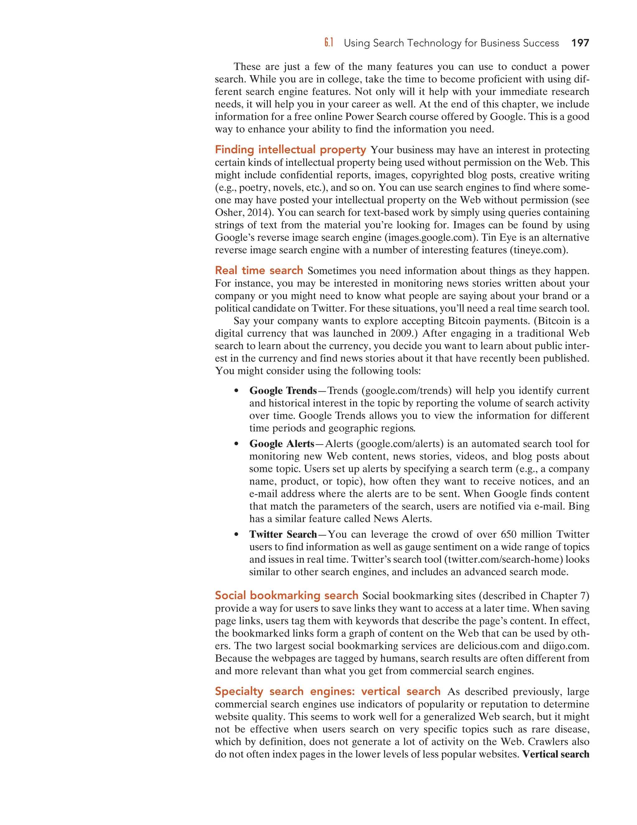 6.1 Using Search Technology for Business Success 197
These are just a few of the many features you can use to conduct a power
search. While you are in college, take the time to become proficient with using dif-
ferent search engine features. Not only will it help with your immediate research
needs, it will help you in your career as well. At the end of this chapter, we include
information for a free online Power Search course offered by Google. This is a good
way to enhance your ability to find the information you need.
Finding intellectual property Your business may have an interest in protecting
certain kinds of intellectual property being used without permission on the Web. This
might include confidential reports, images, copyrighted blog posts, creative writing
(e.g., poetry, novels, etc.), and so on. You can use search engines to find where some-
one may have posted your intellectual property on the Web without permission (see
Osher, 2014). You can search for text-based work by simply using queries containing
strings of text from the material you’re looking for. Images can be found by using
Google’s reverse image search engine (images.google.com). Tin Eye is an alternative
reverse image search engine with a number of interesting features (tineye.com).
Real time search Sometimes you need information about things as they happen.
For instance, you may be interested in monitoring news stories written about your
company or you might need to know what people are saying about your brand or a
political candidate on Twitter. For these situations, you’ll need a real time search tool.
Say your company wants to explore accepting Bitcoin payments. (Bitcoin is a
digital currency that was launched in 2009.) After engaging in a traditional Web
search to learn about the currency, you decide you want to learn about public inter-
est in the currency and find news stories about it that have recently been published.
You might consider using the following tools:
• Google Trends—Trends (google.com/trends) will help you identify current
and historical interest in the topic by reporting the volume of search activity
over time. Google Trends allows you to view the information for different
time periods and geographic regions.
• Google Alerts—Alerts (google.com/alerts) is an automated search tool for
monitoring new Web content, news stories, videos, and blog posts about
some topic. Users set up alerts by specifying a search term (e.g., a company
name, product, or topic), how often they want to receive notices, and an
e-mail address where the alerts are to be sent. When Google finds content
that match the parameters of the search, users are notified via e-mail. Bing
has a similar feature called News Alerts.
• Twitter Search—You can leverage the crowd of over 650 million Twitter
users to find information as well as gauge sentiment on a wide range of topics
and issues in real time. Twitter’s search tool (twitter.com/search-home) looks
similar to other search engines, and includes an advanced search mode.
Social bookmarking search Social bookmarking sites (described in Chapter 7)
provide a way for users to save links they want to access at a later time. When saving
page links, users tag them with keywords that describe the page’s content. In effect,
the bookmarked links form a graph of content on the Web that can be used by oth-
ers. The two largest social bookmarking services are delicious.com and diigo.com.
Because the webpages are tagged by humans, search results are often different from
and more relevant than what you get from commercial search engines.
Specialty search engines: vertical search As described previously, large
commercial search engines use indicators of popularity or reputation to determine
website quality. This seems to work well for a generalized Web search, but it might
not be effective when users search on very specific topics such as rare disease,
which by definition, does not generate a lot of activity on the Web. Crawlers also
do not often index pages in the lower levels of less popular websites. Vertical search
 