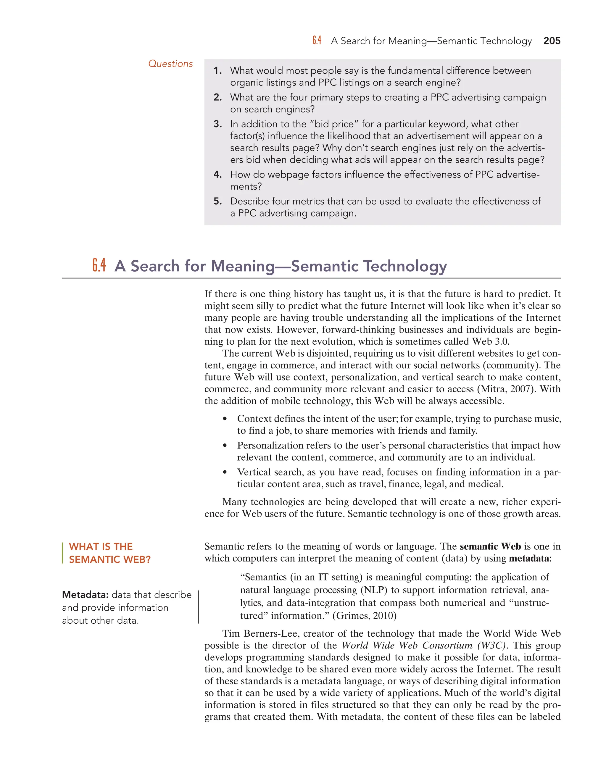 6.4 A Search for Meaning—Semantic Technology 205
Questions
1. What would most people say is the fundamental difference between
organic listings and PPC listings on a search engine?
2. What are the four primary steps to creating a PPC advertising campaign
on search engines?
3. In addition to the “bid price” for a particular keyword, what other
factor(s) influence the likelihood that an advertisement will appear on a
search results page? Why don’t search engines just rely on the advertis-
ers bid when deciding what ads will appear on the search results page?
4. How do webpage factors influence the effectiveness of PPC advertise-
ments?
5. Describe four metrics that can be used to evaluate the effectiveness of
a PPC advertising campaign.
If there is one thing history has taught us, it is that the future is hard to predict. It
might seem silly to predict what the future Internet will look like when it’s clear so
many people are having trouble understanding all the implications of the Internet
that now exists. However, forward-thinking businesses and individuals are begin-
ning to plan for the next evolution, which is sometimes called Web 3.0.
The current Web is disjointed, requiring us to visit different websites to get con-
tent, engage in commerce, and interact with our social networks (community). The
future Web will use context, personalization, and vertical search to make content,
commerce, and community more relevant and easier to access (Mitra, 2007). With
the addition of mobile technology, this Web will be always accessible.
• Context defines the intent of the user; for example, trying to purchase music,
to find a job, to share memories with friends and family.
• Personalization refers to the user’s personal characteristics that impact how
relevant the content, commerce, and community are to an individual.
• Vertical search, as you have read, focuses on finding information in a par-
ticular content area, such as travel, finance, legal, and medical.
Many technologies are being developed that will create a new, richer experi-
ence for Web users of the future. Semantic technology is one of those growth areas.
6.4 A Search for Meaning—Semantic Technology
WHAT IS THE
SEMANTIC WEB?
Semantic refers to the meaning of words or language. The semantic Web is one in
which computers can interpret the meaning of content (data) by using metadata:
“Semantics (in an IT setting) is meaningful computing: the application of
natural language processing (NLP) to support information retrieval, ana-
lytics, and data-integration that compass both numerical and “unstruc-
tured” information.” (Grimes, 2010)
Tim Berners-Lee, creator of the technology that made the World Wide Web
possible is the director of the World Wide Web Consortium (W3C). This group
develops programming standards designed to make it possible for data, informa-
tion, and knowledge to be shared even more widely across the Internet. The result
of these standards is a metadata language, or ways of describing digital information
so that it can be used by a wide variety of applications. Much of the world’s digital
information is stored in files structured so that they can only be read by the pro-
grams that created them. With metadata, the content of these files can be labeled
Metadata: data that describe
and provide information
about other data.
 