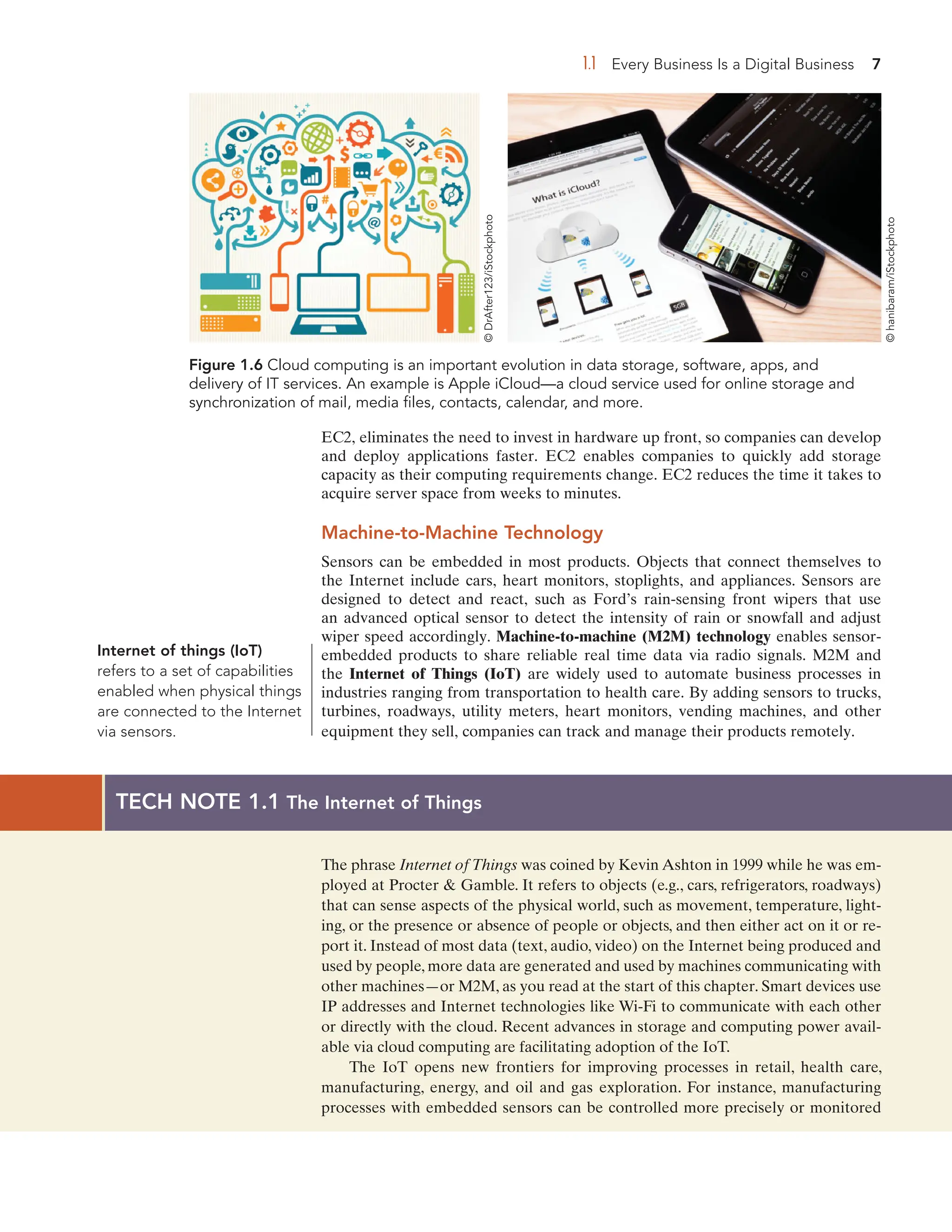 1.1 Every Business Is a Digital Business 7
Figure 1.6 Cloud computing is an important evolution in data storage, software, apps, and
delivery of IT services. An example is Apple iCloud—a cloud service used for online storage and
synchronization of mail, media files, contacts, calendar, and more.
EC2, eliminates the need to invest in hardware up front, so companies can develop
and deploy applications faster. EC2 enables companies to quickly add storage
capacity as their computing requirements change. EC2 reduces the time it takes to
acquire server space from weeks to minutes.
Machine-to-Machine Technology
Sensors can be embedded in most products. Objects that connect themselves to
the Internet include cars, heart monitors, stoplights, and appliances. Sensors are
designed to detect and react, such as Ford’s rain-sensing front wipers that use
an advanced optical sensor to detect the intensity of rain or snowfall and adjust
wiper speed accordingly. Machine-to-machine (M2M) technology enables sensor-
embedded products to share reliable real time data via radio signals. M2M and
the Internet of Things (IoT) are widely used to automate business processes in
industries ranging from transportation to health care. By adding sensors to trucks,
turbines, roadways, utility meters, heart monitors, vending machines, and other
equipment they sell, companies can track and manage their products remotely.
©
DrAfter123/iStockphoto
©
hanibaram/iStockphoto
Internet of things (IoT)
refers to a set of capabilities
enabled when physical things
are connected to the Internet
via sensors.
TECH NOTE 1.1 The Internet of Things
The phrase Internet of Things was coined by Kevin Ashton in 1999 while he was em-
ployed at Procter  Gamble. It refers to objects (e.g., cars, refrigerators, roadways)
that can sense aspects of the physical world, such as movement, temperature, light-
ing, or the presence or absence of people or objects, and then either act on it or re-
port it. Instead of most data (text, audio, video) on the Internet being produced and
used by people, more data are generated and used by machines communicating with
other machines—or M2M, as you read at the start of this chapter. Smart devices use
IP addresses and Internet technologies like Wi-Fi to communicate with each other
or directly with the cloud. Recent advances in storage and computing power avail-
able via cloud computing are facilitating adoption of the IoT.
The IoT opens new frontiers for improving processes in retail, health care,
manufacturing, energy, and oil and gas exploration. For instance, manufacturing
processes with embedded sensors can be controlled more precisely or monitored
 