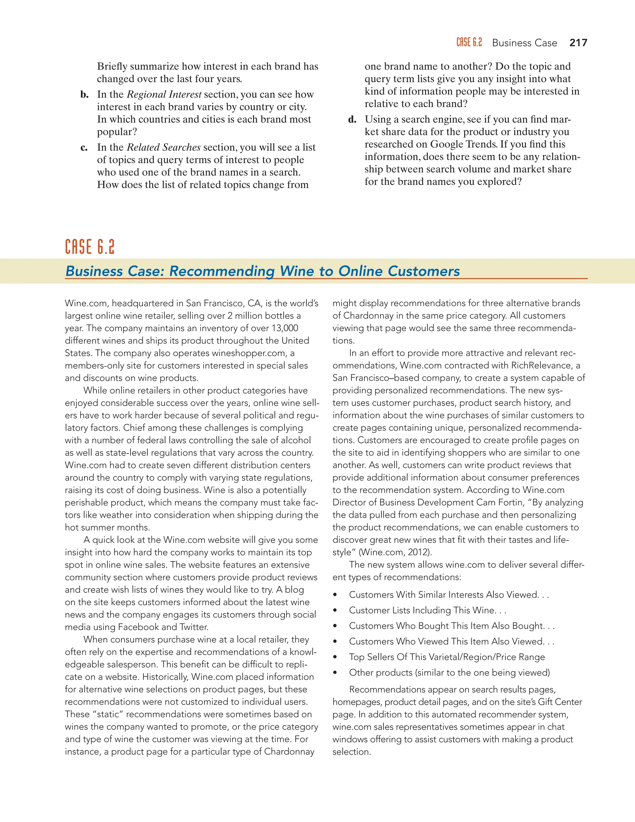 CASE 6.2 Business Case 217
Briefly summarize how interest in each brand has
changed over the last four years.
b. In the Regional Interest section, you can see how
interest in each brand varies by country or city.
In which countries and cities is each brand most
popular?
c. In the Related Searches section, you will see a list
of topics and query terms of interest to people
who used one of the brand names in a search.
How does the list of related topics change from
one brand name to another? Do the topic and
query term lists give you any insight into what
kind of information people may be interested in
relative to each brand?
d. Using a search engine, see if you can find mar-
ket share data for the product or industry you
researched on Google Trends. If you find this
information, does there seem to be any relation-
ship between search volume and market share
for the brand names you explored?
CASE 6.2
Business Case: Recommending Wine to Online Customers
Wine.com, headquartered in San Francisco, CA, is the world’s
largest online wine retailer, selling over 2 million bottles a
year. The company maintains an inventory of over 13,000
different wines and ships its product throughout the United
States. The company also operates wineshopper.com, a
members-only site for customers interested in special sales
and discounts on wine products.
While online retailers in other product categories have
enjoyed considerable success over the years, online wine sell-
ers have to work harder because of several political and regu-
latory factors. Chief among these challenges is complying
with a number of federal laws controlling the sale of alcohol
as well as state-level regulations that vary across the country.
Wine.com had to create seven different distribution centers
around the country to comply with varying state regulations,
raising its cost of doing business. Wine is also a potentially
perishable product, which means the company must take fac-
tors like weather into consideration when shipping during the
hot summer months.
A quick look at the Wine.com website will give you some
insight into how hard the company works to maintain its top
spot in online wine sales. The website features an extensive
community section where customers provide product reviews
and create wish lists of wines they would like to try. A blog
on the site keeps customers informed about the latest wine
news and the company engages its customers through social
media using Facebook and Twitter.
When consumers purchase wine at a local retailer, they
often rely on the expertise and recommendations of a knowl-
edgeable salesperson. This benefit can be difficult to repli-
cate on a website. Historically, Wine.com placed information
for alternative wine selections on product pages, but these
recommendations were not customized to individual users.
These “static” recommendations were sometimes based on
wines the company wanted to promote, or the price category
and type of wine the customer was viewing at the time. For
instance, a product page for a particular type of Chardonnay
might display recommendations for three alternative brands
of Chardonnay in the same price category. All customers
viewing that page would see the same three recommenda-
tions.
In an effort to provide more attractive and relevant rec-
ommendations, Wine.com contracted with RichRelevance, a
San Francisco–based company, to create a system capable of
providing personalized recommendations. The new sys-
tem uses customer purchases, product search history, and
information about the wine purchases of similar customers to
create pages containing unique, personalized recommenda-
tions. Customers are encouraged to create profile pages on
the site to aid in identifying shoppers who are similar to one
another. As well, customers can write product reviews that
provide additional information about consumer preferences
to the recommendation system. According to Wine.com
Director of Business Development Cam Fortin, “By analyzing
the data pulled from each purchase and then personalizing
the product recommendations, we can enable customers to
discover great new wines that fit with their tastes and life-
style” (Wine.com, 2012).
The new system allows wine.com to deliver several differ-
ent types of recommendations:
• Customers With Similar Interests Also Viewed. . .
• Customer Lists Including This Wine. . .
• Customers Who Bought This Item Also Bought. . .
• Customers Who Viewed This Item Also Viewed. . .
• Top Sellers Of This Varietal/Region/Price Range
• Other products (similar to the one being viewed)
Recommendations appear on search results pages,
homepages, product detail pages, and on the site’s Gift Center
page. In addition to this automated recommender system,
wine.com sales representatives sometimes appear in chat
windows offering to assist customers with making a product
selection.
 