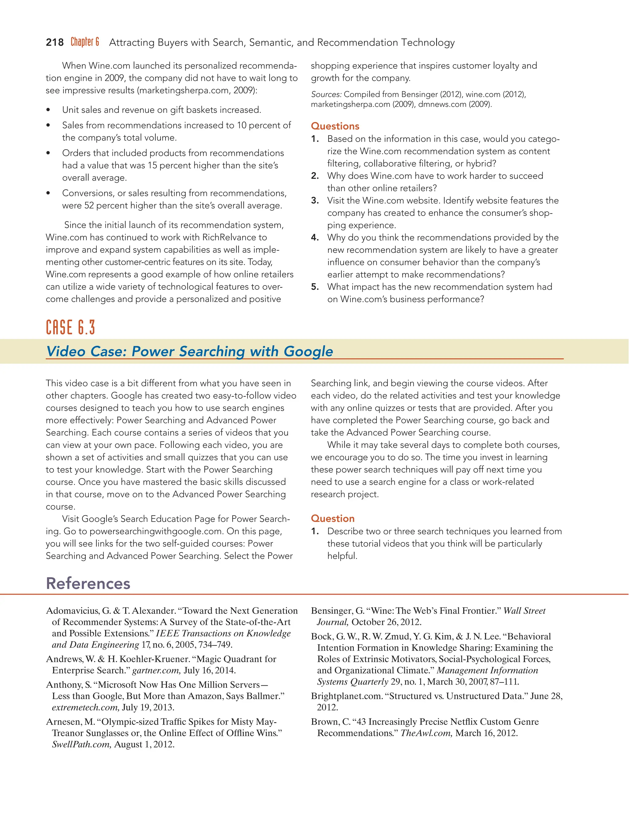218 Chapter 6 Attracting Buyers with Search, Semantic, and Recommendation Technology
When Wine.com launched its personalized recommenda-
tion engine in 2009, the company did not have to wait long to
see impressive results (marketingsherpa.com, 2009):
• Unit sales and revenue on gift baskets increased.
• Sales from recommendations increased to 10 percent of
the company’s total volume.
• Orders that included products from recommendations
had a value that was 15 percent higher than the site’s
overall average.
• Conversions, or sales resulting from recommendations,
were 52 percent higher than the site’s overall average.
Since the initial launch of its recommendation system,
Wine.com has continued to work with RichRelvance to
improve and expand system capabilities as well as imple-
menting other customer-centric features on its site. Today,
Wine.com represents a good example of how online retailers
can utilize a wide variety of technological features to over-
come challenges and provide a personalized and positive
shopping experience that inspires customer loyalty and
growth for the company.
Sources: Compiled from Bensinger (2012), wine.com (2012),
marketingsherpa.com (2009), dmnews.com (2009).
Questions
1. Based on the information in this case, would you catego-
rize the Wine.com recommendation system as content
filtering, collaborative filtering, or hybrid?
2. Why does Wine.com have to work harder to succeed
than other online retailers?
3. Visit the Wine.com website. Identify website features the
company has created to enhance the consumer’s shop-
ping experience.
4. Why do you think the recommendations provided by the
new recommendation system are likely to have a greater
influence on consumer behavior than the company’s
earlier attempt to make recommendations?
5. What impact has the new recommendation system had
on Wine.com’s business performance?
CASE 6.3
Video Case: Power Searching with Google
This video case is a bit different from what you have seen in
other chapters. Google has created two easy-to-follow video
courses designed to teach you how to use search engines
more effectively: Power Searching and Advanced Power
Searching. Each course contains a series of videos that you
can view at your own pace. Following each video, you are
shown a set of activities and small quizzes that you can use
to test your knowledge. Start with the Power Searching
course. Once you have mastered the basic skills discussed
in that course, move on to the Advanced Power Searching
course.
Visit Google’s Search Education Page for Power Search-
ing. Go to powersearchingwithgoogle.com. On this page,
you will see links for the two self-guided courses: Power
Searching and Advanced Power Searching. Select the Power
Searching link, and begin viewing the course videos. After
each video, do the related activities and test your knowledge
with any online quizzes or tests that are provided. After you
have completed the Power Searching course, go back and
take the Advanced Power Searching course.
While it may take several days to complete both courses,
we encourage you to do so. The time you invest in learning
these power search techniques will pay off next time you
need to use a search engine for a class or work-related
research project.
Question
1. Describe two or three search techniques you learned from
these tutorial videos that you think will be particularly
helpful.
Adomavicius, G.  T.Alexander.“Toward the Next Generation
of Recommender Systems:A Survey of the State-of-the-Art
and Possible Extensions.” IEEE Transactions on Knowledge
and Data Engineering 17
, no. 6, 2005, 734–749.
Andrews,W.  H. Koehler-Kruener.“Magic Quadrant for
Enterprise Search.” gartner.com, July 16, 2014.
Anthony, S.“Microsoft Now Has One Million Servers—
Less than Google, But More than Amazon, Says Ballmer.”
extremetech.com, July 19, 2013.
Arnesen, M.“Olympic-sized Traffic Spikes for Misty May-
Treanor Sunglasses or, the Online Effect of Offline Wins.”
SwellPath.com, August 1, 2012.
Bensinger, G.“Wine:The Web’s Final Frontier.” Wall Street
Journal, October 26, 2012.
Bock, G.W., R.W. Zmud,Y. G. Kim,  J. N. Lee.“Behavioral
Intention Formation in Knowledge Sharing: Examining the
Roles of Extrinsic Motivators, Social-Psychological Forces,
and Organizational Climate.” Management Information
Systems Quarterly 29, no. 1, March 30, 2007
, 87–111.
Brightplanet.com.“Structured vs. Unstructured Data.” June 28,
2012.
Brown, C.“43 Increasingly Precise Netflix Custom Genre
Recommendations.” TheAwl.com, March 16, 2012.
References
 