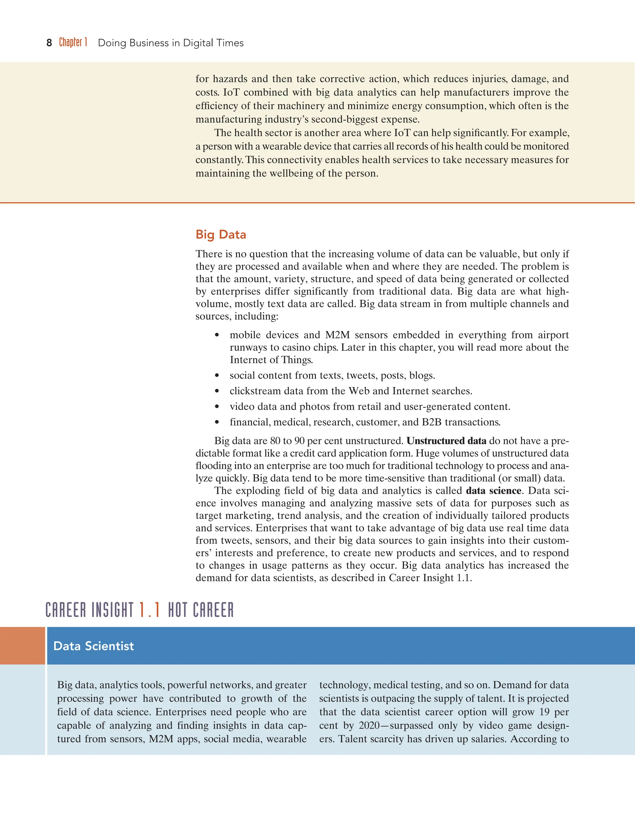 8 Chapter 1 Doing Business in Digital Times
Big Data
There is no question that the increasing volume of data can be valuable, but only if
they are processed and available when and where they are needed. The problem is
that the amount, variety, structure, and speed of data being generated or collected
by enterprises differ significantly from traditional data. Big data are what high-
volume, mostly text data are called. Big data stream in from multiple channels and
sources, including:
• mobile devices and M2M sensors embedded in everything from airport
runways to casino chips. Later in this chapter, you will read more about the
Internet of Things.
• social content from texts, tweets, posts, blogs.
• clickstream data from the Web and Internet searches.
• video data and photos from retail and user-generated content.
• financial, medical, research, customer, and B2B transactions.
Big data are 80 to 90 per cent unstructured. Unstructured data do not have a pre-
dictable format like a credit card application form. Huge volumes of unstructured data
flooding into an enterprise are too much for traditional technology to process and ana-
lyze quickly. Big data tend to be more time-sensitive than traditional (or small) data.
The exploding field of big data and analytics is called data science. Data sci-
ence involves managing and analyzing massive sets of data for purposes such as
target marketing, trend analysis, and the creation of individually tailored products
and services. Enterprises that want to take advantage of big data use real time data
from tweets, sensors, and their big data sources to gain insights into their custom-
ers’ interests and preference, to create new products and services, and to respond
to changes in usage patterns as they occur. Big data analytics has increased the
demand for data scientists, as described in Career Insight 1.1.
for hazards and then take corrective action, which reduces injuries, damage, and
costs. IoT combined with big data analytics can help manufacturers improve the
efficiency of their machinery and minimize energy consumption, which often is the
manufacturing industry’s second-biggest expense.
The health sector is another area where IoT can help significantly. For example,
a person with a wearable device that carries all records of his health could be monitored
constantly.This connectivity enables health services to take necessary measures for
maintaining the wellbeing of the person.
Data Scientist
Big data, analytics tools, powerful networks, and greater
processing power have contributed to growth of the
field of data science. Enterprises need people who are
capable of analyzing and finding insights in data cap-
tured from sensors, M2M apps, social media, wearable
technology, medical testing, and so on. Demand for data
scientists is outpacing the supply of talent. It is projected
that the data scientist career option will grow 19 per
cent by 2020—surpassed only by video game design-
ers. Talent scarcity has driven up salaries. According to
CAREER INSIGHT 1.1 HOT CAREER
 