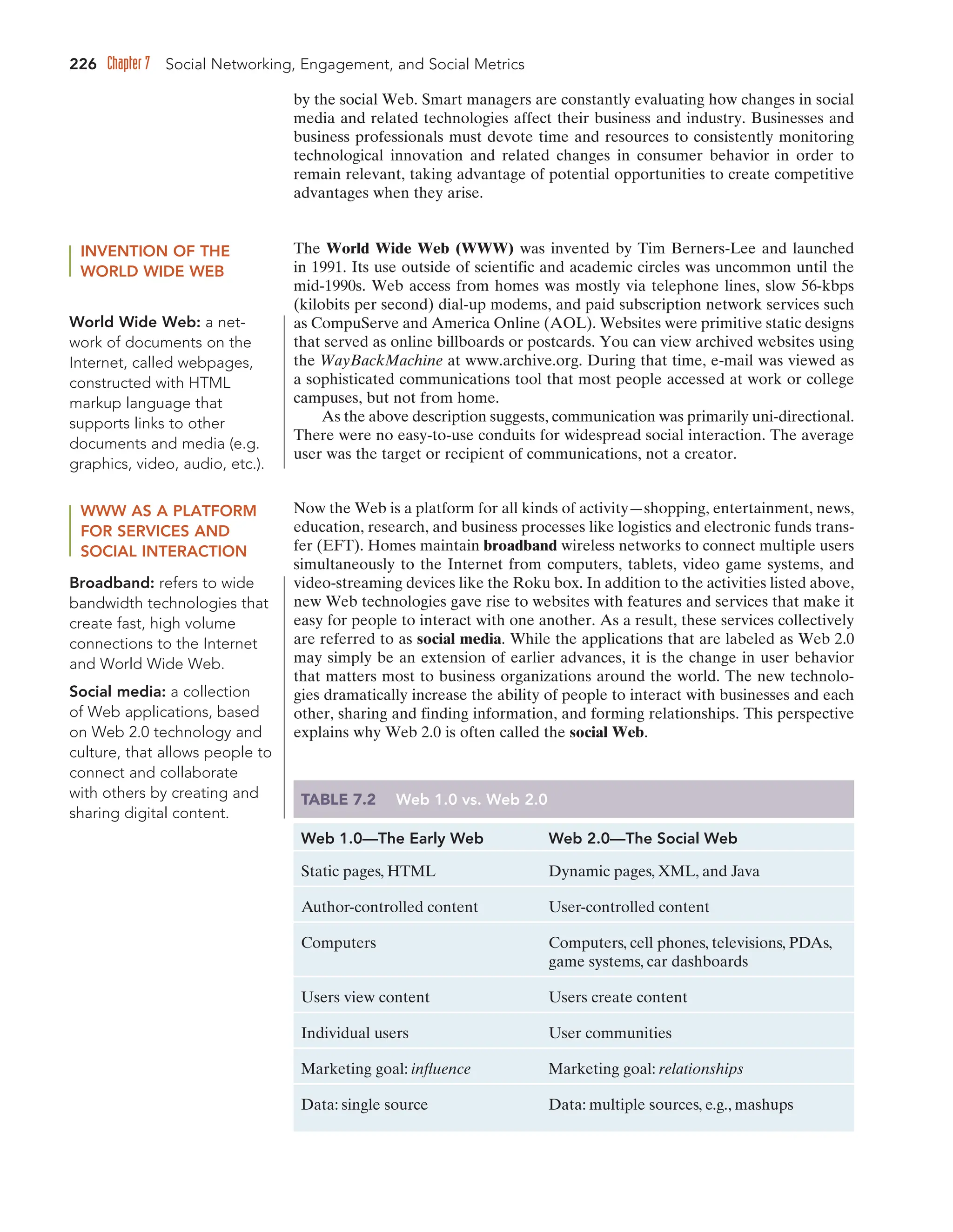 226 Chapter 7 Social Networking, Engagement, and Social Metrics
by the social Web. Smart managers are constantly evaluating how changes in social
media and related technologies affect their business and industry. Businesses and
business professionals must devote time and resources to consistently monitoring
technological innovation and related changes in consumer behavior in order to
remain relevant, taking advantage of potential opportunities to create competitive
advantages when they arise.
INVENTION OF THE
WORLD WIDE WEB
The World Wide Web (WWW) was invented by Tim Berners-Lee and launched
in 1991. Its use outside of scientific and academic circles was uncommon until the
mid-1990s. Web access from homes was mostly via telephone lines, slow 56-kbps
(kilobits per second) dial-up modems, and paid subscription network services such
as CompuServe and America Online (AOL). Websites were primitive static designs
that served as online billboards or postcards. You can view archived websites using
the WayBackMachine at www.archive.org. During that time, e-mail was viewed as
a sophisticated communications tool that most people accessed at work or college
campuses, but not from home.
As the above description suggests, communication was primarily uni-directional.
There were no easy-to-use conduits for widespread social interaction. The average
user was the target or recipient of communications, not a creator.
WWW AS A PLATFORM
FOR SERVICES AND
SOCIAL INTERACTION
Now the Web is a platform for all kinds of activity—shopping, entertainment, news,
education, research, and business processes like logistics and electronic funds trans-
fer (EFT). Homes maintain broadband wireless networks to connect multiple users
simultaneously to the Internet from computers, tablets, video game systems, and
video-streaming devices like the Roku box. In addition to the activities listed above,
new Web technologies gave rise to websites with features and services that make it
easy for people to interact with one another. As a result, these services collectively
are referred to as social media. While the applications that are labeled as Web 2.0
may simply be an extension of earlier advances, it is the change in user behavior
that matters most to business organizations around the world. The new technolo-
gies dramatically increase the ability of people to interact with businesses and each
other, sharing and finding information, and forming relationships. This perspective
explains why Web 2.0 is often called the social Web.
Broadband: refers to wide
bandwidth technologies that
create fast, high volume
connections to the Internet
and World Wide Web.
TABLE 7.2 Web 1.0 vs. Web 2.0
Web 1.0—The Early Web Web 2.0—The Social Web
Static pages, HTML Dynamic pages, XML, and Java
Author-controlled content User-controlled content
Computers Computers, cell phones, televisions, PDAs,
game systems, car dashboards
Users view content Users create content
Individual users User communities
Marketing goal: influence Marketing goal: relationships
Data: single source Data: multiple sources, e.g., mashups
World Wide Web: a net-
work of documents on the
Internet, called webpages,
constructed with HTML
markup language that
supports links to other
documents and media (e.g.
graphics, video, audio, etc.).
Social media: a collection
of Web applications, based
on Web 2.0 technology and
culture, that allows people to
connect and collaborate
with others by creating and
sharing digital content.
 