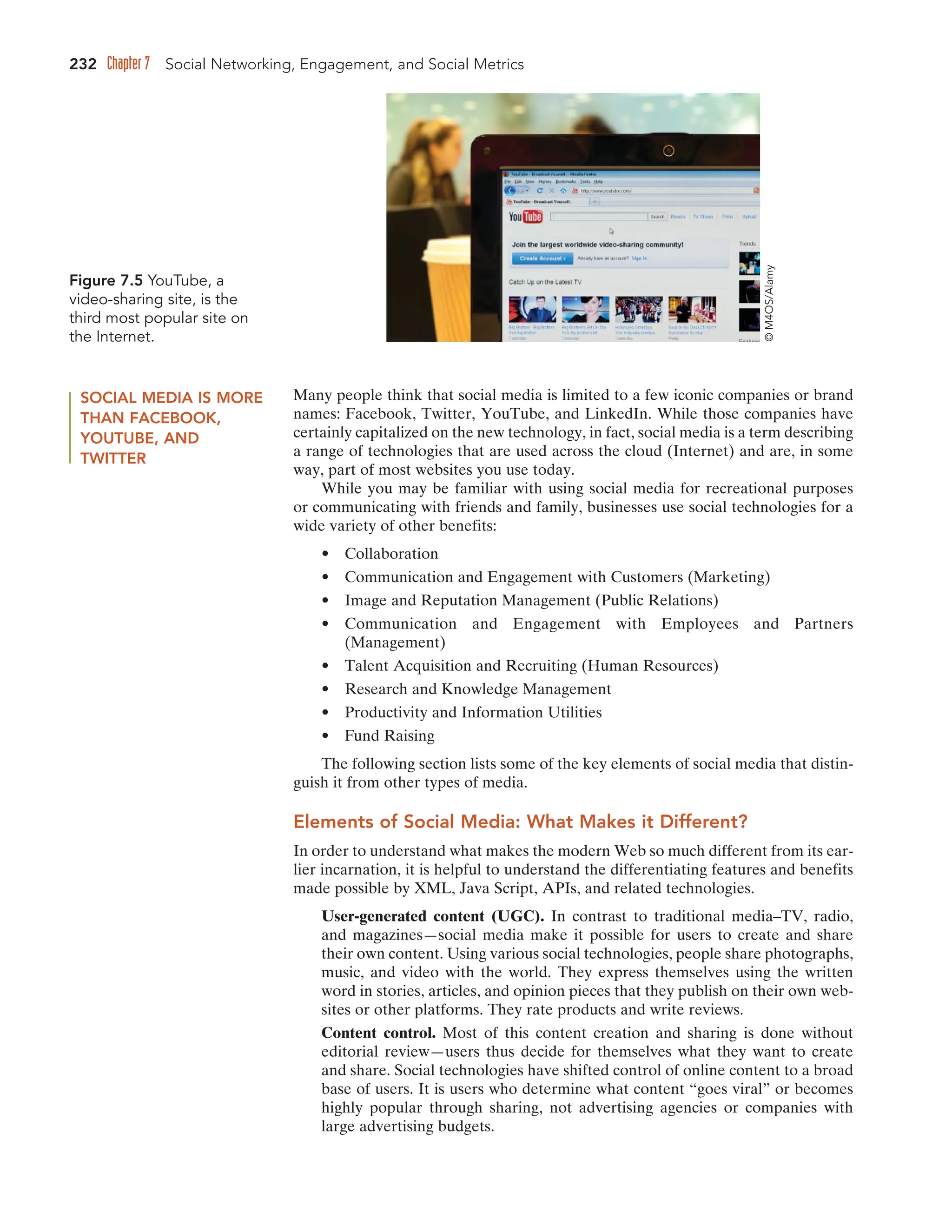 232 Chapter 7 Social Networking, Engagement, and Social Metrics
SOCIAL MEDIA IS MORE
THAN FACEBOOK,
YOUTUBE, AND
TWITTER
Many people think that social media is limited to a few iconic companies or brand
names: Facebook, Twitter, YouTube, and LinkedIn. While those companies have
certainly capitalized on the new technology, in fact, social media is a term describing
a range of technologies that are used across the cloud (Internet) and are, in some
way, part of most websites you use today.
While you may be familiar with using social media for recreational purposes
or communicating with friends and family, businesses use social technologies for a
wide variety of other benefits:
• Collaboration
• Communication and Engagement with Customers (Marketing)
• Image and Reputation Management (Public Relations)
• Communication and Engagement with Employees and Partners
(Management)
• Talent Acquisition and Recruiting (Human Resources)
• Research and Knowledge Management
• Productivity and Information Utilities
• Fund Raising
The following section lists some of the key elements of social media that distin-
guish it from other types of media.
Elements of Social Media: What Makes it Different?
In order to understand what makes the modern Web so much different from its ear-
lier incarnation, it is helpful to understand the differentiating features and benefits
made possible by XML, Java Script, APIs, and related technologies.
User-generated content (UGC). In contrast to traditional media–TV, radio,
and magazines—social media make it possible for users to create and share
their own content. Using various social technologies, people share photographs,
music, and video with the world. They express themselves using the written
word in stories, articles, and opinion pieces that they publish on their own web-
sites or other platforms. They rate products and write reviews.
Content control. Most of this content creation and sharing is done without
editorial review—users thus decide for themselves what they want to create
and share. Social technologies have shifted control of online content to a broad
base of users. It is users who determine what content “goes viral” or becomes
highly popular through sharing, not advertising agencies or companies with
large advertising budgets.
Figure 7.5 YouTube, a
video-sharing site, is the
third most popular site on
the Internet.
©
M4OS/Alamy
 