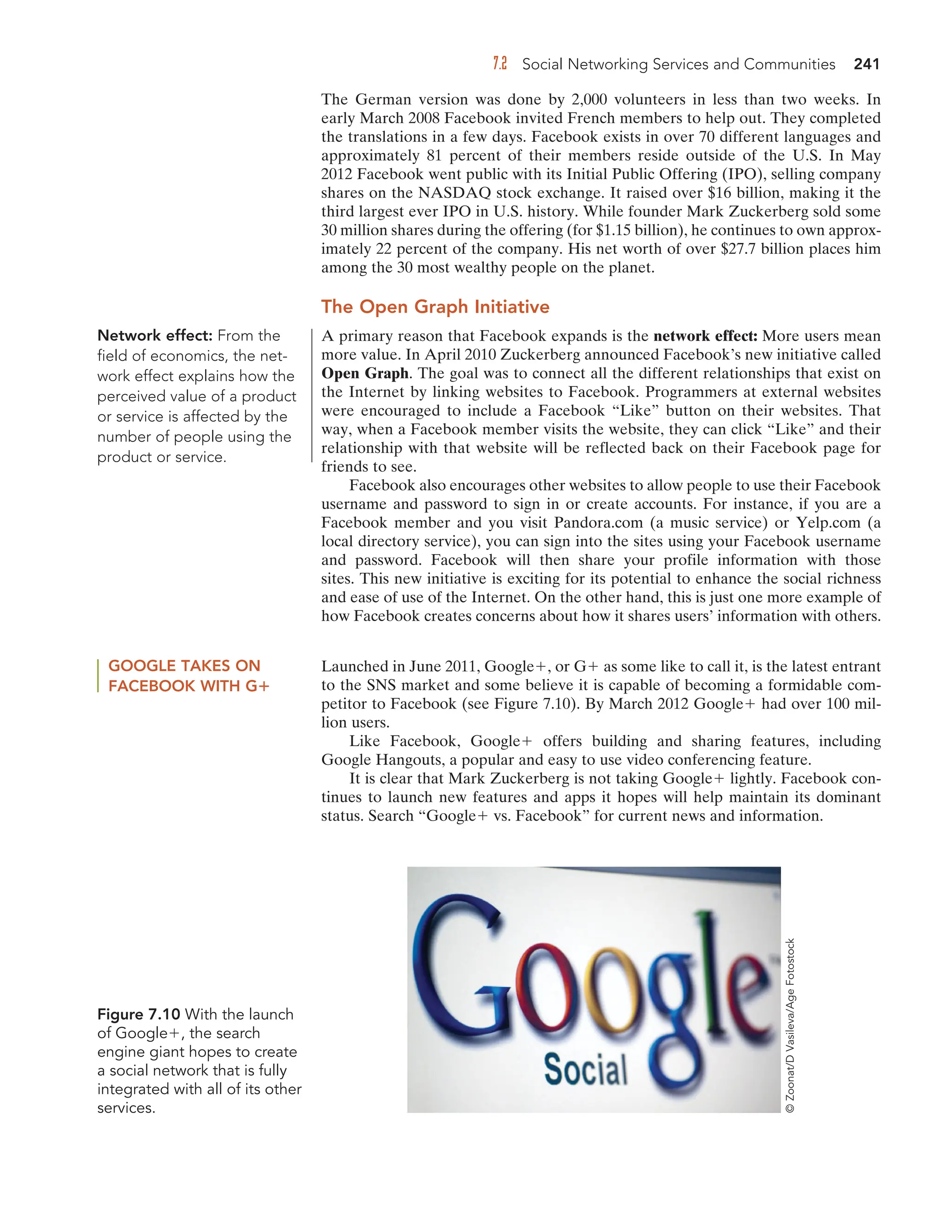 7.2 Social Networking Services and Communities 241
The German version was done by 2,000 volunteers in less than two weeks. In
early March 2008 Facebook invited French members to help out. They completed
the translations in a few days. Facebook exists in over 70 different languages and
approximately 81 percent of their members reside outside of the U.S. In May
2012 Facebook went public with its Initial Public Offering (IPO), selling company
shares on the NASDAQ stock exchange. It raised over $16 billion, making it the
third largest ever IPO in U.S. history. While founder Mark Zuckerberg sold some
30 million shares during the offering (for $1.15 billion), he continues to own approx-
imately 22 percent of the company. His net worth of over $27.7 billion places him
among the 30 most wealthy people on the planet.
The Open Graph Initiative
A primary reason that Facebook expands is the network effect: More users mean
more value. In April 2010 Zuckerberg announced Facebook’s new initiative called
Open Graph. The goal was to connect all the different relationships that exist on
the Internet by linking websites to Facebook. Programmers at external websites
were encouraged to include a Facebook “Like” button on their websites. That
way, when a Facebook member visits the website, they can click “Like” and their
relationship with that website will be reflected back on their Facebook page for
friends to see.
Facebook also encourages other websites to allow people to use their Facebook
username and password to sign in or create accounts. For instance, if you are a
Facebook member and you visit Pandora.com (a music service) or Yelp.com (a
local directory service), you can sign into the sites using your Facebook username
and password. Facebook will then share your profile information with those
sites. This new initiative is exciting for its potential to enhance the social richness
and ease of use of the Internet. On the other hand, this is just one more example of
how Facebook creates concerns about how it shares users’ information with others.
Network effect: From the
field of economics, the net-
work effect explains how the
perceived value of a product
or service is affected by the
number of people using the
product or service.
GOOGLE TAKES ON
FACEBOOK WITH G
Launched in June 2011, Google , or G as some like to call it, is the latest entrant
to the SNS market and some believe it is capable of becoming a formidable com-
petitor to Facebook (see Figure 7.10). By March 2012 Google had over 100 mil-
lion users.
Like Facebook, Google offers building and sharing features, including
Google Hangouts, a popular and easy to use video conferencing feature.
It is clear that Mark Zuckerberg is not taking Google lightly. Facebook con-
tinues to launch new features and apps it hopes will help maintain its dominant
status. Search “Google vs. Facebook” for current news and information.
Figure 7.10 With the launch
of Google , the search
engine giant hopes to create
a social network that is fully
integrated with all of its other
services.
©
Zoonat/D
Vasileva/Age
Fotostock
 