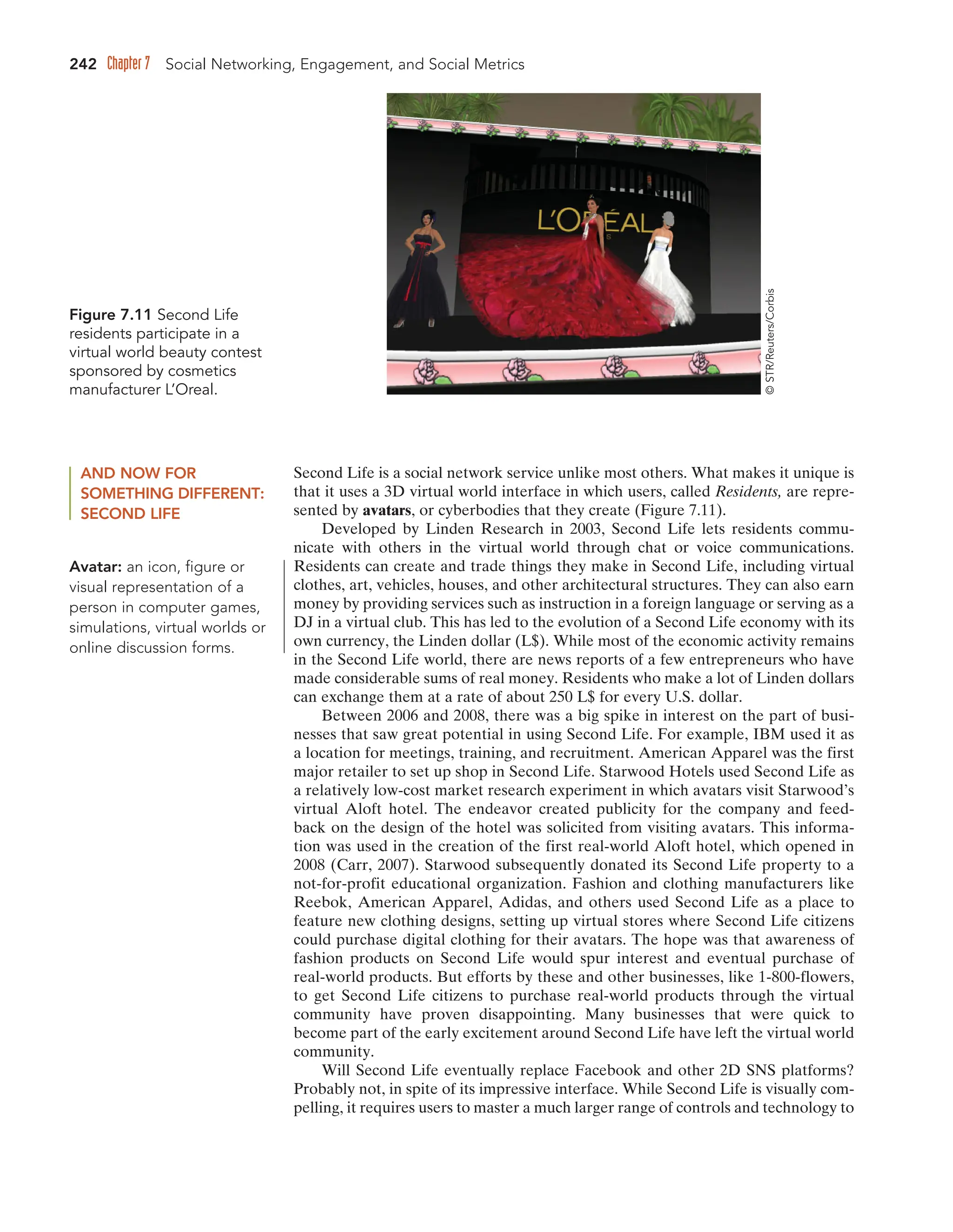 242 Chapter 7 Social Networking, Engagement, and Social Metrics
Figure 7.11 Second Life
residents participate in a
virtual world beauty contest
sponsored by cosmetics
manufacturer L’Oreal.
©
STR/Reuters/Corbis
AND NOW FOR
SOMETHING DIFFERENT:
SECOND LIFE
Second Life is a social network service unlike most others. What makes it unique is
that it uses a 3D virtual world interface in which users, called Residents, are repre-
sented by avatars, or cyberbodies that they create (Figure 7.11).
Developed by Linden Research in 2003, Second Life lets residents commu-
nicate with others in the virtual world through chat or voice communications.
Residents can create and trade things they make in Second Life, including virtual
clothes, art, vehicles, houses, and other architectural structures. They can also earn
money by providing services such as instruction in a foreign language or serving as a
DJ in a virtual club. This has led to the evolution of a Second Life economy with its
own currency, the Linden dollar (L$). While most of the economic activity remains
in the Second Life world, there are news reports of a few entrepreneurs who have
made considerable sums of real money. Residents who make a lot of Linden dollars
can exchange them at a rate of about 250 L$ for every U.S. dollar.
Between 2006 and 2008, there was a big spike in interest on the part of busi-
nesses that saw great potential in using Second Life. For example, IBM used it as
a location for meetings, training, and recruitment. American Apparel was the first
major retailer to set up shop in Second Life. Starwood Hotels used Second Life as
a relatively low-cost market research experiment in which avatars visit Starwood’s
virtual Aloft hotel. The endeavor created publicity for the company and feed-
back on the design of the hotel was solicited from visiting avatars. This informa-
tion was used in the creation of the first real-world Aloft hotel, which opened in
2008 (Carr, 2007). Starwood subsequently donated its Second Life property to a
not-for-profit educational organization. Fashion and clothing manufacturers like
Reebok, American Apparel, Adidas, and others used Second Life as a place to
feature new clothing designs, setting up virtual stores where Second Life citizens
could purchase digital clothing for their avatars. The hope was that awareness of
fashion products on Second Life would spur interest and eventual purchase of
real-world products. But efforts by these and other businesses, like 1-800-flowers,
to get Second Life citizens to purchase real-world products through the virtual
community have proven disappointing. Many businesses that were quick to
become part of the early excitement around Second Life have left the virtual world
community.
Will Second Life eventually replace Facebook and other 2D SNS platforms?
Probably not, in spite of its impressive interface. While Second Life is visually com-
pelling, it requires users to master a much larger range of controls and technology to
Avatar: an icon, figure or
visual representation of a
person in computer games,
simulations, virtual worlds or
online discussion forms.
 