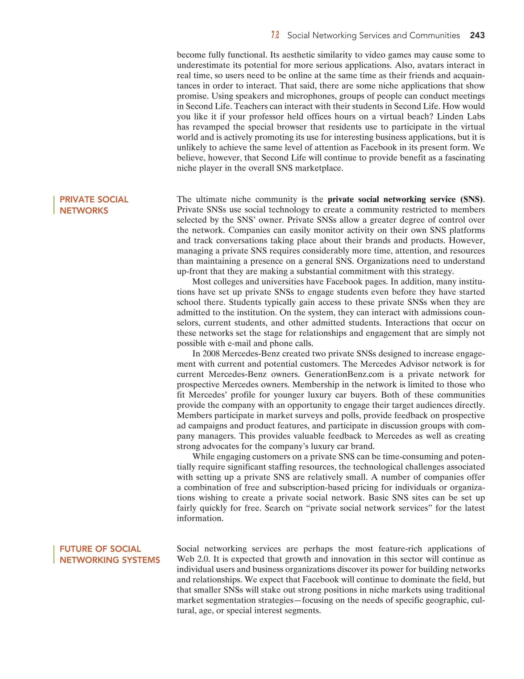 7.2 Social Networking Services and Communities 243
become fully functional. Its aesthetic similarity to video games may cause some to
underestimate its potential for more serious applications. Also, avatars interact in
real time, so users need to be online at the same time as their friends and acquain-
tances in order to interact. That said, there are some niche applications that show
promise. Using speakers and microphones, groups of people can conduct meetings
in Second Life. Teachers can interact with their students in Second Life. How would
you like it if your professor held offices hours on a virtual beach? Linden Labs
has revamped the special browser that residents use to participate in the virtual
world and is actively promoting its use for interesting business applications, but it is
unlikely to achieve the same level of attention as Facebook in its present form. We
believe, however, that Second Life will continue to provide benefit as a fascinating
niche player in the overall SNS marketplace.
PRIVATE SOCIAL
NETWORKS
The ultimate niche community is the private social networking service (SNS).
Private SNSs use social technology to create a community restricted to members
selected by the SNS’ owner. Private SNSs allow a greater degree of control over
the network. Companies can easily monitor activity on their own SNS platforms
and track conversations taking place about their brands and products. However,
managing a private SNS requires considerably more time, attention, and resources
than maintaining a presence on a general SNS. Organizations need to understand
up-front that they are making a substantial commitment with this strategy.
Most colleges and universities have Facebook pages. In addition, many institu-
tions have set up private SNSs to engage students even before they have started
school there. Students typically gain access to these private SNSs when they are
admitted to the institution. On the system, they can interact with admissions coun-
selors, current students, and other admitted students. Interactions that occur on
these networks set the stage for relationships and engagement that are simply not
possible with e-mail and phone calls.
In 2008 Mercedes-Benz created two private SNSs designed to increase engage-
ment with current and potential customers. The Mercedes Advisor network is for
current Mercedes-Benz owners. GenerationBenz.com is a private network for
prospective Mercedes owners. Membership in the network is limited to those who
fit Mercedes’ profile for younger luxury car buyers. Both of these communities
provide the company with an opportunity to engage their target audiences directly.
Members participate in market surveys and polls, provide feedback on prospective
ad campaigns and product features, and participate in discussion groups with com-
pany managers. This provides valuable feedback to Mercedes as well as creating
strong advocates for the company’s luxury car brand.
While engaging customers on a private SNS can be time-consuming and poten-
tially require significant staffing resources, the technological challenges associated
with setting up a private SNS are relatively small. A number of companies offer
a combination of free and subscription-based pricing for individuals or organiza-
tions wishing to create a private social network. Basic SNS sites can be set up
fairly quickly for free. Search on “private social network services” for the latest
information.
FUTURE OF SOCIAL
NETWORKING SYSTEMS
Social networking services are perhaps the most feature-rich applications of
Web 2.0. It is expected that growth and innovation in this sector will continue as
individual users and business organizations discover its power for building networks
and relationships. We expect that Facebook will continue to dominate the field, but
that smaller SNSs will stake out strong positions in niche markets using traditional
market segmentation strategies—focusing on the needs of specific geographic, cul-
tural, age, or special interest segments.
 