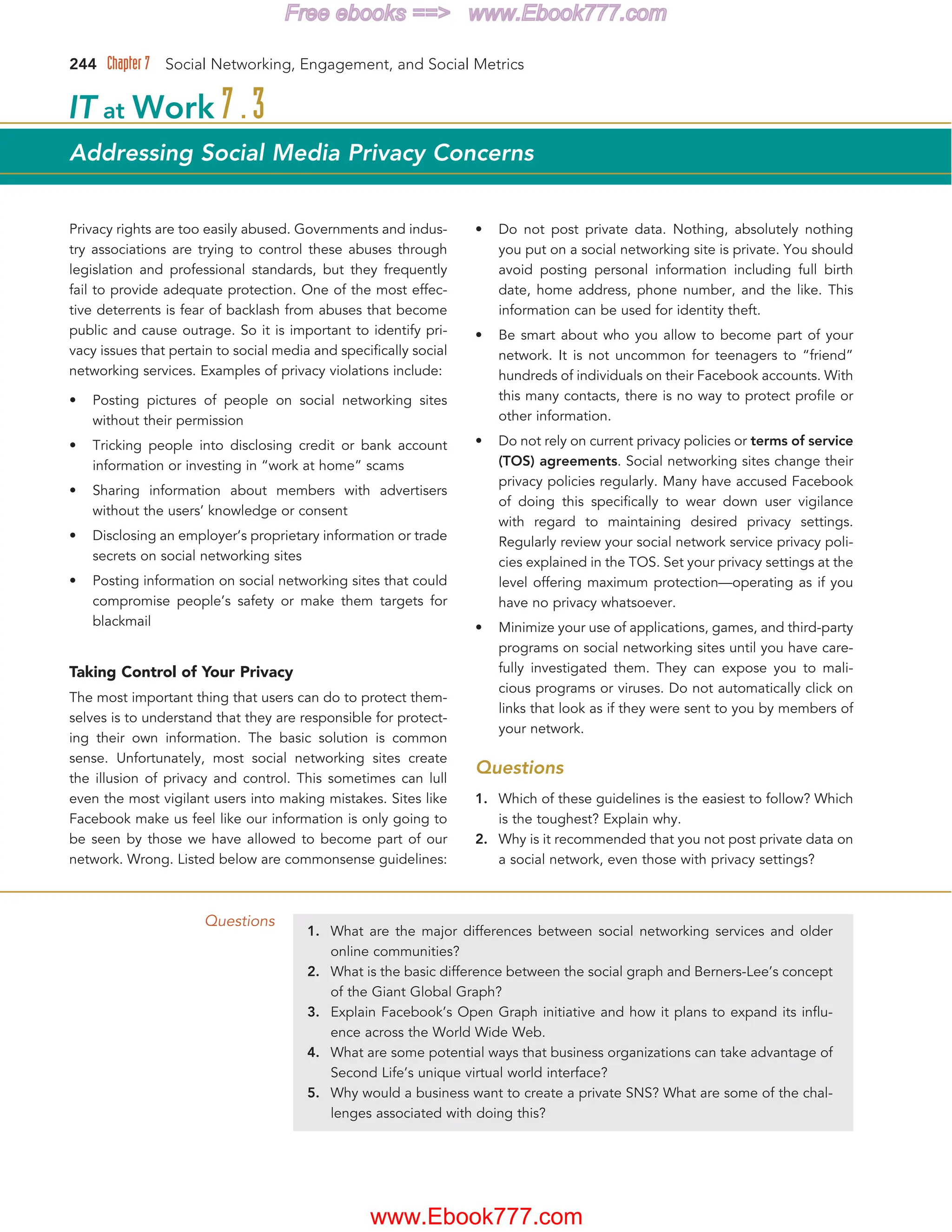 244 Chapter 7 Social Networking, Engagement, and Social Metrics
Questions
1. What are the major differences between social networking services and older
online communities?
2. What is the basic difference between the social graph and Berners-Lee’s concept
of the Giant Global Graph?
3. Explain Facebook’s Open Graph initiative and how it plans to expand its influ-
ence across the World Wide Web.
4. What are some potential ways that business organizations can take advantage of
Second Life’s unique virtual world interface?
5. Why would a business want to create a private SNS? What are some of the chal-
lenges associated with doing this?
Privacy rights are too easily abused. Governments and indus-
try associations are trying to control these abuses through
legislation and professional standards, but they frequently
fail to provide adequate protection. One of the most effec-
tive deterrents is fear of backlash from abuses that become
public and cause outrage. So it is important to identify pri-
vacy issues that pertain to social media and specifically social
networking services. Examples of privacy violations include:
• Posting pictures of people on social networking sites
without their permission
• Tricking people into disclosing credit or bank account
information or investing in “work at home” scams
• Sharing information about members with advertisers
without the users’ knowledge or consent
• Disclosing an employer’s proprietary information or trade
secrets on social networking sites
• Posting information on social networking sites that could
compromise people’s safety or make them targets for
blackmail
Taking Control of Your Privacy
The most important thing that users can do to protect them-
selves is to understand that they are responsible for protect-
ing their own information. The basic solution is common
sense. Unfortunately, most social networking sites create
the illusion of privacy and control. This sometimes can lull
even the most vigilant users into making mistakes. Sites like
Facebook make us feel like our information is only going to
be seen by those we have allowed to become part of our
network. Wrong. Listed below are commonsense guidelines:
• Do not post private data. Nothing, absolutely nothing
you put on a social networking site is private. You should
avoid posting personal information including full birth
date, home address, phone number, and the like. This
information can be used for identity theft.
• Be smart about who you allow to become part of your
network. It is not uncommon for teenagers to “friend”
hundreds of individuals on their Facebook accounts. With
this many contacts, there is no way to protect profile or
other information.
• Do not rely on current privacy policies or terms of service
(TOS) agreements. Social networking sites change their
privacy policies regularly. Many have accused Facebook
of doing this specifically to wear down user vigilance
with regard to maintaining desired privacy settings.
Regularly review your social network service privacy poli-
cies explained in the TOS. Set your privacy settings at the
level offering maximum protection—operating as if you
have no privacy whatsoever.
• Minimize your use of applications, games, and third-party
programs on social networking sites until you have care-
fully investigated them. They can expose you to mali-
cious programs or viruses. Do not automatically click on
links that look as if they were sent to you by members of
your network.
Questions
1. Which of these guidelines is the easiest to follow? Which
is the toughest? Explain why.
2. Why is it recommended that you not post private data on
a social network, even those with privacy settings?
IT at Work 7.3
Addressing Social Media Privacy Concerns
www.Ebook777.com
Free ebooks == www.Ebook777.com
 