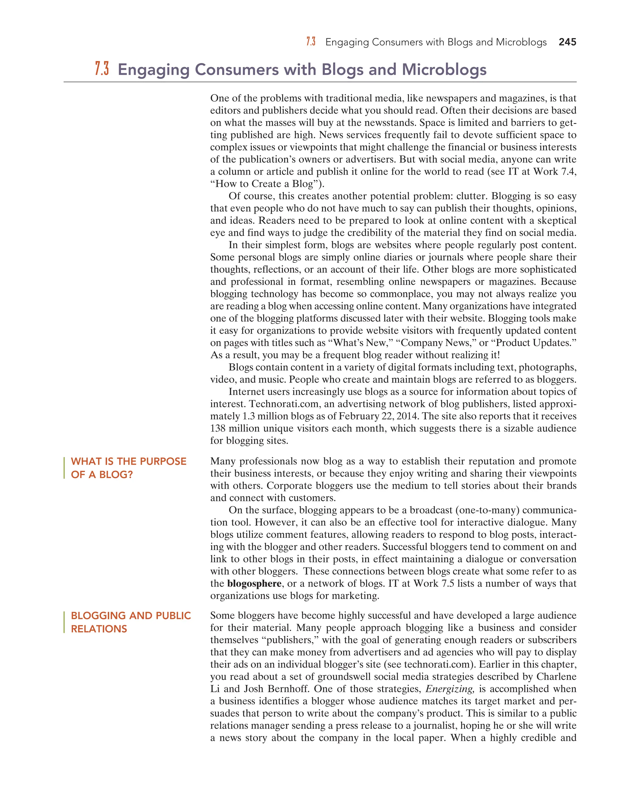 7.3 Engaging Consumers with Blogs and Microblogs 245
One of the problems with traditional media, like newspapers and magazines, is that
editors and publishers decide what you should read. Often their decisions are based
on what the masses will buy at the newsstands. Space is limited and barriers to get-
ting published are high. News services frequently fail to devote sufficient space to
complex issues or viewpoints that might challenge the financial or business interests
of the publication’s owners or advertisers. But with social media, anyone can write
a column or article and publish it online for the world to read (see IT at Work 7.4,
“How to Create a Blog”).
Of course, this creates another potential problem: clutter. Blogging is so easy
that even people who do not have much to say can publish their thoughts, opinions,
and ideas. Readers need to be prepared to look at online content with a skeptical
eye and find ways to judge the credibility of the material they find on social media.
In their simplest form, blogs are websites where people regularly post content.
Some personal blogs are simply online diaries or journals where people share their
thoughts, reflections, or an account of their life. Other blogs are more sophisticated
and professional in format, resembling online newspapers or magazines. Because
blogging technology has become so commonplace, you may not always realize you
are reading a blog when accessing online content. Many organizations have integrated
one of the blogging platforms discussed later with their website. Blogging tools make
it easy for organizations to provide website visitors with frequently updated content
on pages with titles such as “What’s New,” “Company News,” or “Product Updates.”
As a result, you may be a frequent blog reader without realizing it!
Blogs contain content in a variety of digital formats including text, photographs,
video, and music. People who create and maintain blogs are referred to as bloggers.
Internet users increasingly use blogs as a source for information about topics of
interest. Technorati.com, an advertising network of blog publishers, listed approxi-
mately 1.3 million blogs as of February 22, 2014. The site also reports that it receives
138 million unique visitors each month, which suggests there is a sizable audience
for blogging sites.
7.3 Engaging Consumers with Blogs and Microblogs
WHAT IS THE PURPOSE
OF A BLOG?
Many professionals now blog as a way to establish their reputation and promote
their business interests, or because they enjoy writing and sharing their viewpoints
with others. Corporate bloggers use the medium to tell stories about their brands
and connect with customers.
On the surface, blogging appears to be a broadcast (one-to-many) communica-
tion tool. However, it can also be an effective tool for interactive dialogue. Many
blogs utilize comment features, allowing readers to respond to blog posts, interact-
ing with the blogger and other readers. Successful bloggers tend to comment on and
link to other blogs in their posts, in effect maintaining a dialogue or conversation
with other bloggers. These connections between blogs create what some refer to as
the blogosphere, or a network of blogs. IT at Work 7.5 lists a number of ways that
organizations use blogs for marketing.
BLOGGING AND PUBLIC
RELATIONS
Some bloggers have become highly successful and have developed a large audience
for their material. Many people approach blogging like a business and consider
themselves “publishers,” with the goal of generating enough readers or subscribers
that they can make money from advertisers and ad agencies who will pay to display
their ads on an individual blogger’s site (see technorati.com). Earlier in this chapter,
you read about a set of groundswell social media strategies described by Charlene
Li and Josh Bernhoff. One of those strategies, Energizing, is accomplished when
a business identifies a blogger whose audience matches its target market and per-
suades that person to write about the company’s product. This is similar to a public
relations manager sending a press release to a journalist, hoping he or she will write
a news story about the company in the local paper. When a highly credible and
 