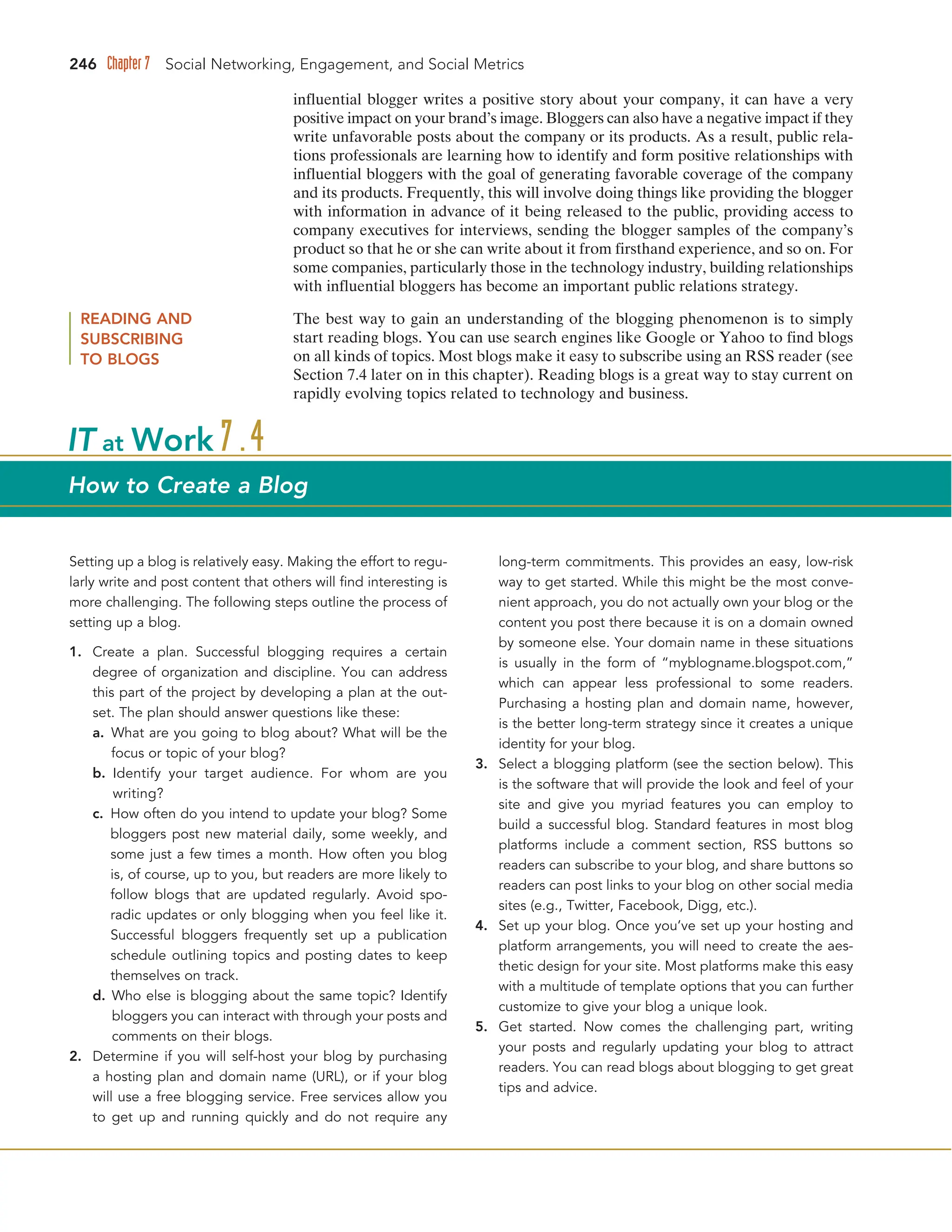 246 Chapter 7 Social Networking, Engagement, and Social Metrics
influential blogger writes a positive story about your company, it can have a very
positive impact on your brand’s image. Bloggers can also have a negative impact if they
write unfavorable posts about the company or its products. As a result, public rela-
tions professionals are learning how to identify and form positive relationships with
influential bloggers with the goal of generating favorable coverage of the company
and its products. Frequently, this will involve doing things like providing the blogger
with information in advance of it being released to the public, providing access to
company executives for interviews, sending the blogger samples of the company’s
product so that he or she can write about it from firsthand experience, and so on. For
some companies, particularly those in the technology industry, building relationships
with influential bloggers has become an important public relations strategy.
READING AND
SUBSCRIBING
TO BLOGS
The best way to gain an understanding of the blogging phenomenon is to simply
start reading blogs. You can use search engines like Google or Yahoo to find blogs
on all kinds of topics. Most blogs make it easy to subscribe using an RSS reader (see
Section 7.4 later on in this chapter). Reading blogs is a great way to stay current on
rapidly evolving topics related to technology and business.
Setting up a blog is relatively easy. Making the effort to regu-
larly write and post content that others will find interesting is
more challenging. The following steps outline the process of
setting up a blog.
1. Create a plan. Successful blogging requires a certain
degree of organization and discipline. You can address
this part of the project by developing a plan at the out-
set. The plan should answer questions like these:
a. What are you going to blog about? What will be the
focus or topic of your blog?
b. Identify your target audience. For whom are you
writing?
c. How often do you intend to update your blog? Some
bloggers post new material daily, some weekly, and
some just a few times a month. How often you blog
is, of course, up to you, but readers are more likely to
follow blogs that are updated regularly. Avoid spo-
radic updates or only blogging when you feel like it.
Successful bloggers frequently set up a publication
schedule outlining topics and posting dates to keep
themselves on track.
d. Who else is blogging about the same topic? Identify
bloggers you can interact with through your posts and
comments on their blogs.
2. Determine if you will self-host your blog by purchasing
a hosting plan and domain name (URL), or if your blog
will use a free blogging service. Free services allow you
to get up and running quickly and do not require any
long-term commitments. This provides an easy, low-risk
way to get started. While this might be the most conve-
nient approach, you do not actually own your blog or the
content you post there because it is on a domain owned
by someone else. Your domain name in these situations
is usually in the form of “myblogname.blogspot.com,”
which can appear less professional to some readers.
Purchasing a hosting plan and domain name, however,
is the better long-term strategy since it creates a unique
identity for your blog.
3. Select a blogging platform (see the section below). This
is the software that will provide the look and feel of your
site and give you myriad features you can employ to
build a successful blog. Standard features in most blog
platforms include a comment section, RSS buttons so
readers can subscribe to your blog, and share buttons so
readers can post links to your blog on other social media
sites (e.g., Twitter, Facebook, Digg, etc.).
4. Set up your blog. Once you’ve set up your hosting and
platform arrangements, you will need to create the aes-
thetic design for your site. Most platforms make this easy
with a multitude of template options that you can further
customize to give your blog a unique look.
5. Get started. Now comes the challenging part, writing
your posts and regularly updating your blog to attract
readers. You can read blogs about blogging to get great
tips and advice.
IT at Work 7.4
How to Create a Blog
 