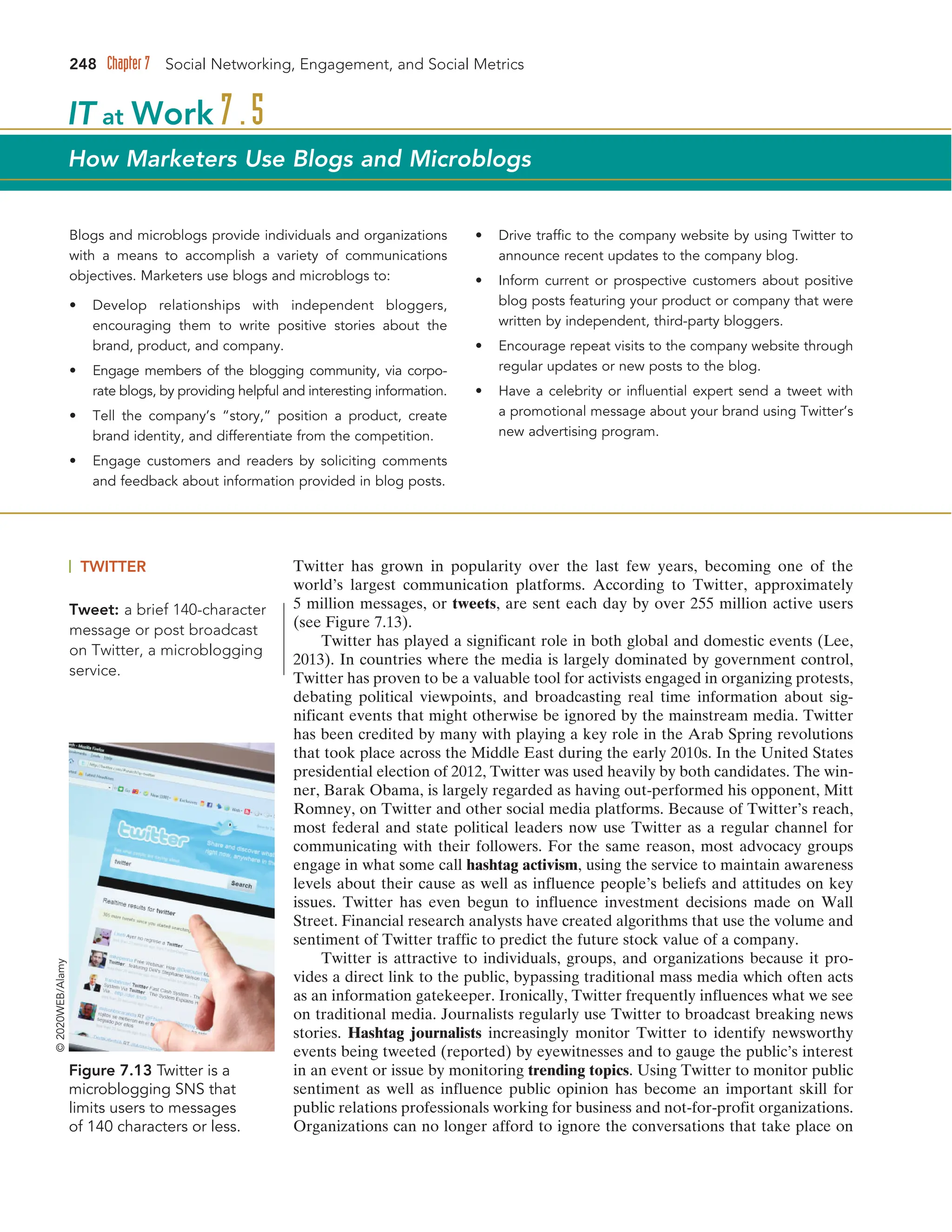 248 Chapter 7 Social Networking, Engagement, and Social Metrics
Figure 7.13 Twitter is a
microblogging SNS that
limits users to messages
of 140 characters or less.
©
2020WEB/Alamy
Tweet: a brief 140-character
message or post broadcast
on Twitter, a microblogging
service.
Blogs and microblogs provide individuals and organizations
with a means to accomplish a variety of communications
objectives. Marketers use blogs and microblogs to:
• Develop relationships with independent bloggers,
encouraging them to write positive stories about the
brand, product, and company.
• Engage members of the blogging community, via corpo-
rate blogs, by providing helpful and interesting information.
• Tell the company’s “story,” position a product, create
brand identity, and differentiate from the competition.
• Engage customers and readers by soliciting comments
and feedback about information provided in blog posts.
• Drive traffic to the company website by using Twitter to
announce recent updates to the company blog.
• Inform current or prospective customers about positive
blog posts featuring your product or company that were
written by independent, third-party bloggers.
• Encourage repeat visits to the company website through
regular updates or new posts to the blog.
• Have a celebrity or influential expert send a tweet with
a promotional message about your brand using Twitter’s
new advertising program.
IT at Work 7.5
How Marketers Use Blogs and Microblogs
TWITTER Twitter has grown in popularity over the last few years, becoming one of the
world’s largest communication platforms. According to Twitter, approximately
5 million messages, or tweets, are sent each day by over 255 million active users
(see Figure 7.13).
Twitter has played a significant role in both global and domestic events (Lee,
2013). In countries where the media is largely dominated by government control,
Twitter has proven to be a valuable tool for activists engaged in organizing protests,
debating political viewpoints, and broadcasting real time information about sig-
nificant events that might otherwise be ignored by the mainstream media. Twitter
has been credited by many with playing a key role in the Arab Spring revolutions
that took place across the Middle East during the early 2010s. In the United States
presidential election of 2012, Twitter was used heavily by both candidates. The win-
ner, Barak Obama, is largely regarded as having out-performed his opponent, Mitt
Romney, on Twitter and other social media platforms. Because of Twitter’s reach,
most federal and state political leaders now use Twitter as a regular channel for
communicating with their followers. For the same reason, most advocacy groups
engage in what some call hashtag activism, using the service to maintain awareness
levels about their cause as well as influence people’s beliefs and attitudes on key
issues. Twitter has even begun to influence investment decisions made on Wall
Street. Financial research analysts have created algorithms that use the volume and
sentiment of Twitter traffic to predict the future stock value of a company.
Twitter is attractive to individuals, groups, and organizations because it pro-
vides a direct link to the public, bypassing traditional mass media which often acts
as an information gatekeeper. Ironically, Twitter frequently influences what we see
on traditional media. Journalists regularly use Twitter to broadcast breaking news
stories. Hashtag journalists increasingly monitor Twitter to identify newsworthy
events being tweeted (reported) by eyewitnesses and to gauge the public’s interest
in an event or issue by monitoring trending topics. Using Twitter to monitor public
sentiment as well as influence public opinion has become an important skill for
public relations professionals working for business and not-for-profit organizations.
Organizations can no longer afford to ignore the conversations that take place on
 