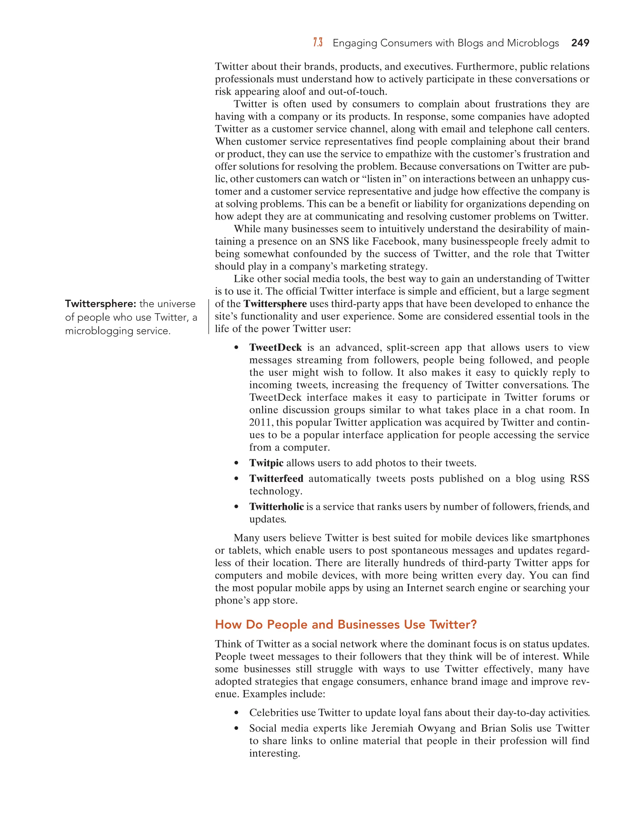 7.3 Engaging Consumers with Blogs and Microblogs 249
Twitter about their brands, products, and executives. Furthermore, public relations
professionals must understand how to actively participate in these conversations or
risk appearing aloof and out-of-touch.
Twitter is often used by consumers to complain about frustrations they are
having with a company or its products. In response, some companies have adopted
Twitter as a customer service channel, along with email and telephone call centers.
When customer service representatives find people complaining about their brand
or product, they can use the service to empathize with the customer’s frustration and
offer solutions for resolving the problem. Because conversations on Twitter are pub-
lic, other customers can watch or “listen in” on interactions between an unhappy cus-
tomer and a customer service representative and judge how effective the company is
at solving problems. This can be a benefit or liability for organizations depending on
how adept they are at communicating and resolving customer problems on Twitter.
While many businesses seem to intuitively understand the desirability of main-
taining a presence on an SNS like Facebook, many businesspeople freely admit to
being somewhat confounded by the success of Twitter, and the role that Twitter
should play in a company’s marketing strategy.
Like other social media tools, the best way to gain an understanding of Twitter
is to use it. The official Twitter interface is simple and efficient, but a large segment
of the Twittersphere uses third-party apps that have been developed to enhance the
site’s functionality and user experience. Some are considered essential tools in the
life of the power Twitter user:
• TweetDeck is an advanced, split-screen app that allows users to view
messages streaming from followers, people being followed, and people
the user might wish to follow. It also makes it easy to quickly reply to
incoming tweets, increasing the frequency of Twitter conversations. The
TweetDeck interface makes it easy to participate in Twitter forums or
online discussion groups similar to what takes place in a chat room. In
2011, this popular Twitter application was acquired by Twitter and contin-
ues to be a popular interface application for people accessing the service
from a computer.
• Twitpic allows users to add photos to their tweets.
• Twitterfeed automatically tweets posts published on a blog using RSS
technology.
• Twitterholic is a service that ranks users by number of followers, friends, and
updates.
Many users believe Twitter is best suited for mobile devices like smartphones
or tablets, which enable users to post spontaneous messages and updates regard-
less of their location. There are literally hundreds of third-party Twitter apps for
computers and mobile devices, with more being written every day. You can find
the most popular mobile apps by using an Internet search engine or searching your
phone’s app store.
How Do People and Businesses Use Twitter?
Think of Twitter as a social network where the dominant focus is on status updates.
People tweet messages to their followers that they think will be of interest. While
some businesses still struggle with ways to use Twitter effectively, many have
adopted strategies that engage consumers, enhance brand image and improve rev-
enue. Examples include:
• Celebrities use Twitter to update loyal fans about their day-to-day activities.
• Social media experts like Jeremiah Owyang and Brian Solis use Twitter
to share links to online material that people in their profession will find
interesting.
Twittersphere: the universe
of people who use Twitter, a
microblogging service.
 