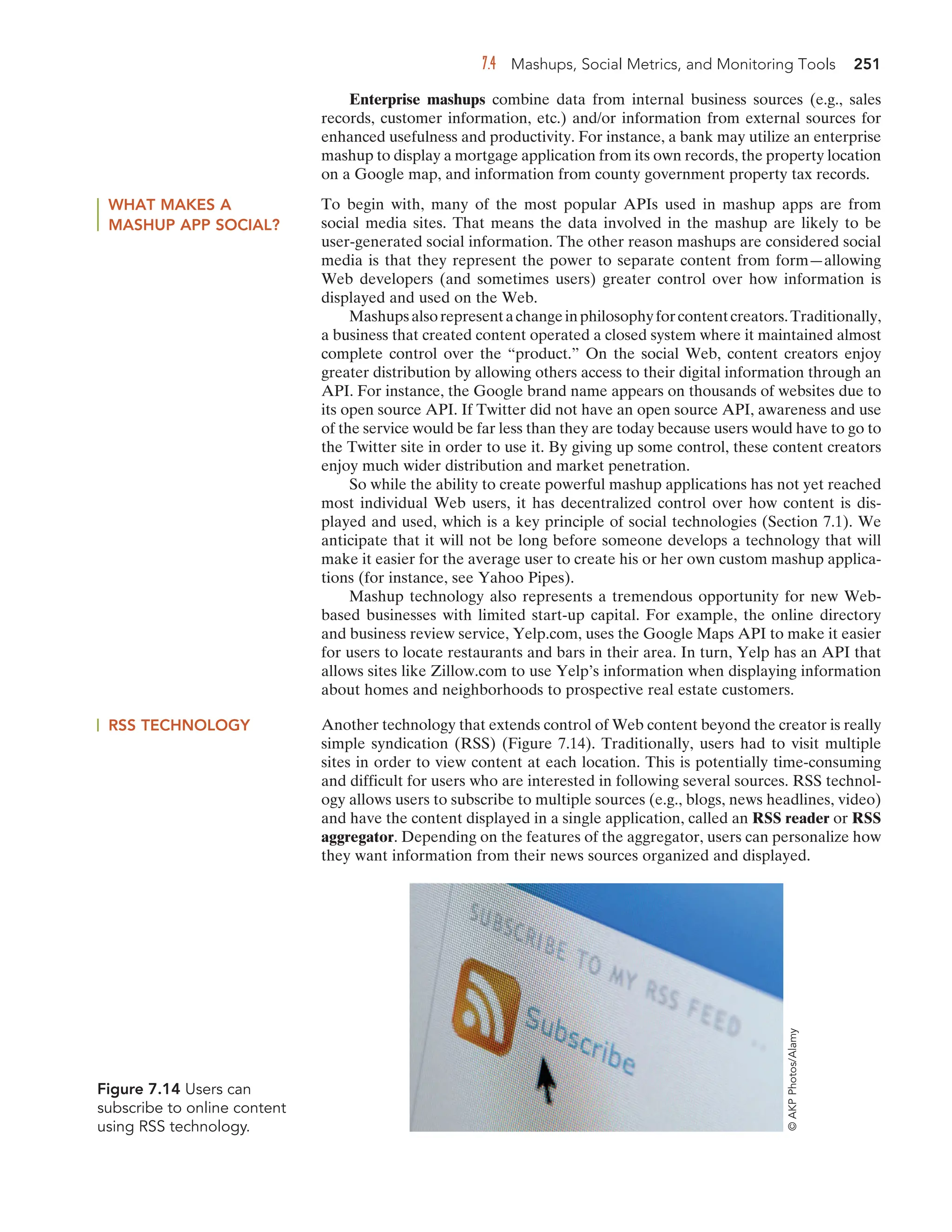 7.4 Mashups, Social Metrics, and Monitoring Tools 251
Enterprise mashups combine data from internal business sources (e.g., sales
records, customer information, etc.) and/or information from external sources for
enhanced usefulness and productivity. For instance, a bank may utilize an enterprise
mashup to display a mortgage application from its own records, the property location
on a Google map, and information from county government property tax records.
WHAT MAKES A
MASHUP APP SOCIAL?
To begin with, many of the most popular APIs used in mashup apps are from
social media sites. That means the data involved in the mashup are likely to be
user-generated social information. The other reason mashups are considered social
media is that they represent the power to separate content from form—allowing
Web developers (and sometimes users) greater control over how information is
displayed and used on the Web.
Mashupsalsorepresentachangeinphilosophyforcontentcreators.Traditionally,
a business that created content operated a closed system where it maintained almost
complete control over the “product.” On the social Web, content creators enjoy
greater distribution by allowing others access to their digital information through an
API. For instance, the Google brand name appears on thousands of websites due to
its open source API. If Twitter did not have an open source API, awareness and use
of the service would be far less than they are today because users would have to go to
the Twitter site in order to use it. By giving up some control, these content creators
enjoy much wider distribution and market penetration.
So while the ability to create powerful mashup applications has not yet reached
most individual Web users, it has decentralized control over how content is dis-
played and used, which is a key principle of social technologies (Section 7.1). We
anticipate that it will not be long before someone develops a technology that will
make it easier for the average user to create his or her own custom mashup applica-
tions (for instance, see Yahoo Pipes).
Mashup technology also represents a tremendous opportunity for new Web-
based businesses with limited start-up capital. For example, the online directory
and business review service, Yelp.com, uses the Google Maps API to make it easier
for users to locate restaurants and bars in their area. In turn, Yelp has an API that
allows sites like Zillow.com to use Yelp’s information when displaying information
about homes and neighborhoods to prospective real estate customers.
Figure 7.14 Users can
subscribe to online content
using RSS technology.
©
AKP
Photos/Alamy
RSS TECHNOLOGY Another technology that extends control of Web content beyond the creator is really
simple syndication (RSS) (Figure 7.14). Traditionally, users had to visit multiple
sites in order to view content at each location. This is potentially time-consuming
and difficult for users who are interested in following several sources. RSS technol-
ogy allows users to subscribe to multiple sources (e.g., blogs, news headlines, video)
and have the content displayed in a single application, called an RSS reader or RSS
aggregator. Depending on the features of the aggregator, users can personalize how
they want information from their news sources organized and displayed.
 
