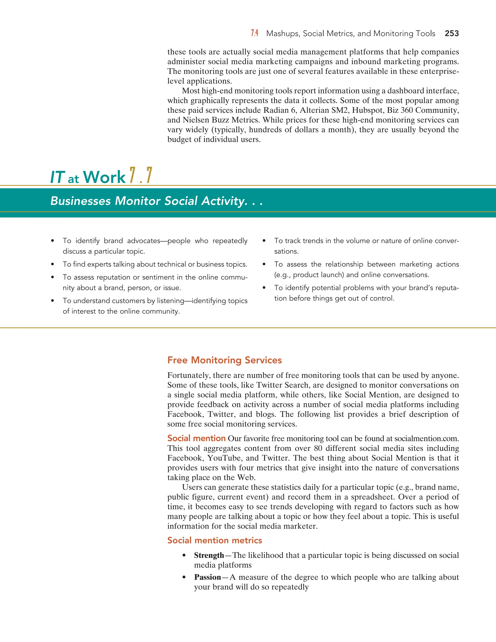 7.4 Mashups, Social Metrics, and Monitoring Tools 253
these tools are actually social media management platforms that help companies
administer social media marketing campaigns and inbound marketing programs.
The monitoring tools are just one of several features available in these enterprise-
level applications.
Most high-end monitoring tools report information using a dashboard interface,
which graphically represents the data it collects. Some of the most popular among
these paid services include Radian 6, Alterian SM2, Hubspot, Biz 360 Community,
and Nielsen Buzz Metrics. While prices for these high-end monitoring services can
vary widely (typically, hundreds of dollars a month), they are usually beyond the
budget of individual users.
• To identify brand advocates—people who repeatedly
discuss a particular topic.
• To find experts talking about technical or business topics.
• To assess reputation or sentiment in the online commu-
nity about a brand, person, or issue.
• To understand customers by listening—identifying topics
of interest to the online community.
• To track trends in the volume or nature of online conver-
sations.
• To assess the relationship between marketing actions
(e.g., product launch) and online conversations.
• To identify potential problems with your brand’s reputa-
tion before things get out of control.
IT at Work 7.7
Businesses Monitor Social Activity. . .
Free Monitoring Services
Fortunately, there are number of free monitoring tools that can be used by anyone.
Some of these tools, like Twitter Search, are designed to monitor conversations on
a single social media platform, while others, like Social Mention, are designed to
provide feedback on activity across a number of social media platforms including
Facebook, Twitter, and blogs. The following list provides a brief description of
some free social monitoring services.
Social mention Our favorite free monitoring tool can be found at socialmention.com.
This tool aggregates content from over 80 different social media sites including
Facebook, YouTube, and Twitter. The best thing about Social Mention is that it
provides users with four metrics that give insight into the nature of conversations
taking place on the Web.
Users can generate these statistics daily for a particular topic (e.g., brand name,
public figure, current event) and record them in a spreadsheet. Over a period of
time, it becomes easy to see trends developing with regard to factors such as how
many people are talking about a topic or how they feel about a topic. This is useful
information for the social media marketer.
Social mention metrics
• Strength—The likelihood that a particular topic is being discussed on social
media platforms
• Passion—A measure of the degree to which people who are talking about
your brand will do so repeatedly
 