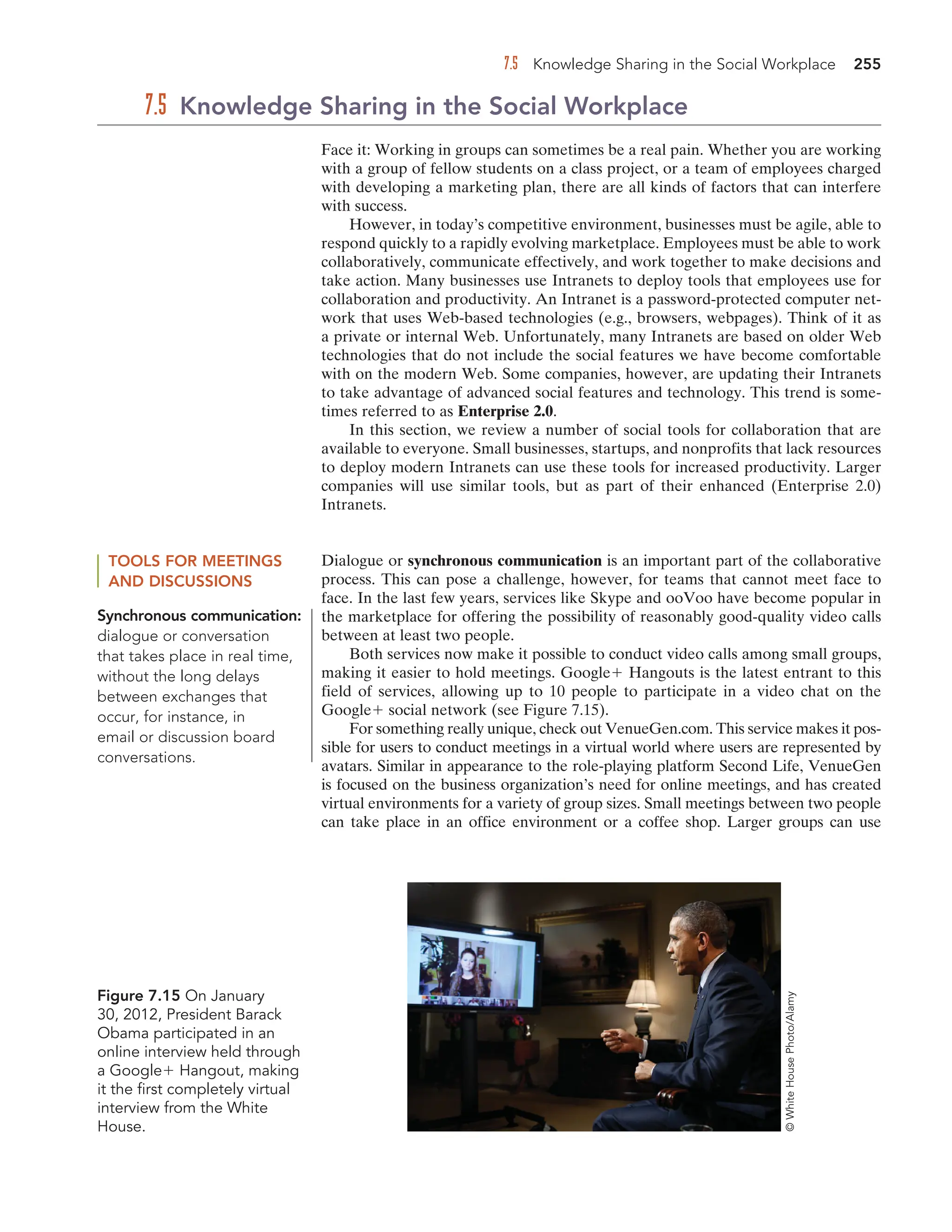 7.5 Knowledge Sharing in the Social Workplace 255
Face it: Working in groups can sometimes be a real pain. Whether you are working
with a group of fellow students on a class project, or a team of employees charged
with developing a marketing plan, there are all kinds of factors that can interfere
with success.
However, in today’s competitive environment, businesses must be agile, able to
respond quickly to a rapidly evolving marketplace. Employees must be able to work
collaboratively, communicate effectively, and work together to make decisions and
take action. Many businesses use Intranets to deploy tools that employees use for
collaboration and productivity. An Intranet is a password-protected computer net-
work that uses Web-based technologies (e.g., browsers, webpages). Think of it as
a private or internal Web. Unfortunately, many Intranets are based on older Web
technologies that do not include the social features we have become comfortable
with on the modern Web. Some companies, however, are updating their Intranets
to take advantage of advanced social features and technology. This trend is some-
times referred to as Enterprise 2.0.
In this section, we review a number of social tools for collaboration that are
available to everyone. Small businesses, startups, and nonprofits that lack resources
to deploy modern Intranets can use these tools for increased productivity. Larger
companies will use similar tools, but as part of their enhanced (Enterprise 2.0)
Intranets.
7.5 Knowledge Sharing in the Social Workplace
TOOLS FOR MEETINGS
AND DISCUSSIONS
Dialogue or synchronous communication is an important part of the collaborative
process. This can pose a challenge, however, for teams that cannot meet face to
face. In the last few years, services like Skype and ooVoo have become popular in
the marketplace for offering the possibility of reasonably good-quality video calls
between at least two people.
Both services now make it possible to conduct video calls among small groups,
making it easier to hold meetings. Google Hangouts is the latest entrant to this
field of services, allowing up to 10 people to participate in a video chat on the
Google social network (see Figure 7.15).
For something really unique, check out VenueGen.com. This service makes it pos-
sible for users to conduct meetings in a virtual world where users are represented by
avatars. Similar in appearance to the role-playing platform Second Life, VenueGen
is focused on the business organization’s need for online meetings, and has created
virtual environments for a variety of group sizes. Small meetings between two people
can take place in an office environment or a coffee shop. Larger groups can use
Synchronous communication:
dialogue or conversation
that takes place in real time,
without the long delays
between exchanges that
occur, for instance, in
email or discussion board
conversations.
Figure 7.15 On January
30, 2012, President Barack
Obama participated in an
online interview held through
a Google Hangout, making
it the first completely virtual
interview from the White
House.
©
White
House
Photo/Alamy
 