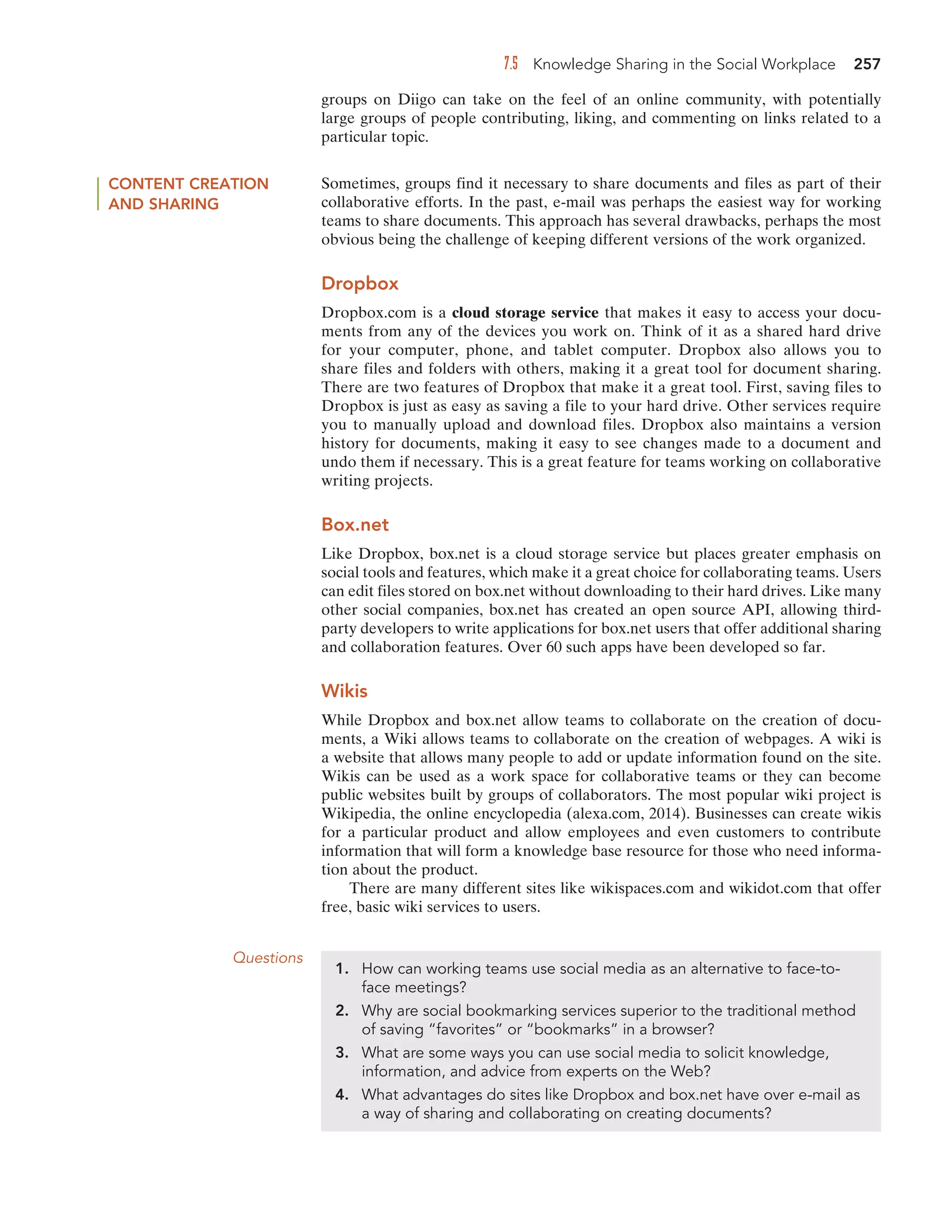 7.5 Knowledge Sharing in the Social Workplace 257
groups on Diigo can take on the feel of an online community, with potentially
large groups of people contributing, liking, and commenting on links related to a
particular topic.
CONTENT CREATION
AND SHARING
Sometimes, groups find it necessary to share documents and files as part of their
collaborative efforts. In the past, e-mail was perhaps the easiest way for working
teams to share documents. This approach has several drawbacks, perhaps the most
obvious being the challenge of keeping different versions of the work organized.
Dropbox
Dropbox.com is a cloud storage service that makes it easy to access your docu-
ments from any of the devices you work on. Think of it as a shared hard drive
for your computer, phone, and tablet computer. Dropbox also allows you to
share files and folders with others, making it a great tool for document sharing.
There are two features of Dropbox that make it a great tool. First, saving files to
Dropbox is just as easy as saving a file to your hard drive. Other services require
you to manually upload and download files. Dropbox also maintains a version
history for documents, making it easy to see changes made to a document and
undo them if necessary. This is a great feature for teams working on collaborative
writing projects.
Box.net
Like Dropbox, box.net is a cloud storage service but places greater emphasis on
social tools and features, which make it a great choice for collaborating teams. Users
can edit files stored on box.net without downloading to their hard drives. Like many
other social companies, box.net has created an open source API, allowing third-
party developers to write applications for box.net users that offer additional sharing
and collaboration features. Over 60 such apps have been developed so far.
Wikis
While Dropbox and box.net allow teams to collaborate on the creation of docu-
ments, a Wiki allows teams to collaborate on the creation of webpages. A wiki is
a website that allows many people to add or update information found on the site.
Wikis can be used as a work space for collaborative teams or they can become
public websites built by groups of collaborators. The most popular wiki project is
Wikipedia, the online encyclopedia (alexa.com, 2014). Businesses can create wikis
for a particular product and allow employees and even customers to contribute
information that will form a knowledge base resource for those who need informa-
tion about the product.
There are many different sites like wikispaces.com and wikidot.com that offer
free, basic wiki services to users.
Questions
1. How can working teams use social media as an alternative to face-to-
face meetings?
2. Why are social bookmarking services superior to the traditional method
of saving “favorites” or “bookmarks” in a browser?
3. What are some ways you can use social media to solicit knowledge,
information, and advice from experts on the Web?
4. What advantages do sites like Dropbox and box.net have over e-mail as
a way of sharing and collaborating on creating documents?
 